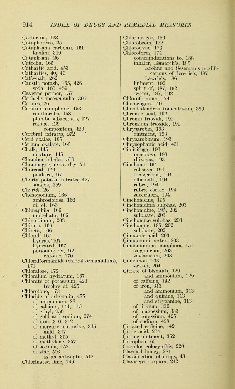 Castor oil, 163 Cataphoresis, 25 Cataplasma carbonis, 161 kaolini, 319 Cataplasms, 26 Catechu, 165 Cathartic acid, 453 Cathartics, 40, 46 Cat's-hair, 262 Caustic potash, 165, 426 soda, 165, 459 Cayenne pepper, 157 Cephselis ipecacuanha, 306 Cerates, 26 Ceratum camphorse, 153 cantharidis, 158 plumbi subacetatis, 327 resinte, 429 compositum, 429 Cerebral extracts, 272 Cerii oxalas, 165 Cerium oxalate, 165 Chalk, 145 mixture, 145 Chamber inhaler, 570 Champagne, extra dry, 71 Charcoal, 160 poultice, 161 Charta potassii nitratis, 427 sinapis, 359 Chart*, 26 Chenopodium,. 166 ambrosioides, 166 _ oil of, 166 Chimaphila, 166 - umbellata, 166 Chinoidinum, 203 Chirata, 166 Chireta, 166 Chloral, 167 hydras,' 167 hydrated, 167 poisoning by, 169 chronic, 170 Chloralformamide (chloralformamidum), 171 Chloralose, 172 Chloralum hydratum, 167 Chlorate of potassium, 423 troches of, 425 Chloretone, 173 Chloride of adrenalin, 475 of ammonium, 83 of calcium, 144, 145 of ethyl, 256 of gold and sodium, 274 of iron, 310, 312 of mercury, corrosive, 345 mild, 347 of methyl, 355 of methylene, 357 of sodium, 458 of zinc, 503 as an antiseptic, 512 Chlorinated lime, 149 Chlorine gas, 150 Chlorobrom, 172 Chlorodyne, 173 Chloroform, 174 contraindications to, 188 inhaler, Esmarch's, 185 Krohne and Seseman's modifi- cations of Lawrie's, 187 Lawrie's, 186 liniment, 192 spirit of, 187, 192 -water, 187, 192 Chloroformum, 174 Cholagogues, 40 Chondodendron tomentosum, 390 Chromic acid, 192 Chromii trioxidi, 192 Chromium trioxide, 192 Chrysarobin, 193 ointment, 193 Chrysarobinum, 193 Chrysophanic acid, 431 Cimicifuga, 193 racemosa, 193 rhizoma, 193 Cinchona, 194 calisaya, 194 Ledgeriana, 194 officinalis, 194 rubra, 194 rubra? cortex, 194 succirubra, 194 Cinchonicine, 195 Cinchonidinae sulphas, 203 Cinchonidine, 195, 202 sulphate, 203 Cinchoninse sulphas, 203 Cinchonine, 195, 202 sulphate, 202 Cinnamic acid, 203 Cinnamomi cortex, 203 Cinnamomum camphora, 151 saigonicum, 203 zeylanicum, 203 Cinnamon, 203 -water, 204 Citrate of bismuth, 129 and ammonium, 129 of caffeine, 142 of iron, 313 and ammonium, 313 and quinine, 313 and strychnine, 313 of lithium, 330 of magnesium, 333 of potassium, 425 of sodium, 458 Citrated caffeine, 142 Citric acid, 204 Citrine ointment, 352 Citrophen, 60 Citrullus colocynthis, 220 Clarified honey, 281 Classification of drugs, 43 Claviceps purpura, 242