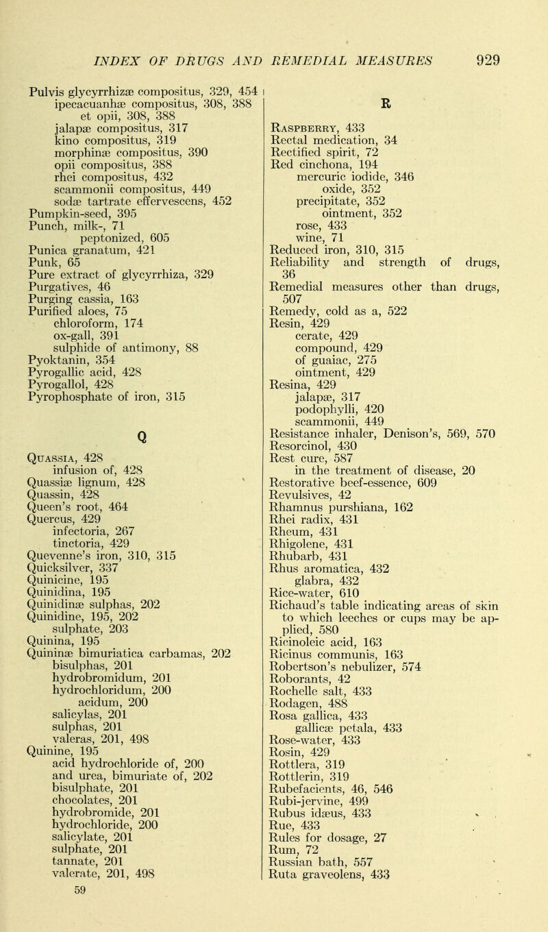 Pulvis glycyrrhizae compositus, 329, 454 ipecacuanhse compositus, 308, 388 et opii, 308, 388 jalapse compositus, 317 kino compositus, 319 morphinse compositus, 390 opii compositus, 388 rhei compositus, 432 scammonii compositus, 449 sodce tartrate effervescens, 452 Pumpkin-seed, 395 Punch, milk-, 71 peptonized, 605 Punica granatum, 421 Punk, 65 Pure extract of glycyrrhiza, 329 Purgatives, 46 Purging cassia, 163 Purified aloes, 75 chloroform, 174 ox-gall, 391 sulphide of antimony, 88 Pyoktanin, 354 Pyrogalhc acid, 428 Pyrogallol, 428 Pyrophosphate of iron, 315 Q Quassia, 428 infusion of, 428 Quassiae lignum, 428 Quassin, 428 Queen's root, 464 Quercus, 429 infectoria, 267 tinctoria, 429 Quevenne's iron, 310, 315 Quicksilver, 337 Quinicine, 195 Quinidina, 195 Quinidinse sulphas, 202 Quinidine, 195, 202 sulphate, 203 Quinina, 195 Quininae bimuriatica carbamas, 202 bisulphas, 201 hydrobromidum, 201 hydrochloridum, 200 acidum, 200 salicylas, 201 sulphas, 201 valeras, 201, 498 Quinine, 195 acid hydrochloride of, 200 and urea, bimuriate of, 202 bisulphate, 201 chocolates, 201 hydrobromide, 201 hydrochloride, 200 salicylate, 201 sulphate, 201 tannate, 201 valerate, 201, 498 59 R Raspberry, 433 Rectal medication, 34 Rectified spirit, 72 Red cinchona, 194 mercuric iodide, 346 oxide, 352 precipitate, 352 ointment, 352 rose, 433 wine, 71 Reduced iron, 310, 315 Reliability and strength of drugs, 36 Remedial measures other than drugs, 507 Remedv, cold as a, 522 Resin, 429 cerate, 429 compound, 429 of guaiac, 275 ointment, 429 Resina, 429 jalapae, 317 podophylh, 420 scammonii, 449 Resistance inhaler, Denison's, 569, 570 Resorcinol, 430 Rest cure, 587 in the treatment of disease, 20 Restorative beef-essence, 609 Revulsives, 42 Rhamnus purshiana, 162 Rhei radix, 431 Rheum, 431 Rhigolene, 431 Rhubarb, 431 Rhus aromatica, 432 glabra, 432 Rice-water, 610 Richaud's table indicating areas of skin to which leeches or cups may be ap- pUed, 580 Ricinoleic acid, 163 Ricinus communis, 163 Robertson's nebulizer, 574 Roborants, 42 Rochelle salt, 433 Rodagen, 488 Rosa gallica, 433 gallicse petala, 433 Rose-water, 433 Rosin, 429 Rottlera, 319 Rottlerin, 319 Rubefacients, 46, 546 Rubi-jervine, 499 Rubus idaeus, 433 Rue, 433 Rules for dosage, 27 Rum, 72 Russian bath, 557 Ruta graveolens, 433