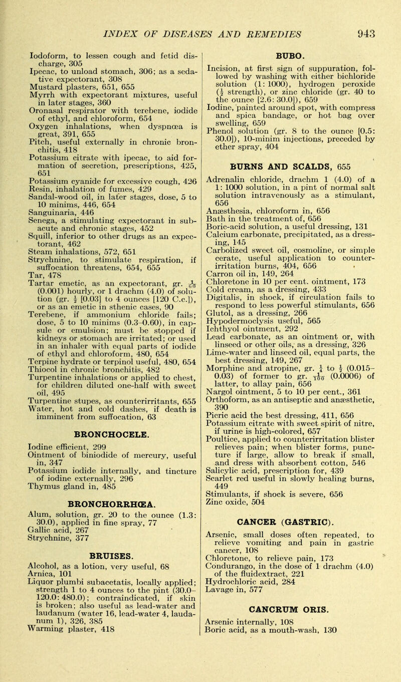 Iodoform, to lessen cough and fetid dis- charge, 305 Ipecac, to unload stomach, 306; as a seda- tive expectorant, 308 Mustard plasters, 651, 655 Myrrh with expectorant mixtures, useful in later stages, 360 Oronasal respirator with terebene, iodide of ethyl, and chloroform, 654 Oxygen inhalations, when dyspnoea is great, 391, 655 Pitch, useful externally in chronic bron- chitis, 418 Potassium citrate with ipecac, to aid for- mation of secretion, prescriptions, 425, 651 Potassium cyanide for excessive cough, 436 Resin, inhalation of funaes, 429 Sandal-wood oil, in later stages, dose, 5 to 10 minims, 446, 654 Sanguinaria, 446 Senega, a stimulating expectorant in sub- acute and chronic stages, 452 Squill, inferior to other drugs as an expec- torant, 462 Steam inhalations, 572, 651 Strychnine, to stimulate respiration, if suffocation threatens, 654, 655 Tar, 478 Tartar emetic, as an expectorant, gr. (0.001) hourly, or 1 drachm (4.0) of solu- tion (gr. i [0.03] to 4 ounces [120 C.c.]), or as an emetic in sthenic cases, 90 Terebene, if ammonium chloride fails; dose, 5 to 10 minims (0.3-0.60), in cap- sule or emulsion; must be stopped if kidneys or stomach are irritated; or used in an inhaler with equal parts of iodide of ethyl and chloroform, 480, 654 Terpine hydrate or terpinol useful, 480, 654 Thiocol in chronic bronchitis, 482 Turpentine inhalations or applied to chest, for children diluted one-half with sweet oil, 495 Turpentine stupes, as counterirritants, 655 Water, hot and cold dashes, if death is imminent from suffocation, 63 BRONCHOCELE. Iodine efficient, 299 Ointment of biniodide of mercury, useful in, 347 Potassium iodide internally, and tincture of iodine externally, 296 Thymus gland in, 485 BRONCHORRH(EA. Alum, solution, gr. 20 to the ounce (1.3: 30.0), applied in fine spray, 77 GalUc acid, 267 Strychnine, 377 BRUISES. Alcohol, as a lotion, very useful, 68 Arnica, 101 Liquor plumbi subacetatis, locally applied; strength 1 to 4 ounces to the pint (30.0- 120.0:480.0); contraindicated, if skin is broken; also useful as lead-water and laudanum (water 16, lead-water 4, lauda- num 1), 326, 385 Warming plaster, 418 BUBO. Incision, at first sign of suppuration, fol- lowed by washing with either bichloride solution (1: 1000), hydrogen peroxide (i strength), or zinc chloride (gr. 40 to the ounce [2.6: 30.0]), 659 Iodine, painted around spot, with compress and spica bandage, or hot bag over swelling, 659 Phenol solution (gr. 8 to the ounce [0.5: 30.0]), 10-minim injections, preceded by ether spray, 404 BURNS AND SCALDS, 655 Adrenalin chloride, drachm 1 (4.0) of a 1: 1000 solution, in a pint of normal salt solution intravenously as a stimulant, 656 Anaesthesia, chloroform in, 656 Bath in the treatment of, 656 Boric-acid solution, a useful dressing, 131 Calcium carbonate, precipitated, as a dress- ing, 145 Carbolized sweet oil, cosmoline, or simple cerate, useful application to counter- irritation burns, 404, 656 Carron oil in, 149, 264 Chloretone in 10 per cent, ointment, 173 Cold cream, as a dressing, 433 Digitalis, in shock, if circulation fails to respond to less powerful stimulants, 656 Glutol, as a dressing, 266 Hypodermoclysis useful, 565 Ichthyol ointment, 292 Lead carbonate, as an ointment or, with linseed or other oils, as a dressing, 326 Lime-water and linseed oil, equal parts, the best dressing, 149, 267 Morphine and atropine, gr. i to ^ (0.015- 0.03) of former to gr. (0.0006) of latter, to allay pain, 656 Nargol ointment, 5 to 10 per cent., 361 Orthoform, as an antiseptic and anaesthetic, 390 Picric acid the best dressing, 411, 656 Potassium citrate with sweet spirit of nitre, if urine is high-colored, 657 Poultice, applied to counterirritation blister relieves pain; when blister forms, punc- ture if large, allow to break if small, and dress with absorbent cotton, 546 Salicylic acid, prescription for, 439 Scarlet red useful in slowly healing burns, 449 Stimulants, if shock is severe, 656 Zinc oxide, 504 CANCER (GASTRIC). Arsenic, small doses often repeated, to relieve vomiting and pain in gastric cancer, 108 Chloretone, to relieve pain, 173 Condurango, in the dose of 1 drachm (4.0) of the fluidextract, 221 Hydrochloric acid, 284 Lavage in, 577 CANCRUM ORIS. Arsenic internally, 108 Boric acid, as a mouth-wash, 130