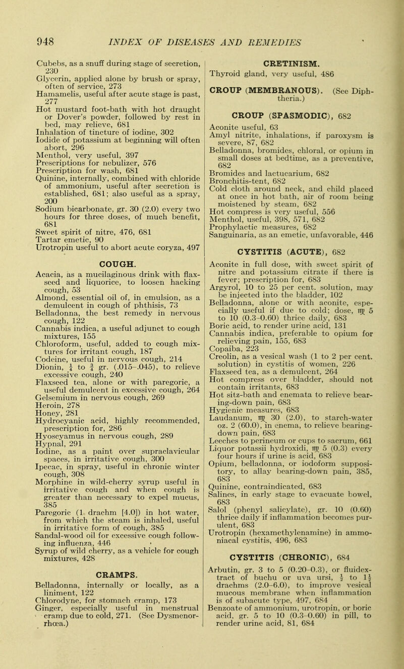 Cubebs, as a snuff during stage of secretion, 230 Glycerin, applied alone by brush or spray, often of service, 273 Hamamelis, useful after acute stage is past, 277 Hot mustard foot-bath with hot draught or Dover's powder, followed by rest in bed, may relieve, 681 Inhalation of tincture of iodine, 302 Iodide of potassium at beginning will often abort, 296 Menthol, very useful, 397 Prescriptions for nebulizer, 576 Prescription for wash, 681 Quinine, internally, combined with chloride of ammonium, useful after secretion is established, 681; also useful as a spray, 200 Sodium bicarbonate, gr. 30 (2.0) every two hours for three doses, of much benefit, 681 Sweet spirit of nitre, 476, 681 Tartar emetic, 90 Urotropin useful to abort acute coryza, 497 COUGH. Acacia, ias a mucilaginous drink with flax- seed and liquorice, to loosen hacking cough, 53 Almond, essential oil of, in emulsion, as a demulcent in cough of phthisis, 73 Belladonna, the best remedy in nervous cough,122 Cannabis indica, a useful adjunct to cough mixtures, 155 Chloroform, useful, added to cough mix- tures for irritant cough, 187 Codeine, useful in nervous cough, 214 Dionin, i to f gr. (.015-.045), to relieve excessive cough, 240 Flaxseed tea, alone or with paregoric, a useful demulcent in excessive cough, 264 Gelsemium in nervous cough, 269 Heroin, 278 Honey, 281 Hydrocyanic acid, highly recommended, prescription for, 286 Hyoscyamus in nervous cough, 289 Hypnal, 291 Iodine, as a paint over supraclavicular spaces, in irritative cough, 300 Ipecac, in spray, useful in chronic winter cough, 308 Morphine in wild-cherry syrup useful in irritative cough and when cough is greater than necessary to expel mucus, 385 Paregoric (1 drachm [4.0]) in hot water, from which the steam is inhaled, useful in irritative form of cough, 385 Sandal-wood oil for excessive cough follow- ing influenza, 446 Syrup of wild cherry, as a vehicle for cough mixtures, 428 CRAMPS. Belladonna, internally or locally, as a liniment, 122 Chlorodyne, for stomach cramp, 173 Ginger, especially useful in menstrual ^ cramp due to cold, 271. (See Dysmenor- rhgea.) CRETINISM. Thyroid gland, very useful, 486 CROUP (MEMBRANOUS). (See Diph- theria.) CROUP (SPASMODIC), 682 Aconite useful, 63 Amyl nitrite, inhalations, if paroxysm is severe, 87, 682 Belladonna, bromides, chloral, or opium in small doses at bedtime, as a preventive, 682 Bromides and lactucarium, 682 Bronchitis-tent, 682 Cold cloth around neck, and child placed at once in hot bath, air of room being moistened by steam, 682 Hot compress is very useful, 556 Menthol, useful, 398, 571, 682 Prophylactic measures, 682 Sanguinaria, as an emetic, unfavorable, 446 CYSTITIS (ACUTE), 682 Aconite in full dose, with sweet spirit of nitre and potassium citrate if there is fever; prescription for, 683 Argyrol, 10 to 25 per cent, solution, may be injected into the bladder, 102 Belladonna, alone or with aconite, espe- cially useful if due to cold; dose, 5 to 10 (0.3-0.60) thrice daily, 683 Boric acid, to render urine acid, 131 Cannabis indica, preferable to opium for relieving pain, 155, 683 Copaiba, 223 Creolin, as a vesical wash (1 to 2 per cent, solution) in cystitis of women, 226 Flaxseed tea, as a demulcent, 264 Hot compress over bladder, should not contain irritants, 683 Hot sitz-bath and enemata to relieve bear- ing-down pain, 683 Hygienic measures, 683 Laudanum, TTg 30 (2.0), to starch-water oz. 2 (60.0), in enema, to relieve bearing- down pain, 683 Leeches to perineum or cups to sacrum, 661 Liquor potassii hydroxidi, Tij 5 (0.3) every four hours if urine is acid, 683 Opium, belladonna, or iodoform supposi- tory, to allay bearing-down pain, 385, 683 Quinine, contraindicated, 683 Salines, in early stage to evacuate bowel, 683 Salol (phenyl sahcylate), gr. 10 (0.60) thrice daily if inflammation becomes pur- ulent, 683 Urotropin (hexamethylenamine) in ammo- niacal cystitis, 496, 683 CYSTITIS (CHRONIC), 684 Arbutin, gr. 3 to 5 (0.20-0.3), or fluidex- tract of buchu or uva ursi, \ to \\ drachms (2.0-6.0), to improve vesical mucous membrane when inflammation is of subacute type, 497, 684 Benzoate of ammonium, urotropin, or boric acid, gr. 5 to 10 (0.3-0.60) in pill, to render urine acid, 81, 684