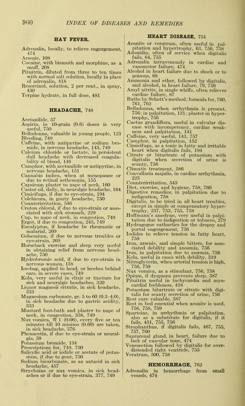 HAY FEVER. Adrenalin, locally, to relieve engorgement, 474 Arsenic, 108 Cocaine, with bismuth and morphine, as a snuff, 208 Pituitrin, diluted from three to ten times with normal salt solution, locally in place of adrenalin, 418 Resorcinol, solution, 2 per cent., in spray, 430 Terpine hydrate, in full dose, 481 HEADACHE, 748 Acetanilide, 57 Aspirin, in 10-grain (0.6) doses is very useful, 750 Belladonna, valuable in young people, 123 Bleeding, 749 Caffeine, with antipyrine or sodium bro- mide, in nervous headache, 143, 749 Calcium chloride or lactate, in persistent dull headache with decreased coagula- bihty of blood, 146 Camphor, with acetanilide or antipyrine, in nervous headache, 151 Cannabis indica, when at menopause or due to retinal asthenopia, 155 Capsicum plaster to nape of neck, 160 Castor oil, daily, in neuralgic headache, 164 Cimicifuga, if due to eye-strain, 194 Colchicum, in gouty headache, 750 Counterirritation, 546 Croton chloral, if due to eye-strain or asso- ciated with sick stomach, 229 Cup, to nape of neck, in congestion, 749 Ergot, if due to congestion, 245, 749 Eucalyptus, if headache be rheumatic or malarial, 260 Gelsemium, if due to nervous troubles or eye-strain, 269 Horseback exercise and sleep very useful in obtaining relief from nervous head- ache, 750 Hydrobromic acid, if due to eye-strain in nervous women, 138 Ice-bag, applied to head, or leeches behind ears, in severe cases, 749 Kola, very useful in elixir or tincture for sick and neuralgic headaches, 320 Liquor magnesii citratis, in sick headache, 333 Magnesium carbonate, gr. 5 to 60 (0.3-4.0), in sick headache due to gastric acidity, 333 Mustard foot-bath and plaster to nape of neck, in congestion, 358, 749 Nux vomica, M 1 (0.06), every five or ten minutes till 10 minims (0.60) are taken, in sick headache, 376 Phenacetin, if due to eye-strain or neural- gia, 59 Potassium bromide, 134 Prescriptions for, 749, 750 Salicylic acid or iodide or acetate of potas- sium, if due to gout, 750 Sodium bicarbonate, as an antacid in sick headache, 457 Strychnine or nux vomica, in sick head- aches or if due to eye-strain, 377, 749 HEART DISEASE, 751 Aconite or veratrum, often iiseful in pal- pitation and hypertrophic 63, 756, 758 ! Adonidin, often of service when digitalis j fails, 64, 755 Adrenalin intravenously in cardiac and vasomotor failure, 474 Alcohol in heart failure due to shock or to poisons, 68 Ammonia and ether, followed by digitalis, and alcohol, in heart failure, 79, 756 Amyl nitrite, in single whiffs, often relieves cardiac failure, 87 Baths by Schott's method; formula for, 760, 761, 762 Belladonna, when arrhythmia is present, 756; in palpitation, 121; plaster in hyper- trophy, 756 Cactus grandiflora, useful in valvular dis- ease with incompetency, cardiac weak- ness and palpitation, 141 Caffeine, very useful, 143, 757 Camphor, in palpitation, 152 Cimicifuga, as a tonic in fatty and irritable heart when digitalis fails, 194 Citrate or bitartrate of potassium with digitalis when secretion of urine is scanty, 756 Climatic treatment, 586 Convallaria majalis, in cardiac arrhythmia, 223 Counterirritation, 545 Diet, exercise, and hygiene, 758, 760 Digestive remedies, in palpitation due to indigestion, 758 Digitalis, to be tried in all heart troubles, except in simple or compensatory hj^per- trophy, 237, 753, 755, 758 Hoffmann's anodyne, very useful in palpi- tation due to indigestion or tobacco, 279 Hydragogue cathartics for the dropsy and portal engorgement, 756 Iodides to relieve tension in fatty heart, 759 Iron, arsenic, and simple bitters, for asso- ciated debility and anosmia, 756 Iron, in palpitation due to anaemia, 756 Kola, useful in cases with debility, 319 Nitroglycerin, when arterial tension is high, 756, 759 Nux vomica, as a stimulant, 756, 758 Opium, if dyspnoea prevents sleep, 387 Pituitrin useful in tachycardia and myo- cardial feebleness, 418 Potassium bitartrate or citrate with digi- talis for scanty secretion of urine, 756 Rest cure valuable, 587 Rest in bed essential when aconite is used, 756, 758, 759 Sparteine, in arrhythmia or palpitation, also as a substitute for digitalis, if it fails, 451, 755, 756 Strophanthus, if digitalis fails, 467, 755, 757, 760 Suprarenal gland, in heart, failure due to lack of vascular tone, 474 Venesection followed by digitalis for over- distended right ventricle, 755 Veratrum, 500, 758 HEMORRHAGE, 762 Adrenalin in hemorrhage from small vessels, 474