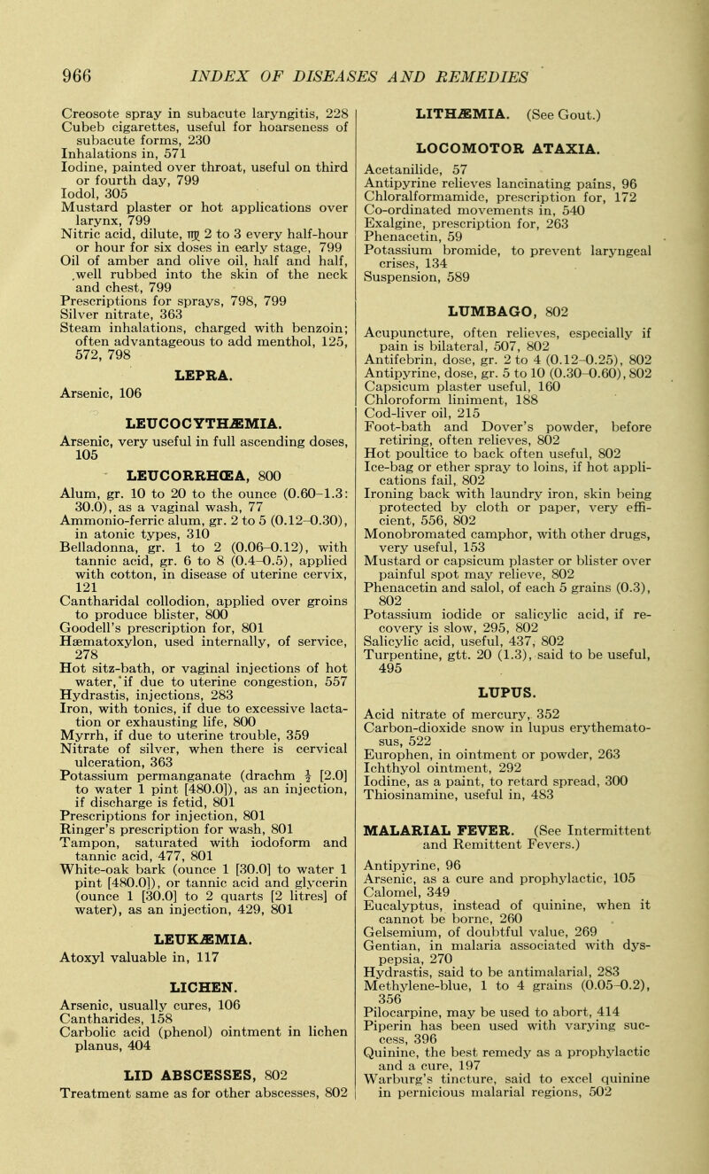 Creosote spray in subacute laryngitis, 228 Cubeb cigarettes, useful for hoarseness of subacute forms, 230 Inhalations in, 571 Iodine, painted over throat, useful on third or fourth day, 799 lodol, 305 Mustard plaster or hot applications over larynx, 799 Nitric acid, dilute, TT)^ 2 to 3 every half-hour or hour for six doses in early stage, 799 Oil of amber and olive oil, half and half, .well rubbed into the skin of the neck and chest, 799 Prescriptions for sprays, 798, 799 Silver nitrate, 363 Steam inhalations, charged with benzoin; often advantageous to add menthol, 125, 572, 798 LEPRA. Arsenic, 106 LEUCOCYTH^MIA. Arsenic, very useful in full ascending doses, 105 LEUCORRHCEA, 800 Alum, gr. 10 to 20 to the ounce (0.60-1.3: 30.0), as a vaginal wash, 77 Ammonio-ferric alum, gr. 2 to 5 (0.12-0.30), in atonic types, 310 Belladonna, gr. 1 to 2 (0.06-0.12), with tannic acid, gr. 6 to 8 (0.4-0.5), applied with cotton, in disease of uterine cervix, 121 Cantharidal collodion, applied over groins to produce blister, 800 Goodell's prescription for, 801 Haematoxylon, used internally, of service, 278_ Hot sitz-bath, or vaginal injections of hot water,'if due to uterine congestion, 557 Hydrastis, injections, 283 Iron, with tonics, if due to excessive lacta- tion or exhausting life, 800 Myrrh, if due to uterine trouble, 359 Nitrate of silver, when there is cervical ulceration, 363 Potassium permanganate (drachm \ [2.0] to water 1 pint [480.0]), as an injection, if discharge is fetid, 801 Prescriptions for injection, 801 Ringer's prescription for wash, 801 Tampon, saturated with iodoform and tannic acid, 477, 801 White-oak bark (ounce 1 [30.0] to water 1 pint [480.0]), or tannic acid and glvcerin (ounce 1 [30.0] to 2 quarts [2 litres] of water), as an injection, 429, 801 LEUKEMIA. Atoxyl valuable in, 117 LICHEN. Arsenic, usually cures, 106 Cantharides, 158 Carbolic acid (phenol) ointment in lichen planus, 404 LID ABSCESSES, 802 Treatment same as for other abscesses, 802 LITH^MIA. (See Gout.) LOCOMOTOR ATAXIA. Acetanilide, 57 Antipyrine relieves lancinating pains, 96 Chloralformamide, prescription for, 172 Co-ordinated movements in, 540 Exalgine, prescription for, 263 Phenacetin, 59 Potassium bromide, to prevent laryngeal crises, 134 Suspension, 589 LUMBAGO, 802 Acupuncture, often relieves, especially if pain is bilateral, 507, 802 Antifebrin, dose, gr. 2 to 4 (0.12-0.25), 802 Antipyrine, dose, gr. 5 to 10 (0.30-0.60), 802 Capsicum plaster useful, 160 Chloroform liniment, 188 Cod-hver oil, 215 Foot-bath and Dover's powder, before retiring, often relieves, 802 Hot poultice to back often useful, 802 Ice-bag or ether spray to loins, if hot appli- cations fail, 802 Ironing back with laundry iron, skin being protected by cloth or paper, very effi- cient, 556, 802 Monobromated camphor, with other drugs, very useful, 153 Mustard or capsicum plaster or blister over painful spot may relieve, 802 Phenacetin and salol, of each 5 grains (0.3), 802 Potassium iodide or salicylic acid, if re- covery is slow, 295, 802 SaHcylic acid, useful, 437, 802 Turpentine, gtt. 20 (1.3), said to be useful, 495 LUPUS. Acid nitrate of mercury, 352 Carbon-dioxide snow in lupus erythemato- sus, 522 Europhen, in ointment or powder, 263 Ichthyol ointment, 292 Iodine, as a paint, to retard spread, 300 Thiosinamine, useful in, 483 MALARIAL FEVER. (See Intermittent and Remittent Fevers.) Antipyrine, 96 Arsenic, as a cure and prophylactic, 105 Calomel, 349 Eucalyptus, instead of quinine, when it cannot be borne, 260 Gelsemium, of doubtful value, 269 Gentian, in malaria associated with dys- pepsia, 270 Hydrastis, said to be antimalarial, 283 Methylene-blue, 1 to 4 grains (0.05-0.2), 356 Pilocarpine, may be used to abort, 414 Piperin has been used with varying suc- cess, 396 Quinine, the best remedy as a prophylactic and a cure, 197 Warburg's tincture, said to excel quinine in pernicious malarial regions, 502