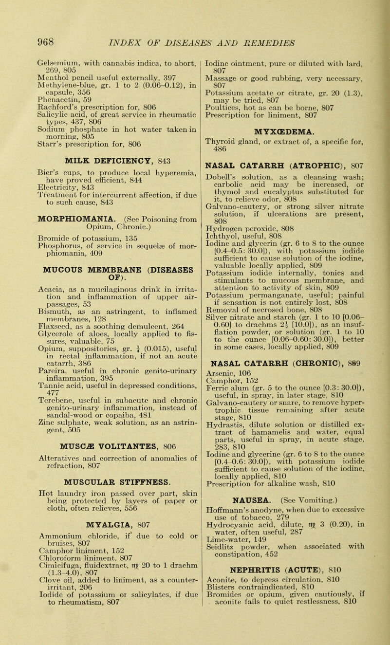 Gelsemium, with cannabis indica, to abort, I 269, 805 Menthol pencil useful externally, 397 Methylene-blue, gr. 1 to 2 (0.06-0.12), in capsule, 356 Phenacetin, 59 Rachford's prescription for, 806 Salicylic acid, of great service in rheumatic types, 437, 806 Sodium phosphate in hot water taken in morning, 805 Starr's prescription for, 806 MILK DEFICIENCY, 843 Bier's cups, to produce local hyperemia, have proved efficient, 844 Electricity, 843 Treatment for intercurrent affection, if due to such cause, 843 MORPHIOMANIA. (See Poisoning from Opium, Chronic.) Bromide of potassium, 135 Phosphorus, of service in sequelae of mor- phiomania, 409 MUCOUS MEMBRANE (DISEASES OF). Acacia, as a mucilaginous drink in irrita- tion and inflammation of upper air- passages, 53 Bismuth, as an astringent, to inflamed membranes, 128 Flaxseed, as a soothing demulcent, 264 Glycerole of aloes, locally applied to fis- sures, valuable, 75 Opium, suppositories, gr. \ (0.015), useful in rectal inflammation, if not an acute catarrh, 386 Pareira, useful in chronic genito-urinary inflammation, 395 Tannic acid, useful in depressed conditions, 477 Terebene, useful in subacute and chronic genito-urinary inflammation, instead of sandal-wood or copaiba, 481 Zinc sulphate, weak solution, as an astrin- gent, 505 MUSC-ffi VOLITANTES, 806 Alteratives and correction of anomalies of refraction, 807 MUSCULAR STIFFNESS. Hot laundry iron passed over part, skin being protected by layers of paper or cloth, often relieves, 556 MYALGIA, 807 Ammonium chloride, if' due to cold or bruises, 807 Camphor liniment, 152 Chloroform liniment, 807 Cimicifuga, fluidextract, ttj) 20 to 1 drachm (1.3-4.0), 807 Clove oil, added to liniment, as a counter- irritant, 206 Iodide of potassium or salicylates, if due to rheumatism, 807 Iodine ointment, pure or diluted with lard, 807 Massage or good rubbing, very necessary, 807 Potassium acetate or citrate, gr. 20 (1.3), may be tried, 807 Poultices, hot as can be borne, 807 Prescription for liniment, 807 MYXEDEMA. Thyroid gland, or extract of, a specific for, 486 NASAL CATARRH (ATROPHIC), 807 Dobell's solution, as a cleansing wash; carbolic acid may be increased, or thymol and eucalyptus substituted for it, to relieve odor, 808 Galvano-cautery, or strong silver nitrate solution, if ulcerations are present, 808 Hydrogen peroxide, 808 Ichthyol, useful, 808 Iodine and glycerin (gr. 6 to 8 to the ounce [0.4-0.5:30.0]), with potassium iodide sufficient to cause solution of the iodine, valuable locally applied, 809 Potassium iodide internally, tonics and stimulants to mucous membrane, and attention to activity of skin, 809 Potassium permanganate, useful; painful if sensation is not entirely lost, 808 Removal of necrosed bone, 808 Silver nitrate and starch (gr. 1 to 10 [0.06- 0.60] to drachms 2^ [10.0]), as an insuf- flation powder, or solution (gr. 1 to 10 to the ounce [0.06-0.60:30.0]), better in some cases, locally applied, 809 NASAL CATARRH (CHRONIC), 8®9 Arsenic, 106 Camphor, 152 Ferric alum (gr. 5 to the ounce [0.3: 30.0]), useful, in spray, in later stage, 810 Galvano-cautery or snare, to remove hyper- trophic tissue remaining after acute stage, 810 Hydrastis, dilute solution or distilled ex- tract of hamamelis and water, equal parts, useful in spray, in acute stage, 283, 810 Iodine and glycerine (gr. 6 to 8 to the ounce [0.4-0.6:30.0]), with potassium iodide sufficient to cause solution of the iodine, locally applied, 810 Prescription for alkaline wash, 810 NAUSEA. (See Vomiting.) Hoffmann's anodyne, when due to excessive use of tobacco, 279 Hydrocyanic acid, dilute, njj 3 (0.20), in water, often useful, 287 Lime-water, 149 Seidlitz powder, when associated with constipation, 452 NEPHRITIS (ACUTE), 810 Aconite, to depress circulation, 810 Blisters contraindicated, 810 Bromides or opium, given cautiously, if aconite fails to quiet restlessness. 810