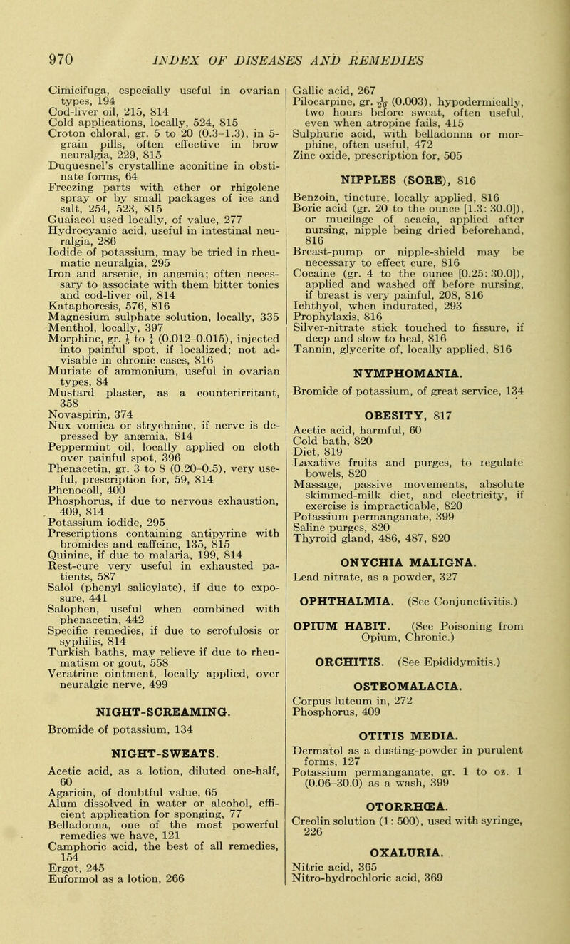 Cimicifuga, especially useful in ovarian types, 194 Cod-liver oil, 215, 814 Cold applications, locally, 524, 815 Croton chloral, gr. 5 to 20 (0.3-1.3), in 5- grain pills, often effective in brow neuralgia, 229, 815 Duquesnel's crystalline aconitine in obsti- nate forms, 64 Freezing parts with ether or rhigolene spray or by small packages of ice and salt, 254, 523, 815 Guaiacol used locally, of value, 277 Hydrocyanic acid, useful in intestinal neu- ralgia, 286 Iodide of potassium, may be tried in rheu- matic neuralgia, 295 Iron and arsenic, in anaemia; often neces- sary to associate with them bitter tonics and cod-liver oil, 814 Kataphoresis, 576, 816 Magnesium sulphate solution, locally, 335 Menthol, locally, 397 Morphine, gr. | to i (0.012-0.015), injected into painful spot, if localized; not ad- visable in chronic cases, 816 Muriate of ammonium, useful in ovarian types, 84 Mustard plaster, as a counterirritant, 358 Novaspirin, 374 Nux vomica or strychnine, if nerve is de- pressed by anaemia, 814 Peppermint oil, locally applied on cloth over painful spot, 396 Phenacetin, gr. 3 to 8 (0.20-0.5), very use- ful, prescription for, 59, 814 Phenocoll, 400 Phosphorus, if due to nervous exhaustion, 409, 814 Potassium iodide, 295 Prescriptions containing antipyrine with bromides and caffeine, 135, 815 Quinine, if due to malaria, 199, 814 Rest-cure very useful in exhausted pa- tients, 587 Salol (phenyl salicylate), if due to expo- sure, 441 Salophen, useful when combined with phenacetin, 442 Specific remedies, if due to scrofulosis or syphilis, 814 Turkish baths, may relieve if due to rheu- matism or gout, 558 Veratrine ointment, locally applied, over neuralgic nerve, 499 NIGHT-SCREAMING. Bromide of potassium, 134 NIGHT-SWEATS. Acetic acid, as a lotion, diluted one-half, 60 Agaricin, of doubtful value, 65 Alum dissolved in water or alcohol, effi- cient application for sponging, 77 Belladonna, one of the most powerful remedies we have, 121 Camphoric acid, the best of all remedies, 154 Ergot, 245 Euformol as a lotion, 266 Gallic acid, 267 Pilocarpine, gr. (0.003), hypodermically, two hours before sweat, often useful, even when atropine fails, 415 Sulphuric acid, with belladonna or mor- phine, often useful, 472 Zinc oxide, prescription for, 505 NIPPLES (SORE), 816 Benzoin, tincture, locally applied, 816 Boric acid (gr. 20 to the ounce [1.3: 30.0]), or mucilage of acacia, applied after nursing, nipple being dried beforehand, 816 Breast-pump or nipple-shield may be necessary to effect cure, 816 Cocaine (gr. 4 to the ounce [0.25:30.0]), applied and washed off before nursing, if breast is very painful, 208, 816 Ichthyol, when indurated, 293 Prophylaxis, 816 Silver-nitrate stick touched to fissure, if deep and slow to heal, 816 Tannin, glycerite of, locally applied, 816 NYMPHOMANIA. Bromide of potassium, of great service, 134 OBESITY, 817 Acetic acid, harmful, 60 Cold bath, 820 Diet, 819 Laxative fruits and purges, to regulate bowels, 820 Massage, passive movements, absolute skimmed-milk diet, and electricity, if exercise is im.practicable, 820 Potassium permanganate, 399 Saline purges, 820 Thyroid gland, 486, 487, 820 ONYCHIA MALIGNA. Lead nitrate, as a powder, 327 OPHTHALMIA. (See Conjunctivitis.) OPIUM HABIT. (See Poisoning from Opium, Chronic.) ORCHITIS. (See Epididymitis.) OSTEOMALACIA. Corpus luteum in, 272 Phosphorus, 409 OTITIS MEDIA. Dermatol as a dusting-powder in purulent forms, 127 Potassium permanganate, gr. 1 to oz. 1 (0.06-30.0) as a wash, 399 OTORRHCEA. Creolin solution (1: 500), used with syringe, 226 OXALURIA. Nitric acid, 365 Nitro-hydrochloric acid, 369