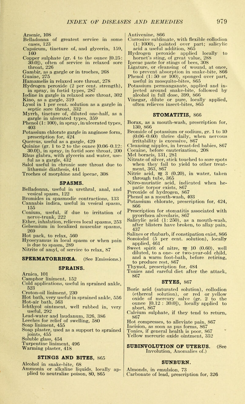 Arsenic, 108 Belladonna of greatest service in some cases, 123 Capsicum, tincture of, and glycerin, 159, 160 Copper sulphate (gr. 4 to the ounce [0.25: 30.0]), often of service in relaxed sore throat, 226 Gambir, as a gargle or in troches, 268 Guaiac, 275 Hamamelis in relaxed sore throat, 278 Hydrogen peroxide (2 per cent, strength), in spray, in fcetid types, 287 Iodine in gargle in relaxed sore throat, 302 Kino, as a gargle, 319 Lysol in 1 per cent, solution as a gargle in septic sore throat, 332 Myrrh, tincture of, diluted one-half, as a gargle in ulcerated types, 359 Phenol (1: 100), in spray, in ulcerated types, 403 Potassium chlorate gargle in anginose form, prescription for, 424 Quercus, useful as a gargle, 429 Quinine (gr. 1 to 2 to the ounce [0.06-0.12: 30.0]), in spray, in foetid sore throat, 200 Rhus glabra, with glycerin and water, use- ful as a gargle, 432 Salol useful in chronic sore throat due to lithsemic diathesis, 441 Troches of morphine and ipecac, 308 SPASMS. Belladonna, useful in urethral, anal, and vesical spasm, 122 Bromides in spasmodic contractions, 133 Cannabis indica, useful in vesical spasm, 155 Conium, useful, if due to irritation of nerve-trunk, 222 Ether, inhalation, relieves local spasms, 253 Gelsemium in localized muscular spasms, 269 Hot pack, to relax, 560 Hyoscyamus in local spasm or when pain is due to spasm, 289 Nitrite of amyl, of service to relax, 87 SPERMATORRH(EA. (See Emissions.) SPRAINS. Arnica, 101 Camphor liniment, 152 Cold applications, useful in sprained ankle, 523 Croton-oil liniment, 230 Hot bath, very useful in sprained ankle, 556 Hot-air bath, 563 Ichthyol ointment, well rubbed in, very useful, 292 Lead-water and laudanum, 326, 386 Leeches for relief of swelling, 580 Soap liniment, 455 Soap plaster, used as a support to sprained joints, 455 Soluble glass, 454 Turpentine liniment, 496 Warming plaster, 418 STINGS AND BITES, 865 Alcohol in snake-bite, 68 Ammonia or alkaline liquids, locallj^ ap- pHed to neutralize poison, 80, 865 Antivenine, 866 Corrosive sublimate, with flexible collodion (1:1000), painted over part; salicylic acid a useful addition, 865 Hydrogen peroxide applied locally to hornet's sting, of great value, 288 Ipecac paste for stings of bees, 308 Ligature, or cleansing of wound, at once, to prevent absorption in snake-bite, 866 Phenol (1:50 or 100), sponged over part, useful in mosquito-bites, 865 Potassium permanganate, applied and in- jected around snake-bite, followed by alcohol in full dose, 399, 866 Vinegar, dilute or pure, locally applied, often relieves insect-bites, 865 STOMATITIS, 866 Borax, as a mouth-wash, prescription for, 130, 866 Bromide of potassium or sodium, gr. 1 to 10 (0.06-0.60) thrice daily, when nervous irritability is excessive, 867 Cleansing nipples, in breast-fed babies, 867 Cocaine, before cauterization, 208 Mel boracis, 131, 281 Nitrate of silver, stick touched to sore spots when they fail to yield to other treat- ment, 363, 867 Nitric acid, rvji 3 (0.20), in water, taken through tube, 365 Nitro-muriatic acid, indicated when he- patic torpor exists, 867 Peroxide of hydrogen, 867 Phenol as a mouth-wash, 403 Potassium chlorate, prescription for, 424, 866 Prescription for stomatitis associated with pyorrhoea alveolaris, 867 Salicylic acid (1:250), as a mouth-wash, after blisters have broken, to allay pain, 437 Salines or rhubarb, if constipation exist, 866 Sozoiodol (5 per cent, solution), locally applied, 461 Sweet spirit of nitre, irg 10 (0.60), well diluted, to a one- or two-year-old child, and a warm foot-bath, before retiring, to produce rest, 867 Thymol, prescription for, 484 Tonics and careful diet after the attack, 867 STYES, 867 Boric acid (saturated solution), collodion (ethereal solution), or red or yellow oxide of mercury salve (gr. 2 to the ounce [0.12 : 30.0]), locally applied to abort, 867 Calcium sulphate, if they tend to return, 867 Hot compresses, to alleviate pain, 867 Incision, as soon as pus forms, 867 Tonics, if general health is poor, 867  Yellow mercuric oxide ointment, 352 SUBINVOLUTION OF UTERUS. (See Involution, Anomalies of.) SUNBURN. Almonds, in emulsion, 73 Carbonate of lead, prescription for, 326