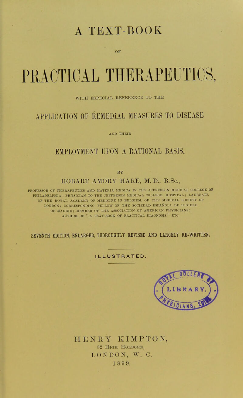 A TEXT-BOOK OF PRACTICAL THERAPEUTICS, WITH ESPECIAL REFEREKCE TO THE APPLICATION OF REMEDIAL MEASURES TO DISEASE AND THEIR EMPLOYMENT UPON A RATIONAL BASIS. BY HOBART AMORY HARE, M.D., B.Sc, PROFESSOR OF THERAPEUTICS AND MATERIA MEDICA IN THE JEFFERSON MEDICAL COLLEGE OF PHILADELPHIA; PHYSICIAN TO THE JEFFERSON MEDICAL COLLEGE HOSPITAL; LAUREATE OF THE ROYAL ACADEMY OF MEDICINE IN BELGIUM, OF THE MEDICAL SOCIETY OP LONDON ; CORRESPONDING FELLOW OF THE SOCIEDAD ESPANOLA DE HIGIENE OF iMADRID; member OF THE ASSOCIATION OF AMERICAN PHYSICIANS; AUTHOR OF  A TEXT-BOOK OF PRACTICAL DIAGNOSIS, ETC. SEVENTH EDITION, ENLARGED, THOROUGHLY REVISED AND LARGELY RE-VSTRITTEN. ILLUSTRATED. HENRY KIMPTON, 82 High HoiiBOBN, LONDON, W. C. 1 8 9 9.