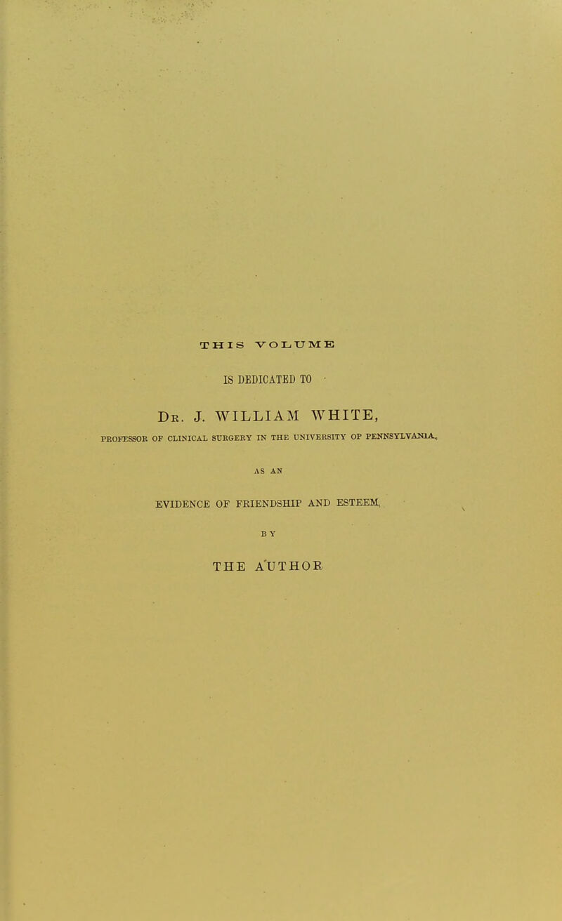 THIS VOLXJIVtE IS DEDICATED TO ■ De. J. WILLIAM WHITE, PROFESSOR OF CLINICAL SURGERY IN THE UNIVERSITY OP PENNSYLVANIA, AS AN EVIDENCE OF FRIENDSHIP AND ESTEEM, BY THE A'UTHOE