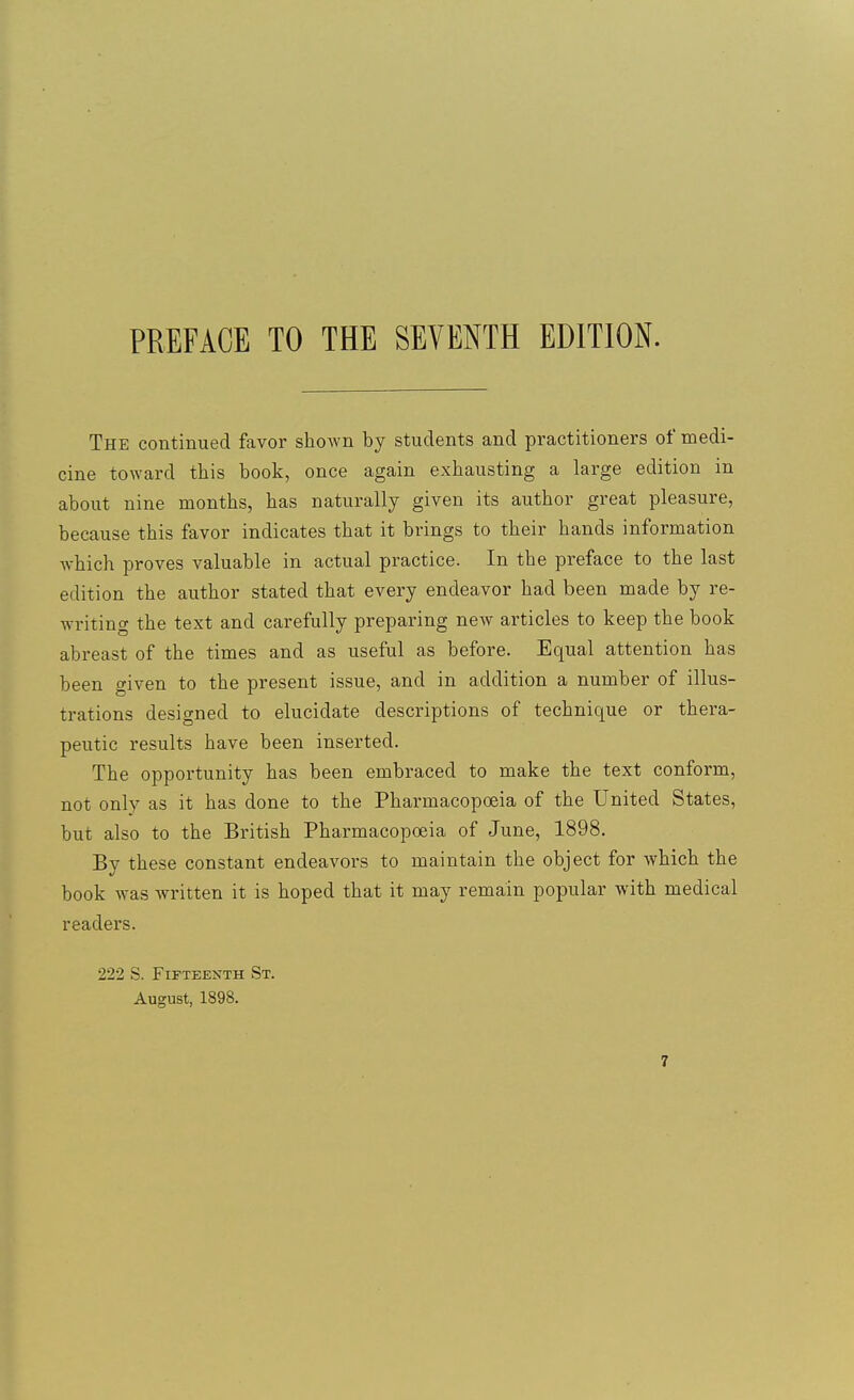 PREFACE TO THE SEVENTH EDITION. The continued favor shown by students and practitioners of medi- cine toward this book, once again exhausting a large edition in about nine months, has naturally given its author great pleasure, because this favor indicates that it brings to their hands information which proves valuable in actual practice. In the preface to the last edition the author stated that every endeavor had been made by re- writing the text and carefully preparing new articles to keep the book abreast of the times and as useful as before. Equal attention has been given to the present issue, and in addition a number of illus- trations designed to elucidate descriptions of technique or thera- peutic results have been inserted. The opportunity has been embraced to make the text conform, not only as it has done to the Pharmacopoeia of the United States, but also to the British Pharmacopoeia of June, 1898. By these constant endeavors to maintain the object for which the book was written it is hoped that it may remain popular with medical readers. 222 S. Fifteenth St. August, 1898.