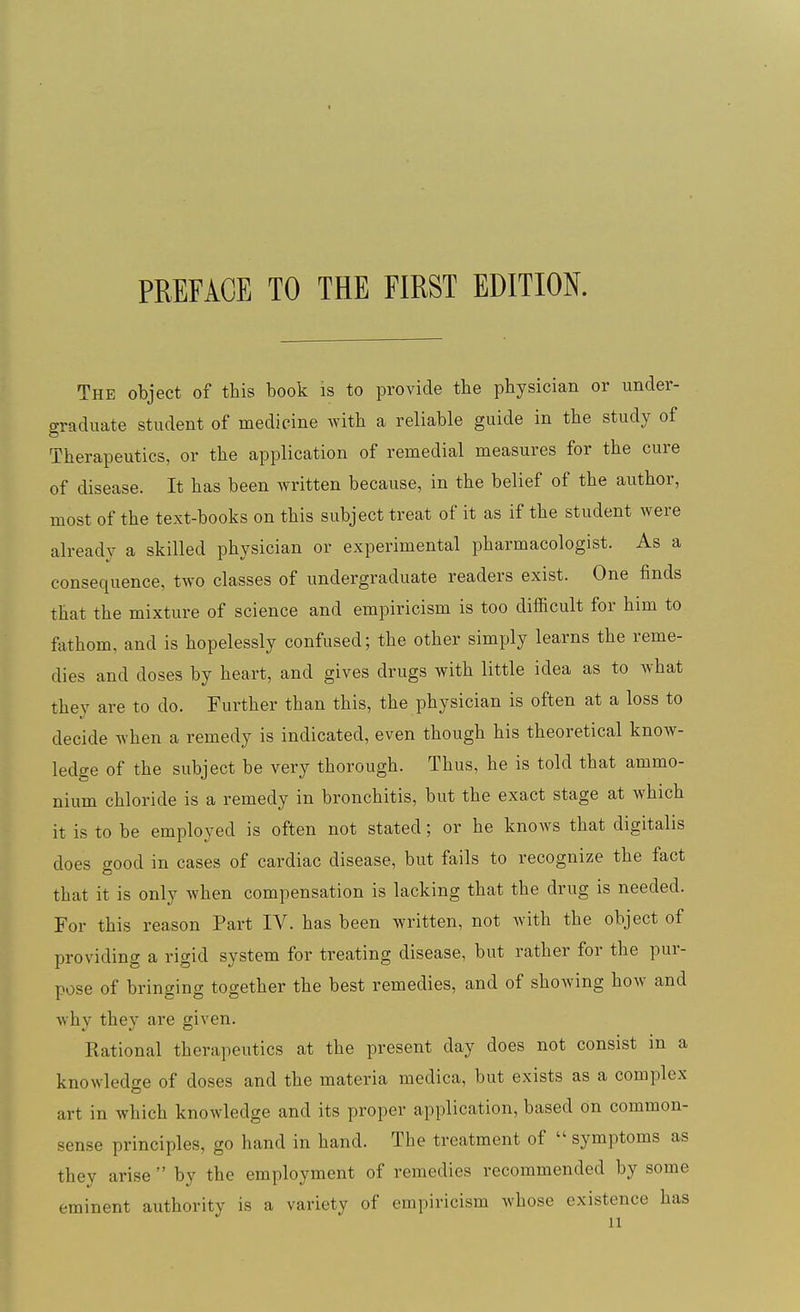 PREFACE TO THE FIRST EDITION. The object of this book is to provide the physician or under- graduate student of medicine Avith a reliable guide in the study of Therapeutics, or the application of remedial measures for the cure of disease. It has been written because, in the belief of the author, most of the text-books on this subject treat of it as if the student were already a skilled physician or experimental pharmacologist. As a consequence, two classes of undergraduate readers exist. One finds that the mixture of science and empiricism is too difficult for him to fathom, and is hopelessly confused; the other simply learns the reme- dies and doses by heart, and gives drugs with little idea as to what they are to do. Further than this, the physician is often at a loss to decide when a remedy is indicated, even though his theoretical know- ledge of the subject be very thorough. Thus, he is told that ammo- nium chloride is a remedy in bronchitis, but the exact stage at which it is to be employed is often not stated; or he knows that digitalis does good in cases of cardiac disease, but fails to recognize the fact that it is only Avhen compensation is lacking that the drug is needed. For this reason Part IV. has been written, not with the object of providing a rigid system for treating disease, but rather for the pur- pose of bringing together the best remedies, and of showing how and why they are given. Rational therapeutics at the present day does not consist in a knowledge of doses and the materia medica, but exists as a complex art in which knowledge and its proper application, based on common- sense principles, go hand in hand. The treatment of  symptoms as they arise  by the employment of remedies recommended by some eminent authority is a variety of empiricism whose existence has