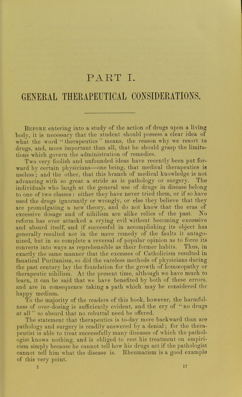 PART I. GENERAL THERAPEUTICAL CONSIDERATIONS. Before entering into a study of the action of drugs upon a living body, it is necessary that the student should possess a clear idea of what the word therapeutics means, the reason why we resort to drugs, and, more important than all, that he should grasp the limita- tions which govern the administration of remedies. Two very foolish and unfounded ideas have recently been put for- ward by certain physicians—one being, that medical therapeutics is useless; and the other, that this branch of medical knowledge is not advancing with so great a stride as is pathology or surgery. The individuals who laugh at the general use of drugs in disease belong to one of two classes : either they have never tried them, or if so have used the drugs ignorantly or wrongly, or else they believe that they are promulgating a new theory, and do not know that the eras of excessive dosage and of nihilism are alike relics of the past. No reform has ever attacked a crying evil without becoming excessive and absurd itself, and if successful in accomplishing its object has generally resulted not in the mere remedy of the faults it antago- nized, but in so complete a reversal of popular opinion as to force its converts into ways as reprehensible as their former habits. Thus, in exactly the same manner that the excesses of Catholicism resulted in fanatical Puritanism, so did the careless methods of physicians during the past century lay the foundation for the growth of homoeopathy or therapeutic nihilism. At the present time, although we have much to learn, it can be said that we have benefited by both of these errors, and are in consequence taking a path which may be considered the happy medium. To the majority of the readers of this book, howevei, the harmful- ness of over-dosing is sufficiently evident, and the cry of  no drugs at all  so absurd that no rebuttal need be offered. The statement that therapeutics is to-day more backward than are pathology and surgery is readily answered by a denial; for the thera- peutist is able to treat successfully many diseases of which the pathol- ogist knows nothing, and is obliged to rest his treatment on empiri- cism simply because he cannot tell how his drugs act if the pathologist cannot teli him what the disease is. Rheumatism is a good example of this very point.