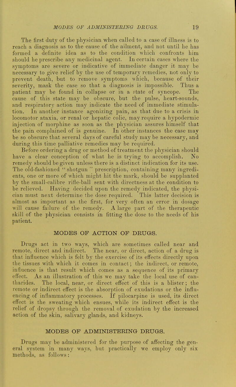 The first duty of the physician when called to a case of illness is to reach a diagnosis as to the cause of the ailment, and not until he has formed a definite idea as to the condition -which confronts him should he prescribe any medicinal agent. In certain cases where the symptoms are severe or indicative of immediate danger it may be necessary to give relief by the use of temporary remedies, not only to prevent death, but to remove symptoms Avhich, because of their severity, mask the case so that a diagnosis is impossible. Thus a patient may be found in collapse or in a etate of syncope. The cause of this state may be obscure, but the pulse, heart-sounds, and respiratory action may indicate the need of immediate stimula- tion. In another instance agonizing pain, as that due to a crisis in locomotor ataxia, or renal or hepatic colic, may require a hypodermic injection of morphine as soon as the physician assures himself that the pain complained of is genuine. In other instances the case may be so obscure that several days of careful study may be necessary, and during this time palliative remedies may be required. Before ordering a drug or method of treatment the physician should have a clear conception of what he is trying to accomplish. No remedy should be given unless there is a distinct indication for its use. The old-fashioned  shotgun  prescription, containing many ingredi- ents, one or more of Avhich might hit the mark, should be supplanted by the small-calibre rifle-ball sent with directness at the condition to be relieved. Having decided upon the remedy indicated, the physi- cian must next determine the dose required. This latter decision is almost as important as the first, for very often an error in dosage will cause failure of the remedy. A large part of the therapeutic skill of the physician consists in fitting the dose to the needs of his patient. MODES OF ACTION OP DRUGS. Drugs act in two ways, which are sometimes called near and remote, direct and indirect. The near, or direct, action of a drug is that influence which is felt by the exercise of its effects directly upon the tissues with which it comes in contact; the indirect, or remote, influence is that result which comes as a sequence of its primary effect. As an illustration of this we may take the local use of can- tharides. The local, near, or direct effect of this is a blister; the remote or indirect effect is the absorption of exudations or the influ- encing of inflammatory processes. If pilocarpine is used, its direct effect is the sweating which ensues, while its indirect effect is the relief of dropsy through the removal of exudation by the increased action of the skin, salivai^y glands, and kidneys. MODES OP ADMINISTERING DRUGS, Drugs may be administered for the purpose of affecting the gen- eral system in many ways, but practically we employ only six methods, as follows: