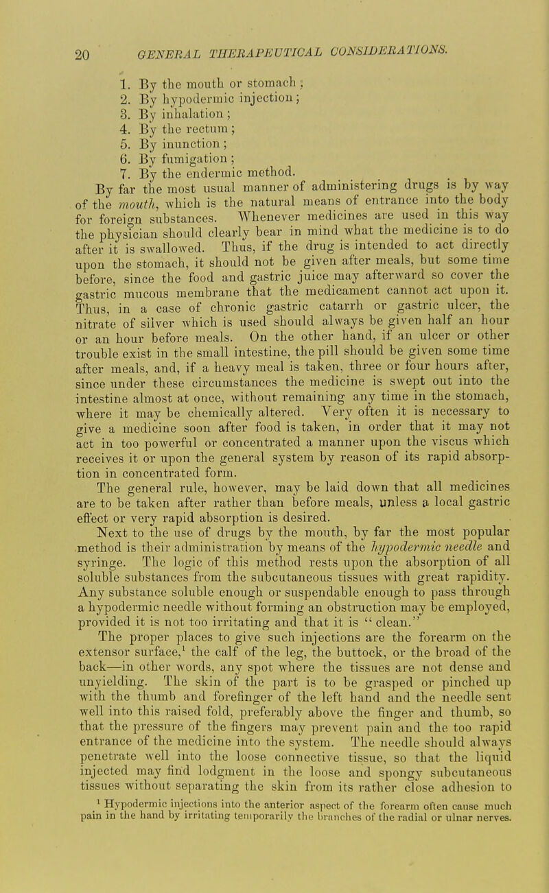 1. By the mouth or stomach ; 2. By hypodermic injectiou; 3. By inhalation ; 4. By the rectum ; 5. By inunction; 6. By fumigation ; 7. By the endermic method. By far the most usual manner of administering drugs is by way of the mouth, which is the natural means of entrance into the body for foreign substances. Whenever medicines are used in this way the physician should clearly bear in mind what the medicine is to do after it is swallowed. Thus, if the drug is intended to act directly upon the stomach, it should not be given after meals, but some time before, since the food and gastric juice may afterward so cover the gastric mucous membrane that the medicament cannot act upon it. Thus, in a case of chronic gastric catarrh or gastric ulcer, the nitrate of silver which is used should always be given half an hour or an hour before meals. On the other hand, if an ulcer or other trouble exist in the small intestine, the pill should be given some time after meals, and, if a heavy meal is taken, three or four hours after, since under these circumstances the medicine is swept out into the intestine almost at once, without remaining any time in the stomach, where it may be chemically altered. Very often it is necessary to give a medicine soon after food is taken, in order that it may not act in too powerful or concentrated a manner upon the viscus which receives it or upon the general system by reason of its rapid absorp- tion in concentrated form. The general rule, however, may be laid down that all medicines are to be taken after rather than before meals, unless a local gastric eftect or very rapid absorption is desired. Next to the use of drugs by the mouth, by far the most popular method is their administration by means of the hypodermic needle and syringe. The logic of this method rests upon the absorption of all soluble substances from the subcutaneous tissues with great rapidity. Any substance soluble enough or suspendable enough to pass through a hypodermic needle without forming an obstruction may be employed, provided it is not too irritating and that it is  clean. The proper places to give such injections are the forearm on the extensor surface,' the calf of the leg, the buttock, or the broad of the back—in other words, any spot where the tissues are not dense and unyielding. The skin of the part is to be grasped or pinched up with the thumb and forefinger of the left hand and the needle sent well into this raised fold, preferably above the finger and thumb, so that the pressure of the fingers may prevent pain and the too rapid entrance of the medicine into the system. The needle should always penetrate well into the loose connective tissue, so that the liquid injected may find lodgment in the loose and spongy subcutaneous tissues without separating the skin from its rather close adhesion to 1 Hypodermic injections into the anterior aspect of the forearm often canse much pain in the hand by irritating temporarily the branches of the radial or ulnar nerves.