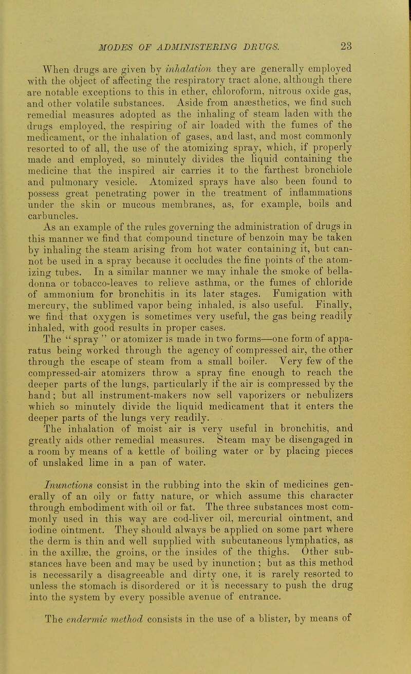 When drugs are given by inhalation they are generally employed with the object of affecting the respiratory tract alone, although there are notable exceptions to this in ether, chloroform, nitrous oxide gas, and other volatile substances. Aside from anaesthetics, we find such remedial measures adopted as the inhaling of steam laden with the drugs employed, the respiring of air loaded with the fumes of the medicament, or the inhalation of gases, and last, and most commonly resorted to of all, the use of the atomizing spray, which, if properly made and employed, so minutely divides the liquid containing the medicine that the inspired air carries it to the farthest bronchiole and pulmonary vesicle. Atomized sprays have also been found to possess great penetrating power in the treatment of inflammations under the skin or mucous membranes, as, for example, boils and carbuncles. As an example of the rules governing the administration of drugs in this manner we find that compound tincture of benzoin may be taken by inhaling the steam arising from hot water containing it, but can- not be used in a spray because it occludes the fine points of the atom- izing tubes. In a similar manner we may inhale the smoke of bella- donna or tobacco-leaves to relieve asthma, or the fumes of chloride of ammonium for bronchitis in its later stages. Fumigation with mercury, the sublimed vapor being inhaled, is also useful. Finally, we find that oxygen is sometimes very useful, the gas being readily inhaled, with good results in proper cases. The  spray  or atomizer is made in two forms—one form of appa- ratus being worked through the agency of compressed air, the other through the escape of steam from a small boiler. Very few of the compressed-air atomizers throw a spray fine enough to reach the deeper parts of the lungs, particularly if the air is compressed by the hand; but all instrument-makers now sell vaporizers or nebulizers which so minutely divide the liquid medicament that it enters the deeper parts of the lungs very readily. The inhalation of moist air is very useful in bronchitis, and greatly aids other remedial measures. Steam may be disengaged in a room by means of a kettle of boiling water or by placing pieces of unslaked lime in a pan of water. Inunctions consist in the rubbing into the skin of medicines gen- erally of an oily or fatty nature, or which assume this character through embodiment with oil or fat. The three substances most com- monly used in this way are cod-liver oil, mercurial ointment, and iodine ointment. They should always be applied on some part where the derm is thin and well supplied with subcutaneous lymphatics, as in the axillae, the groins, or the insides of the thighs. Other sub- stances have been and may be used by inunction ; but as this method is necessarily a disagreeable and dirty one, it is rarely resorted to unless the stomach is disordered or it is necessary to push the drug into the system by every possible avenue of entrance. The endermic method consists in the use of a blister, by means of