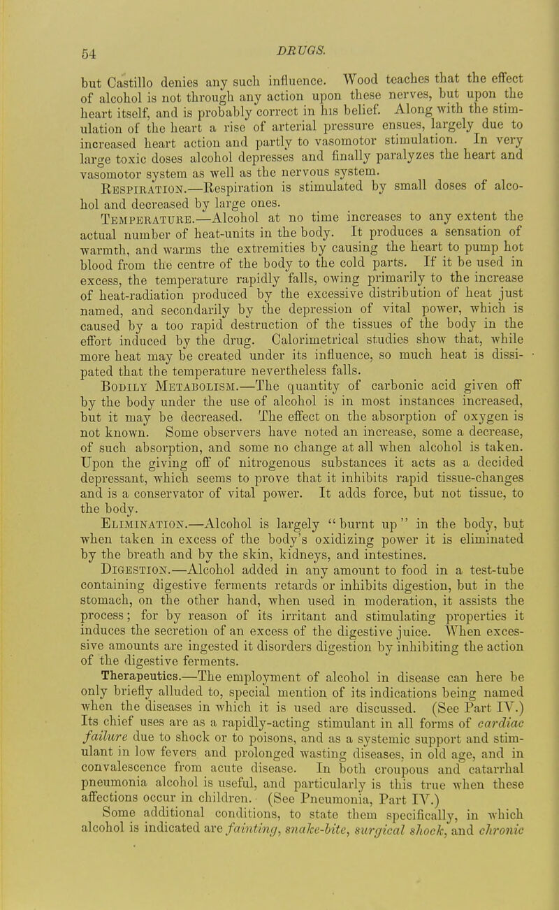 but Castillo denies any such influence. Wood teaches that the efiect of alcohol is not through any action upon these nerves, but upon the heart itself, and is probably correct in his belief. Along with the stim- ulation of the heart a rise of arterial pressure ensues, largely due to increased heart action and partly to vasomotor stimulation. In very large toxic doses alcohol depresses and finally paralyzes the heart and vasomotor system as well as the nervous system. Respiration.—Respiration is stimulated by small doses of alco- hol and decreased by large ones. Temperature.—Alcohol at no time increases to any extent the actual number of heat-units in the body. It produces a sensation of warmth, and warms the extremities by causing the heart to pump hot blood from the centre of the body to the cold parts. If it be used in excess, the temperature rapidly falls, owing primarily to the increase of heat-radiation produced by the excessive distribution of heat just named, and secondarily by the depression of vital poAver, which is caused by a too rapid destruction of the tissues of the body in the effort induced by the drug. Calorimetrical studies show that, while more heat may be created under its influence, so much heat is dissi- pated that the temperature nevertheless falls. Bodily Metabolism.—The quantity of carbonic acid given off by the body under the use of alcohol is in most instances increased, but it may be decreased. The effect on the absorption of oxygen is not known. Some observers have noted an increase, some a decrease, of such absorption, and some no change at all when alcohol is taken. Upon the giving off of nitrogenous substances it acts as a decided depressant, which seems to prove that it inhibits rapid tissue-changes and is a conservator of vital power. It adds force, but not tissue, to the body. Elimination.—Alcohol is largely burnt up in the body, but when taken in excess of the body's oxidizing power it is eliminated by the breath and by the skin, kidneys, and intestines. Digestion.—Alcohol added in any amount to food in a test-tube containing digestive ferments retards or inhibits digestion, but in the stomach, on the other hand, when used in moderation, it assists the process; for by reason of its irritant and stimulating properties it induces the secretion of an excess of the digestive juice. When exces- sive amounts are ingested it disorders digestion by inhibiting the action of the digestive ferments. Therapeutics.—The employment of alcohol in disease can here be only briefly alluded to, special mention of its indications being named when the diseases in which it is used are discussed. (See Part IV.) Its chief uses are as a rapidly-acting stimulant in all forms of cardiac failure due to shock or to poisons, and as a systemic support and stim- ulant in low fevers and prolonged wasting diseases, in old age, and in convalescence from acute disease. In both croupous and catarrhal pneumonia alcohol is useful, and particularly is this true when these affections occur in children. (See Pneumonia, Part IV.) Some additional conditions, to state them specifically, in which alcohol is indicated are fainting, snahe-hite, surgical shock, and chronic