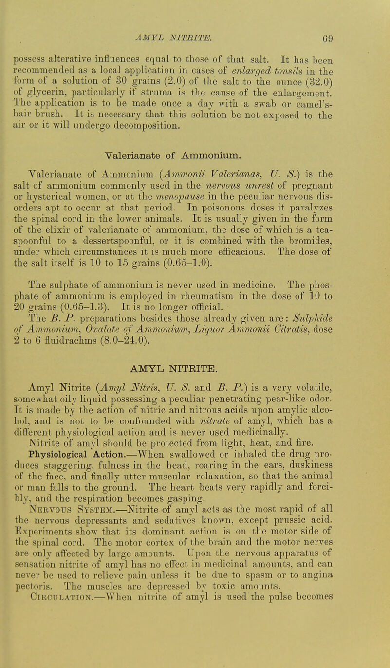 possess alterative influences equal to those of that salt. It has been recommended as a local application in cases of enlai-ged tonsils in the form of a solution of 30 grains (2.0) of the salt to the ounce (32.0) of glycerin, particularly if struma is the cause of the enlargement. The application is to be made once a day with a swab or camel's- hair brush. It is necessary that this solution be not exposed to the air or it will undergo decomposition. Valerianate of Ammonium. Valerianate of Ammonium (Ammonii Valerianas, U. S.) is the salt of ammonium commonly used in the nervous unrest of pregnant or hysterical women, or at the menopause in the peculiar nervous dis- orders apt to occur at that period. In poisonous doses it paralyzes the spinal cord in the lower animals. It is usually given in the form of the elixir of valerianate of ammonium, the dose of which is a tea- spoonful to a dessertspoonful, or it is combined with the bromides, under which circumstances it is much more efiicacious. The dose of the salt itself is 10 to 15 grains (0.65-1.0). The sulphate of ammonium is never used in medicine. The phos- phate of ammonium is employed in rheumatism in the dose of 10 to 20 grains (0.65—1.3). It is no longer official. The B. P. preparations besides those already given are: Sulioliide of Ammo7iiwn, Oxalate of Aimnonium, Liquor Ammonii Citratis, dose 2 to 6 fluidrachms (8.0-24.0). AMYL NITRITE. Amyl Nitrite {Amyl Nitris, U. S. and B. P.) is a vei-y volatile, somewhat oily liquid possessing a peculiar penetrating pear-like odor. It is made by the action of nitric and nitrous acids upon amylic alco- hol, and is not to be confounded with nitrate of amyl, which has a different physiological action and is never used medicinally. Nitrite of amyl should be protected from light, heat, and fire- Physiological Action.—When swallowed or inhaled the drug pro- duces staggering, fulness in the head, roaring in the ears, duskiness of the face, and finally utter muscular relaxation, so that the animal or man falls to the ground. The heart beats very rapidly and forci- bly, and the respiration becomes gasping. Nervou>s System.—Nitrite of amyl acts as the most rapid of all the nervous depressants and sedatives known, except prussic acid. Experiments show that its dominant action is on the motor side of the spinal cord. The motor cortex of the bi^ain and the motor nerves are only affected by large amounts. Upon the nervous apparatus of sensation nitrite of amyl has no effect in medicinal amounts, and can never be used to relieve pain unless it be due to spasm or to angina pectoris. The muscles are depressed by toxic amounts. Circulation.—When nitrite of amyl is used the pulse becomes