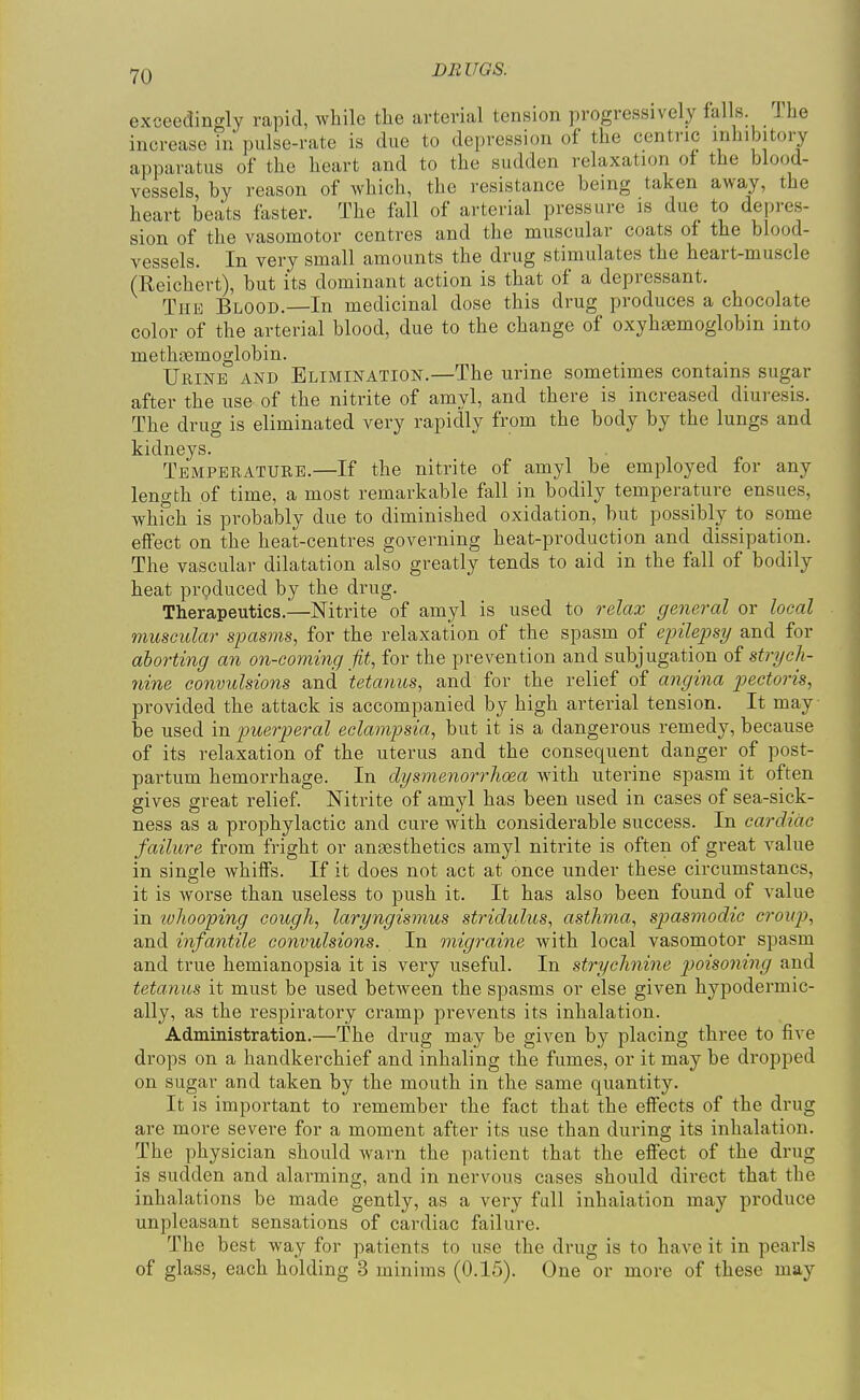 exceedingly rapid, while tlae arterial tension progressively falls. Ihe increase in pulse-rate is due to depression of the centric inhibitory apparatus of the heart and to the sudden relaxation of the blood- vessels, by reason of which, the resistance being taken away, the heart beats faster. The fall of arterial pressure is due to depres- sion of the vasomotor centres and the muscular coats of the blood- vessels. In very small amounts the drug stimulates the heart-muscle (Reichert), but its dominant action is that of a depressant. The Blood.—In medicinal dose this drug produces a chocolate color of the arterial blood, due to the change of oxyhsemoglobin into methcemoglobin. Urine and Elimination.—The urine sometimes contains sugar after the use of the nitrite of amyl, and there is increased diuresis. The drug is eliminated very rapidly from the body by the lungs and kidneys. Temperature.—If the nitrite of amyl be employed for any length of time, a most remarkable fall in bodily temperature ensues, whi'ch is probably due to diminished oxidation, but possibly to some effect on the heat-centres governing heat-production and dissipation. The vascular dilatation also greatly tends to aid in the fall of bodily heat produced by the drug. Therapeutics.—Nitrite of amyl is used to relax general or local muscular s-pasms, for the relaxation of the spasm of epilepsy and for aborting an on-coming fit, for the prevention and subjugation of strych- nine convulsions and 'tetanus, and for the relief of angina pectoris, provided the attack is accompanied by high arterial tension. It may ■ be used in puerperal eclampsia, but it is a dangerous remedy, because of its relaxation of the uterus and the consequent danger of post- partum hemorrhage. In dysmenorrlioea with uterine spasm it often gives great relief. Nitrite of amyl has been used in cases of sea-sick- ness as a prophylactic and cure with considerable success. In cardiac failure from fright or ansesthetics amyl nitrite is often of great value in single whiffs. If it does not act at once under these circumstancs, it is worse than useless to push it. It has also been found of value in wliooping cough, laryngismus stridulus, asthma, spasmodic croup, and infantile convulsions. In migraine with local vasomotor spasm and true hemianopsia it is very useful. In strychnine p>oisoning and tetanus it must be used between the spasms or else given hypodermic- ally, as the respiratory cramp prevents its inhalation. Administration.—The drug may be given by placing three to five drops on a handkerchief and inhaling the fumes, or it may be dropped on sugar and taken by the mouth in the same quantity. It is important to remember the fact that the effects of the drug are more severe for a moment after its use than during its inhalation. The physician should warn the patient that the effect of the drug is sudden and alarming, and in nervous cases should direct that the inhalations be made gently, as a very full inhalation may produce unpleasant sensations of cardiac failure. The best way for patients to use the drug is to have it in pearls of glass, each holding 3 minims (0.15). One or more of these may