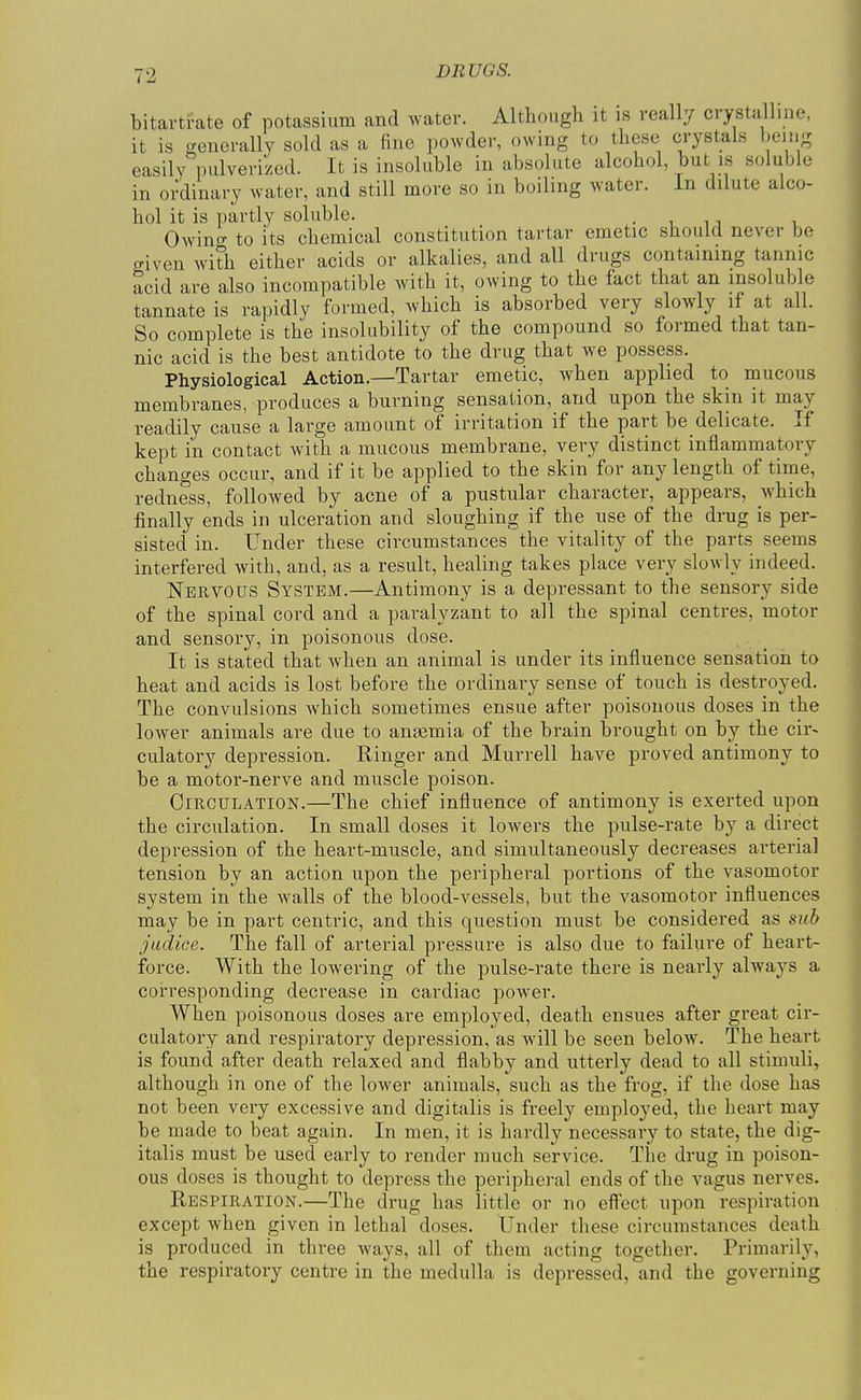 bitartrate of potassium and water. Althougli it is really crystalline, it is generally sold as a fine powder, owing to these crystals bemg easily pulverized. It is insoluble in absolute alcohol but is soluble in ordinary water, and still more so in boiling water. In dilute alco- hol it is partly soluble. .in Owino- to its chemical constitution tartar emetic should never be given with either acids or alkalies, and all drugs containing tannic acid are also incompatible with it, owing to the fact that an insoluble tannate is rapidly formed, which is absorbed very slowly if at all. So complete is the insolubility of the compound so formed that tan- nic acid is the best antidote to the drug that we possess. Physiological Action.—Tartar emetic, when applied to mucous membranes, produces a burning sensation, and upon the skin it may readily cause a large amount of irritation if the part be delicate. If kept in contact with a mucous membrane, very distinct inflammatory changes occur, and if it be applied to the skin for any length of time, redness, followed by acne of a pustular character, appears, which finally ends in ulceration and sloughing if the use of the drug is per- sisted in. Under these circumstances the vitality of the parts seems interfered with, and, as a result, healing takes place very slowly indeed. Nervous System.—Antimony is a depressant to the sensory side of the spinal cord and a paralyzant to all the spinal centres, motor and sensory, in poisonous dose. It is stated that when an animal is under its influence sensation to heat and acids is lost before the ordinary sense of touch is destroyed. The convulsions which sometimes ensue after poisonous doses in the lower animals are due to anaemia of the brain brought on by the cir- culatory depression. Ringer and Murrell have proved antimony to be a motor-nerve and muscle poison. Circulation.—The chief influence of antimony is exerted upon the circulation. In small doses it lowers the pulse-rate by a direct depression of the heart-muscle, and simultaneously decreases arterial tension by an action upon the peripheral portions of the vasomotor system in the walls of the blood-vessels, but the vasomotor influences may be in part centric, and this question must be considered as sub jwdice. The fall of arterial pressure is also due to failure of heart- force. With the lowering of the pulse-rate there is nearly always a corresponding decrease in cardiac power. When poisonous doses are employed, death ensues after great cir- culatory and respiratory depression, as will be seen below. The heart is found after death relaxed and flabby and utterly dead to all stimuli, although in one of the lower animals, such as the frog, if the dose has not been very excessive and digitalis is freely employed, the heart may be made to beat again. In men, it is hardly necessary to state, the dig- italis must be used early to render much service. The drug in poison- ous doses is thought to depress the peripheral ends of the vagus nerves. Respiration.—The drug has little or no effect upon respiration except when given in lethal doses. Under these circumstances death is produced in three ways, all of them acting together. Primarily, the respiratory centre in the medulla is depressed, and the governing