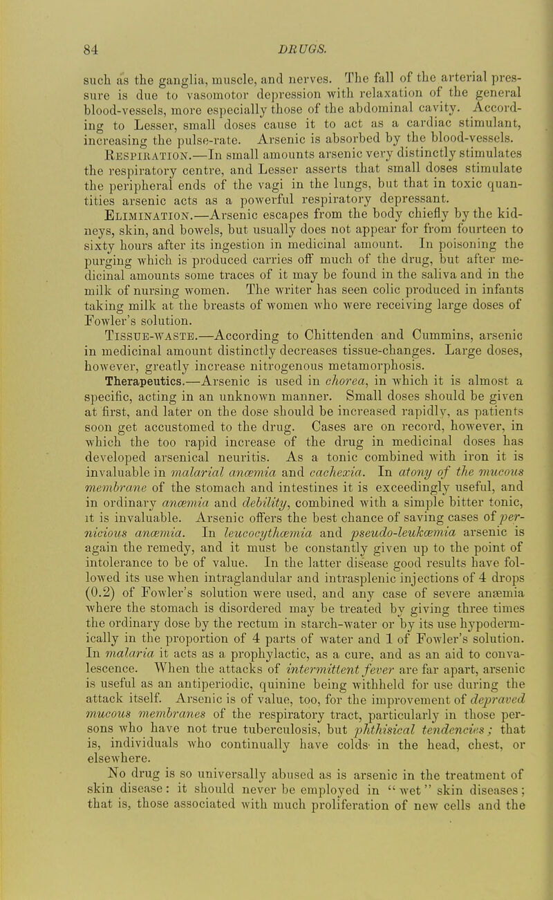sucli as the ganglia, muscle, and nerves. The fall of the arterial pres- sure is due to vasomotor depression with relaxation of the general blood-vessels, more especially those of the abdominal cavity. Accord- ing to Lesser, small doses cause it to act as a cardiac stimulant, increasing the pulse-rate. Arsenic is absorbed by the blood-vessels. Respiration.—In small amounts arsenic very distinctly stimulates the respiratory centre, and Lesser asserts that small doses stimulate the peripheral ends of the vagi in the lungs, but that in toxic quan- tities arsenic acts as a powerful respiratory depressant. Elimination.—Arsenic escapes from the body chiefly by the kid- neys, skin, and bowels, but usually does not appear for from fourteen to sixty hours after its ingestion in medicinal amount. In poisoning the purging which is produced carries oS much of the drug, but after me- dicinal amounts some traces of it may be found in the saliva and in the milk of nursing women. The writer has seen colic produced in infants taking milk at the breasts of women who were receiving large doses of Powler's solution. Tissue-waste.—According to Chittenden and Cummins, arsenic in medicinal amount distinctly decreases tissue-changes. Large doses, however, greatly increase nitrogenous metamorphosis. Therapeutics.—Arsenic is used in clioi^ea, in which it is almost a specific, acting in an unknown manner. Small doses should be given at first, and later on the dose should be increased rapidly, as patients soon get accustomed to the drug. Cases are on record, however, in which the too rapid increase of the drug in medicinal doses has developed arsenical neuritis. As a tonic combined with iron it is invaluable in malarial ancemia and cachexia. In atooiy of the mucous membrane of the stomach and intestines it is exceedingly useful, and in ordinary ancemia and debility, combined with a simple bitter tonic, it is invaluable. Arsenic offers the best chance of saving cases of per- nicious ancemia. In leucocythcemia and pseudo-leulccemia arsenic is again the remedy, and it must be constantly given up to the point of intolerance to be of value. In the latter disease good results have fol- lowed its use when intraglandular and intrasplenic injections of 4 drops (0.2) of Fowler's solution were used, and any case of severe anaemia where the stomach is disordered may be treated by giving three times the ordinary dose by the rectum in starch-water or by its use h3'^poderm- ically in the proportion of 4 parts of water and 1 of Fowler's solution. In malaria it acts as a prophylactic, as a cure, and as an aid to conva- lescence. When the attacks of intermittent fever are far apart, arsenic is useful as an antiperiodic, quinine being withheld for use during the attack itself. Arsenic is of value, too, for the improvement of depraved mucous membranes of the respiratory tract, particularly in those per- sons who have not true tuberculosis, but phthisical tendencies ; that is, individuals who continually have colds' in the head, chest, or elsewhere. No drug is so universally abused as is arsenic in the treatment of skin disease: it should never be employed in wet skin diseases; that is, those associated with much proliferation of noAV cells and the