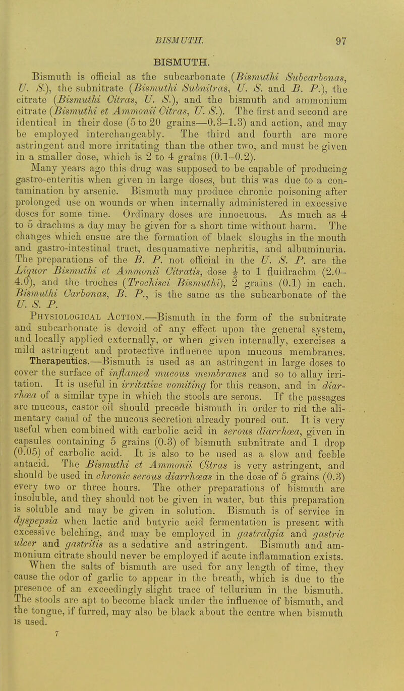 BISMUTH. Bismuth is official as the subcarbonate (BismutM Subcarhonas, U. S), the subnitrate [BismutM Suhnitras, U. S. and B. P.), the citrate {Bismuthi Citras, U. S.), and the bismuth and ammonium citrate {BismwtJii et Ammonii Citras, U. S.). The first and second are identical in their dose (5 to 20 grains—0,3-1.3) and action, and may be employed interchangeably. The third and fourth are more astringent and more irritating than the other two, and must be given in a smaller dose, which is 2 to 4 grains (0.1-0.2). Many years ago this drug was supposed to be capable of producing gastro-enteritis when given in large doses, but this was due to a con- tamination by arsenic. Bismuth may produce chronic poisoning after prolonged use on wounds or when internally administered in excessive doses for some time. Ordinary doses are innocuous. As much as 4 to 5 di-achms a day may be given for a short time without harm. The changes which ensue are the formation of black sloughs in the mouth and gastro-intestinal tract, desquamative nephritis, and albuminuria. The preparations of the B. P. not official in the U. S. P. are the Liquor BismutM et Ammonii Oitratis, dose J to 1 fluidrachm (2.0- 4.0), and the troches (TrocJiisci Bismuthi), 2 grains (0.1) in each. Bismuthi Qarhonas, B. P., is the same as the subcarbonate of the U. S. P. Physiological Action.—Bismuth in the form of the subnitrate and subcarbonate is devoid of any effect upon the general system, and locally applied externally, or Avhen given internally, exercises a mild astringent and pi'otective influence upon mucous membranes. Therapeutics.—Bismuth is used as an astringent in large doses to cover the surface of inflamed mucous membranes and so to allay irri- tation. It is useful in irritative vomiting for this reason, and in diar- rhcea uf a similar type in which the stools are serous. If the passages are mucous, castor oil should precede bismuth in order to rid the ali- mentary canal of the mucous secretion already poured out. It is very useful when combined with carbolic acid in serous diarrhoea, given in capsules containing 5 grains (0.3) of bismuth subnitrate and 1 drop (0.05) of carbolic acid. It is also to be used as a slow and feeble antacid. The Bismuthi et Ammonii Oitras is very astringent, and should be used in chronic serous diarrhoeas in the dose of 5 grains (0.3) every two or three hours. The other preparations of bismuth are insoluble, and they should not be given in water, but this preparation is soluble and may be given in solution. Bismuth is of service in dyspepsia when lactic and butyric acid fermentation is present with excessive belching, find may be employed in gastralgia and gastric ulcer and gastritis as a sedative and astringent. Bismuth and am- monium citrate should never be employed if acute inflammation exists. When the salts of bismuth are used for any length of time, they cause the odor of garlic to appear in the breath, which is due to the presence of an exceedingly slight trace of tellurium in the bismuth. The stools are apt to become black under the influence of bismuth, and the tongue, if furred, may also be black about the centre when bismuth is used. 7