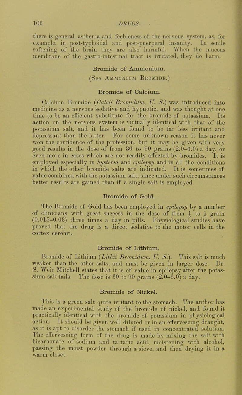 there i§ general asthenia and feebleness of the nervous system, as, for example, in post-typhoiclal and post-puerperal insanity. In senile softening of the brain they are also harmful. When the mucous membrane of the gastro-intestinal tract is irritated, they do harm. Bromide of Amraonium, (See Ammonium Bromide.) Bromide of Calcium. Calcium Bromide (Ccdcii Bromidum, U. S.) was introduced into medicine as a nervous sedative and hypnotic, and was thought at one time to be an efficient substitute for the bromide of potassium. Its action on the nervous system is virtually identical with that of the potassium salt, and it has been found to be far less irritant and depressant than the latter. For some unknown reason it has never won the confidence of the profession, but it may be given with very good results in the dose of from 30 to 90 grains (2.0-6.0) a day, or even more in cases which are not readily affected by bromides. It is employed especially in hysteria and einlepsy and in all the conditions in which the other bromide salts are indicated. It is sometimes of value combined with the potassium salt, since under such circumstances better results are gained than if a single salt is employed. Bromide of Gold. The Bromide of Grold has been employed in epilepsy by a number of clinicians with great success in the dose of from \ to \ grain (0.015-0.03) three times a day in pills. Physiological studies have proved that the drug is a direct sedative to the motor cells in the cortex cerebri. Bromide of Lithium. Bromide of Lithium [Lithii Bromidum, U. S.). This salt is much weaker than the other salts, and must be given in larger dose. Dr. S. Weir Mitchell states that it is of value in epilepsy after the potas- sium salt fails. The dose is 30 to 90 grains (2.0-6.0) a day. Bromide of Nickel. This is a green salt quite irritant to the stomach. The author has made an experimental study of the bromide of nickel, and found it practically identical with the bromide of potassium in physiological action. It should be given well diluted or in an effervescing draught, as it is apt to disorder the stomach if used in concentrated solution. The effervescing form of the drug is made by mixing the salt with bicarbonate of sodium and tartaric acid, moistening with alcohol, passing the moist powder through a sieve, and then drying it in a warm closet.