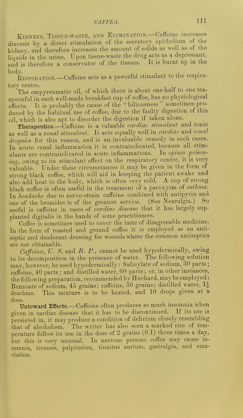 Kidneys, Tissue-waste, and Elimination.—Caffeine increases diuresis bv a direct stimulation of the secretory epithelium of the kidney, and therefore increases the amount of solids as well as of the liquids'in the urine. Upon tissue-waste the drug acts as a depressant, and is therefore a conservator of the tissues. It is burnt up m the ^^^Respiration.—Caffeine acts as a powerful stimulant to the respira- tory centre. The empyreumatic oil, of which there is about one-halt to one tea- spoonful in each well-made breakfast cup of coffee, has no physiological effects. It is probably the cause of the  biliousness  sometimes pro- duced by the habitual use of coffee, due to the faulty digestion of this oil, which is also apt to disorder the digestion if taken alone. Therapeutics.—Caffeine is a valuable cardiac stimulant and tonic as well as a renal stimulant. It acts equally well in cardiac and renal dropsies for this reason, and is an invaluable remedy in such cases. In acute renal inflammation it is contraindicated, because all stim- ulants are contraindicated in acute inflammations. In opium poison- ing, owing to its stimulant effect on the respiratory centre, it is very valuable. Under these circumstances it may be given in the form of strong black coffee, which will aid in keeping the patient aw^ake and also add heat to the body, which is often very cold. A cup of strong black coffee is often useful in the treatment of a paroxysm of asthma. In headache due to nerve-strain caffeine combined with antipyrin and one of the bromides is of the greatest service. (See Neuralgia.) So useful is caffeine in cases of cardiac disease that it has largely sup- planted digitalis in the hands of some practitioners. Coffee is sometimes used to cover the taste of disagreeable medicine. In the form of roasted and ground coffee it is employed as an anti- septic and deodorant dressing for Avounds where the common antiseptics are not obtainable. Caffeina, U. S. and B. P., cannot be used hypodermically, owing to its decomposition in the presence of water. The following solution may, however, be used hypodermically: Salicylate of sodium, 30 parts; caffeine, 40 parts ; and distilled water, 60 parts ; or, in other instances, the following preparation, recommended by Huchard, may be employed: Benzoate of sodium, 45 grains; caffeine, 30 grains; distilled water, 1^ drachms. This mixture is to be heated, and 10 drops given at a dose. Untoward Effects.—Caffeine often produces so much insomnia when given in cardiac disease that it has to be discontinued. If its use is persisted in, it may produce a condition of delirium closely resembling that of alcoholism. The writer has also seen a marked rise of tem- perature follow its use in the dose of 2 grains (0.1) three times a day, but this is very unusual. In nervous persons coffee may cause in- somnia, tremors, palpitation, tinnitus aurium, gastralgia, and ema- ciation.