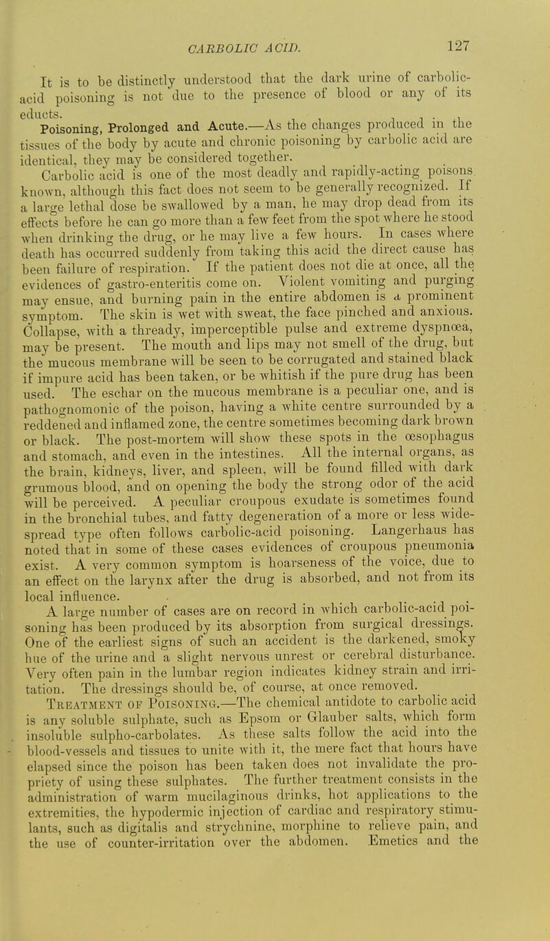 It is to be distinctly understood that the dark urine of carbolic- acid poisoning is not due to the presence of blood or any of its ^'^^'^Poisoning, Prolonged and Acute.—As the changes produced in the tissues of the body by acute and chronic poisoning by carbolic acid are identical, they may be considered together. Carbolic acid is one of the most deadly and rapidly-actmg poisons, known, although this fiict does not seem to be generally recognized. If a lartre lethal dose be swallowed by a man, he may drop dead from its effects before he can go more than a few feet from the spot where he stood when drinking the drug, or he may live a few hours. In cases where death has occurred suddenly from taking this acid the direct cause has been failure of respiration. If the patient does not die at once, all the evidences of gastro-enteritis come on. Violent vomiting and purging may ensue, and burning pain in the entire abdomen is a, prominent symptom. The skin is wet with sweat, the face pinched and anxious. Collapse, with a thready, imperceptible pulse and extreme dyspnoea, may be present. The mouth and lips may not smell of the drug, but the mucous membrane will be seen to be corrugated and stained black if impure acid has been taken, or be whitish if the pure drug has been used. The eschar on the mucous membrane is a peculiar one, and is pathognomonic of the poison, having a white centre surrounded by a reddened and inflamed zone, the centre sometimes becoming dark brown or black. The post-mortem will show these spots in the oesophagus and stomach, and even in the intestines. All the internal organs, as the brain, kidneys, liver, and spleen, will be found filled with dark grumous blood, and on opening the body the strong odor of the acid will be perceived. A peculiar croupous exudate is sometimes found in the bronchial tubes, and fatty degeneration of a more or less wide- spread type often follows carbolic-acid poisoning. Langerhaus has noted that in some of these cases evidences of croupous pneumonia exist. A very common symptom is hoarseness of the voice, due to an effect on the larynx after the drug is absorbed, and not from its local influence. . ., . A large number of cases are on record in which carbolic-acid poi- soning has been produced by its absorption from surgical dressings. One of the earliest signs of' such an accident is the darkened, smoky hue of the urine and a slight nervous unrest or cerebral disturbance. Very often pain in the lumbar region indicates kidney strain and irri- tation. The dressings should be, of course, at once removed. Treatment op Poisoning.—The chemical antidote to carbolic acid is any soluble sulphate, such as Epsom or Glauber salts, which form insoluble sulpho-carbolates. As these salts follow the acid into the - blood-vessels and tissues to unite with it, the mere fact that hours have elapsed since the poison has been taken does not invalidate the pro- priety of using these sulphates. The further treatment consists in the administration of warm mucilaginous drinks, hot applications to_ the extremities, the hypodermic injection of cardiac and respiratory stimu- lants, such as digitalis and strychnine, morphine to relieve pain, and the use of counter-irritation over the abdomen. Emetics and the