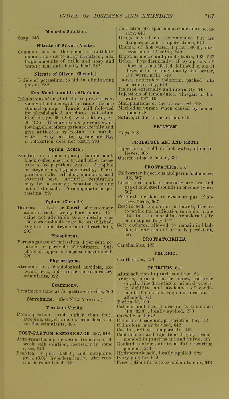 Monsel's Solution. Soap, 245 Nitrate of Silver (Acute). Common salt as the chemical antidote, opium and oils to allay irritation ; also large amounts of milk and soap and water ; maintain bodily heat, 282 Nitrate of Silver (Chronic). Iodide of potassium, to aid in eliminating poison, 282 Nux Vomica and Its Alkaloids. Inhalations of amyl nitrite, to prevent con- vulsive tendencies, at the same time use stomach-pump. Tannic acid followed by physiological antidotes, potassium bromide, gr. 60 (2.0), with chloral, gr. 20 (1.3). If convulsions prevent swal- lowing, chloroform patient carefully and give antidotes by rectum in starch- water. Amyl nitrite, hypodermically, if relaxation does not occur, 293 Opium (Acute). Emetics, or stomach-pump, tannic acid, black coffee, electricity, and other meas- ures to keep patient awake. Atropine or strychnine, hypodermically, if res- piration fails. Alcohol, ammonia, and external heat. Artificial respiration may be necessary; repeated washing out of stomach. Permanganate of po- tassium, 297 Opium (Chronic). Decrease a sixth or fourth of customary amount each twenty-four hours. Co- caine not advisable as a substitute, as the cocaine-habit may be established. Digitalis and strychnine if heart fails, 298 Phosphorus. Permanganate of potassium, 1 per cent, so- lution, or peroxide of hydrogen. Sul- phate of copper is too poisonous in itself, 320 Physostigma. Atropine as a physiological antidote, ex- ternal heat, and cardiac and respiratory stimulants, 322 Scammony. Treatment same as for gastro-enteritis, 560 Strychnine. (See Nux Vomica.) Veratum Viride. Prone position, head higher than feet; atropine, strychnine, external heat, and cardiac stimulants, 386 POST-PARTUM HEMORRHAGE, .587, 648 Auto-transfusion, or actual transfusion of weak salt solution, necessary in some cases, 649 Beef-tea, 4 pint (2.50.0), and morphine, gr. 4 (0.01) hypodermically, after reac- tion is establislied, 649 Correction of displacement sometimes neces- sary, 648 Drugs have been recommended, but are dangerous as local applications, 649 Enema, of hot water, 1 pint (500.0), after cessation of bleeding, 649 Ergot, as a cure and prophylactic, 193, 587 Ether, hypodermically, if symptoms of shock are manifested, followed by small doses of hot, strong brandy and water, and warm milk, 649 Gauze, preferably iodoform, packed into uterine cavity, 649 Ice used externally and internally, 649 Injections of lemon-juice, vinegar, or hot water, 587,649 Manipulations of the uterus, 587, 648 Method to pursue when caused by haema- toma, 648 Suture, if due to laceration, 649 PRIAPISM. Hops 218 PROLAPSUS ANI AND RECTI. Injection of cold or hot water, often re- lieves, 405 Quercus alba, infusion, 334 PROSTATITIS, 567 Cold-water injections and perineal douches, 408, 567 Local treatment to prostatic urethra, and use of cold steel sounds in chronic types, 567 Perineal incision, to evacuate pus, if ab- scess forms, 567 Eest in bed, regulation of bowels, leeches to perineum, medication to render urine alkaline, and morphine hypodermically or in suppository, 567 Soft catheter, allowed to remain in blad- der, if retention of urine is persistent, 567 PROSTATORRHCEA. Cantharides, 123 PRURIGO. Cantharides, 123 PRURITUS, 641 Alum solution in pruritus vulvfe, 63 Arsenic, quinine, bitter tonics, cod-liver oil, alkaline diuretics or mineral waters, in debility, and avoidance of condi- ments if mouth of vagina or urethra is affected, 641 Boric acid, 100 Calomel and lard (1 drachm to the ounce [4.0 : .32.0]), locally applied, 273 Carbolic acid, 642 Chloride of calcium, prescription for, 113 Chloroform may be used, 642 Cocaine, relieves temporarilj', 6-12 Cold douche and injections highly recom- mended in pruritus ani and vulvte, 407 Goulard's extract, dilute, useful in pruritus pudendi, 244 Hydrocyanic acid, locally applied, 222 Ivory plug for, 642 Prescriptions for lotions and ointments, 642