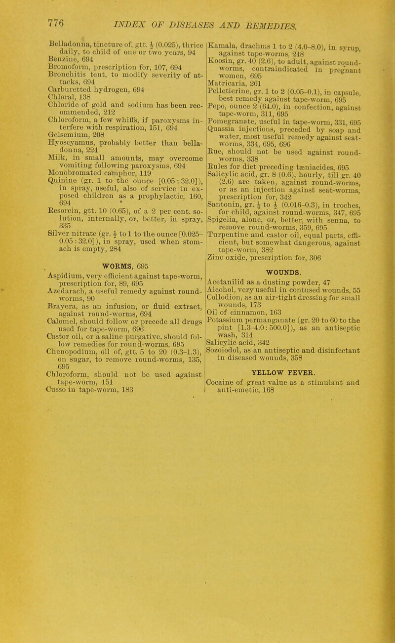 77a Belladonua, tincture of, gtt. J (0.025), tlirice daily, to cliild of one or two years, 94 Beuziiie, 694 Broniofonn, proscriptiou for, 107, 694 Broiicliitis ttiut, to modify severity of at- tacks, 694 Carburetted hydrogen, 694 Cliloral, 138 Chloride of gold and sodium has been rec- ommended, 212 Chloroform, a few whiffs, if paroxysms in- terfere with respiration, 151, 694 Gelsemium, 208 Hyoscyamus, probably better than bella- donna, 224 Milk, in small amounts, may overcome vomiting following paroxysms, 694 Monobromated cataphor, 119 Quinine (gr. 1 to the ounce [0.05:32.0]), in spray, useful, also of service in ex- posed children as a prophylactic, 160, 694 . . • ' ' Eesorcin, gtt. 10 (0.65), of a 2 per cent, so- lution, internally, or, better, in spray, 335 Silver nitrate (gr. J to 1 to the ounce [0.025- 0.05:32.0]), iu spray, used when stom- ach is empty, 284 WORMS, 695 Aspidium, very efficient against tape-worm, prescription for, 89, 695 Azedarach, a useful remedy against round- worms, 90 Brayera, as an infusion, or fluid extract, against round-worms, 694 Calomel, should follow or precede all drugs used for tape-worm, 696 Castor oil, or a saline purgative, should fol- low remedies for round-worms, 695 Chenopodium, oil of, gtt. 5 to 20 (0.3-1.3), on sugar, to remove round-worms, 135, 695 Chloroform, should not be used against tape-worm, 151 Cusso iu tape-worm, 183 Kamala, draclims 1 to 2 (4.0-8.0), in. syrup against tape-worms, 248 ' Koosin, gr. 40 (2.6), to adult, against round- worms, contraiudicated in pregnant women, 695 Matricaria, 261 Pelletierine, gr. 1 to 2 (0.0.5-0.1), in ca))sule, best remedy against tape-worm, 695 Pepo, ounce 2 (64.0), iu confection, against tape-worm, 311, 695 Pomegranate, useful in tape-worm, 331, 695 Quassia injections, preceded by soap and water, most useful remedy against seat- worms, 334, 695, 696 Rue, should not be used against round- worms, 338 Eules for diet preceding tseniacides, 695 Salicylic acid, gr. 8 (0.6), hourly, till gr. 40 (2.6) are taken, against round-worms, or as an injection against seat-worms, prescription for, 342 Santonin, gr. i to | (0.016-0.3), in troches, for child, against round-worms, 347, 695 Spigelia, alone, or, better, with senna, to remove round-worms, 359, 695 Turpentine and castor oil, equal parts, effi- cient, but somewhat dangerous, against tape-worm, 382 Zinc oxide, prescription for, 306 WOUNDS. Acetanilid as a dusting powder, 47 Alcohol, very useful in contused wounds, 55 Collodion, as an air-tight dressing for small wounds, 173 Oil of cinnamon, 163 Potassium permanganate (gr. 20 to 60 to the pint [1..3-4.0: 500.0]), as an antiseptic wash, 314 Salicylic acid, 342 Sozoiodol, as an antiseptic and disinfectant in diseased wounds, 358 YELLOW FEVER. Cocaine of great value as a stimulant and anti-emetic, 168