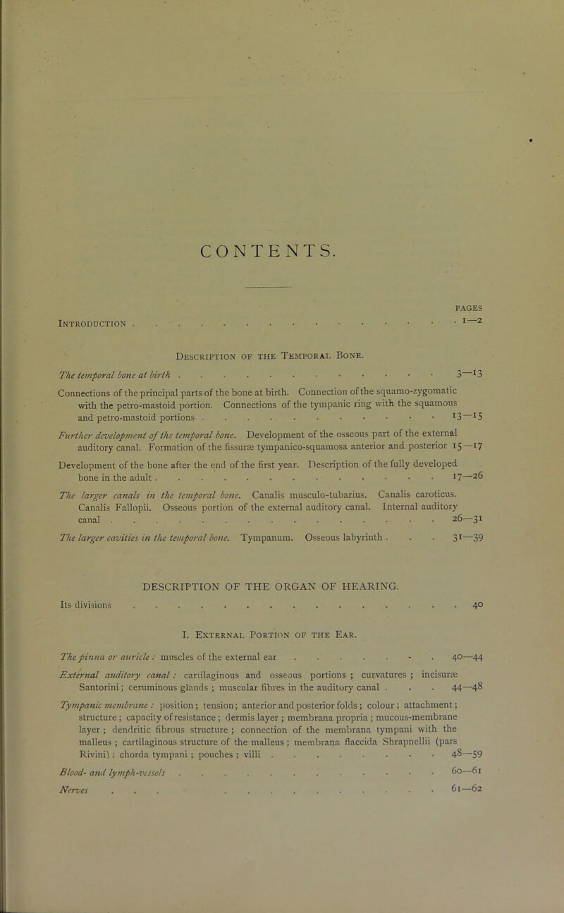 CONTENTS. Introduction pages . I—2 Description of the Temporal Bone. The temporal bone at birth 3 Connections of the principal parts of the bone at birth. Connection of the squamo-zygomatic with the petro-mastoid portion. Connections of the tympanic ring with the squamous and petro-mastoid portions x3 *5 Further development of the temporal bone. Development of the osseous part of the external auditory canal. Formation of the fissurte tympanico-squamosa anterior and posterior 15—17 Development of the bone after the end of the first year. Description of the fully developed bone in the adult . 17—26 The larger canals in the temporal bone. Canalis musculo-tubarius. Canalis caroticus. Canalis Fallopii. Osseous portion of the external auditory canal. Internal auditory canal ............... 26—31 The larger cavities in the temporal bone. Tympanum. Osseous labyrinth . . . 31—39 DESCRIPTION OF THE ORGAN OF HEARING. Its divisions ............ 40 I. External Portion of the Ear. The pinna or auricle: muscles of the external ear ....... 40—44 External auditory canal: cartilaginous and osseous portions ; curvatures ; incisurse Santorini; ceruminous glands ; muscular fibres in the auditory canal . . . 44—-48 Tympanic membrane : position; tension; anterior and posterior folds; colour; attachment; structure ; capacity of resistance ; dermis layer ; membrana propria ; mucous-membrane layer ; dendritic fibrous structure ; connection of the membrana tympani with the malleus ; cartilaginous structure of the malleus ; membrana fiaccida Shrapnellii (pars Rivini); chorda tympani ; pouches ; villi ........ 48—59 Blood- and lymph-vessels Nerves Co—61 61—62