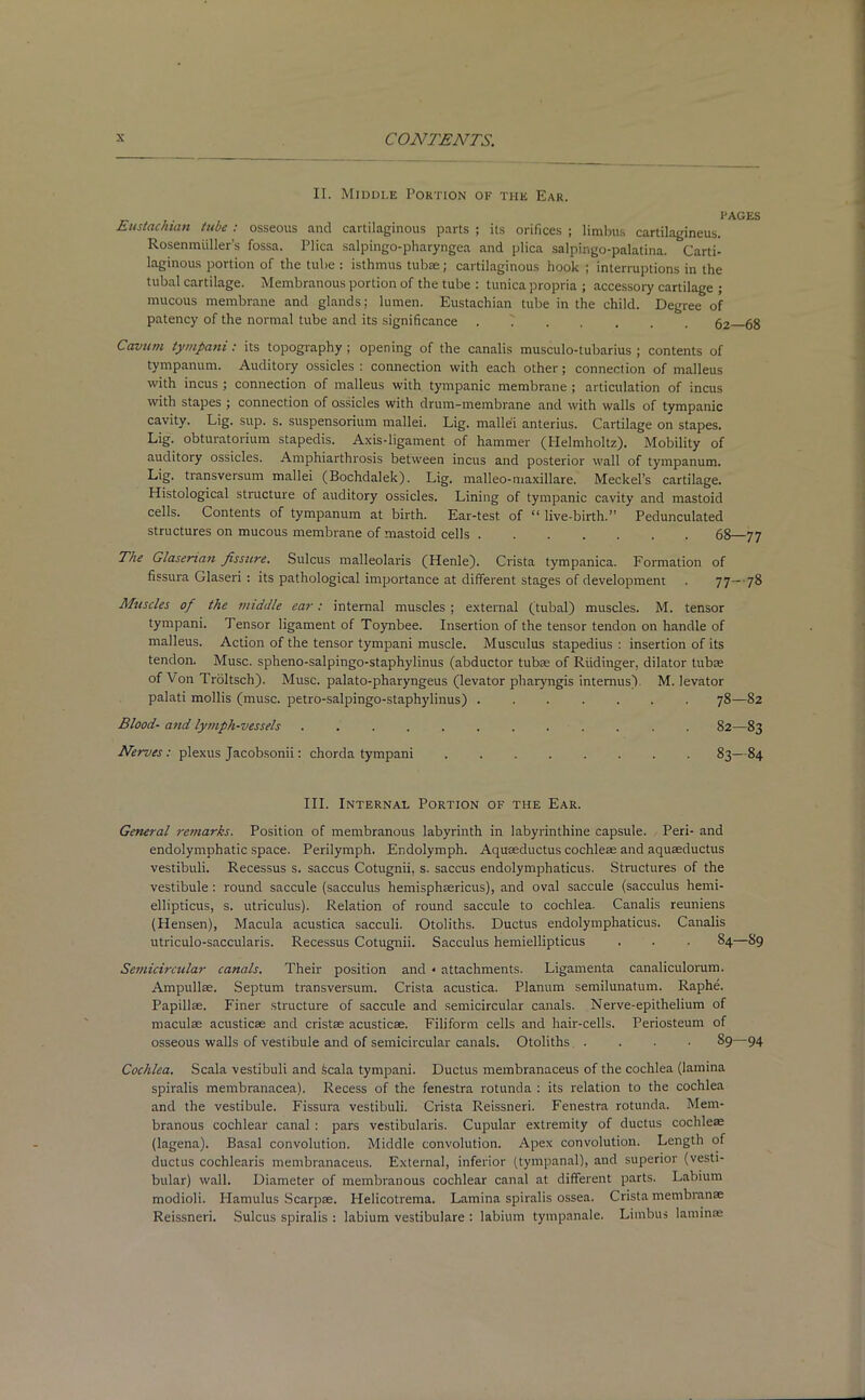 II. Middle Portion of the Ear. I'AOES Eustachian tube : osseous and cartilaginous parts ; its orifices ; limbus cartilagineus. Rosenmiiller’s fossa. Plica salpingo-pharyngea and plica salpingo-palatina. Carti- laginous portion of the tube : isthmus tubae; cartilaginous hook ; interruptions in the tubal cartilage. Membranous portion of the tube : tunica propria ; accessory cartilage ; mucous membrane and glands; lumen. Eustachian tube in the child. Degree of patency of the normal tube and its significance . T 62 68 Cavurn tympani: its topography ; opening of the canalis musculo-tubarius ; contents of tympanum. Auditory ossicles: connection with each other; connection of malleus with incus ; connection of malleus with tympanic membrane ; articulation of incus with stapes ; connection of ossicles with drum-membrane and with walls of tympanic cavity. Lig. sup. s. suspensorium mallei. Lig. malle'i anterius. Cartilage on stapes. Lig. obturatorium stapedis. Axis-ligament of hammer (Helmholtz). Mobility of auditory ossicles. Amphiarthrosis between incus and posterior wall of tympanum. Lig. transversum mallei (Bochdalek). Lig. malleo-maxillare. Meckel’s cartilage. Histological structure of auditory ossicles. Lining of tympanic cavity and mastoid cells. Contents of tympanum at birth. Ear-test of “ live-birth.” Pedunculated structures on mucous membrane of mastoid cells 68—77 The Glasenan fissure. Sulcus malleolaris (Henle). Crista tympanica. Formation of fissura Glaseri : its pathological importance at different stages of development . 77—78 Muscles of the middle ear: internal muscles; external (tubal) muscles. M. tensor tympani. Tensor ligament of Toynbee. Insertion of the tensor tendon on handle of malleus. Action of the tensor tympani muscle. Musculus stapedius : insertion of its tendon. Muse, spheno-salpingo-staphylinus (abductor tubas of Riidinger, dilator tubas of Von Troltsch). Muse, palato-pharyngeus (levator pharyngis intemus). M. levator palati mollis (muse, petro-salpingo-staphylinus) ....... 78—82 Blood- and lymph-vessels ............ 82—83 Nerves: plexus Jacobsonii: chorda tympani 83—84 III. Internal Portion of the Ear. General remarks. Position of membranous labyrinth in labyrinthine capsule. Peri- and endolymphatic space. Perilymph. Endolymph. Aquaeductus cochleae and aquaeductus vestibuli. Recessus s. saccus Cotugnii, s. saccus endolymphaticus. Structures of the vestibule: round saccule (sacculus hemisphaericus), and oval saccule (sacculus hemi- ellipticus, s. utriculus). Relation of round saccule to cochlea. Canalis reuniens (Hensen), Macula acustica sacculi. Otoliths. Ductus endolymphaticus. Canalis utriculo-saccularis. Recessus Cotugnii. Sacculus hemiellipticus . . . 84—89 Semicircular canals. Their position and * attachments. Ligamenta canaliculorum. Ampullae. Septum transversum. Crista acustica. Planum semilunatum. Raphe. Papillae. Finer structure of saccule and semicircular canals. Nerve-epithelium of maculae acusticae and cristae acusticae. Filiform cells and hair-cells. Periosteum of osseous walls of vestibule and of semicircular canals. Otoliths . . . • 89—94 Cochlea. Scala vestibuli and Scala tympani. Ductus membranaceus of the cochlea (lamina spiralis membranacea). Recess of the fenestra rotunda : its relation to the cochlea and the vestibule. Fissura vestibuli. Crista Reissneri. Fenestra rotunda. Mem- branous cochlear canal: pars vestibularis. Cupular extremity of ductus cochleae (lagena). Basal convolution. Middle convolution. Apex convolution. Length of ductus cochlearis membranaceus. External, inferior (tympanal), and superior (vesti- bular) wall. Diameter of membranous cochlear canal at different parts. Labium modioli. Hamulus Scarpae. Plelicotrema. Lamina spiralis ossea. Crista membranse Reissneri. Sulcus spiralis : labium vestibulare : labium tympanale. Limbus laminae