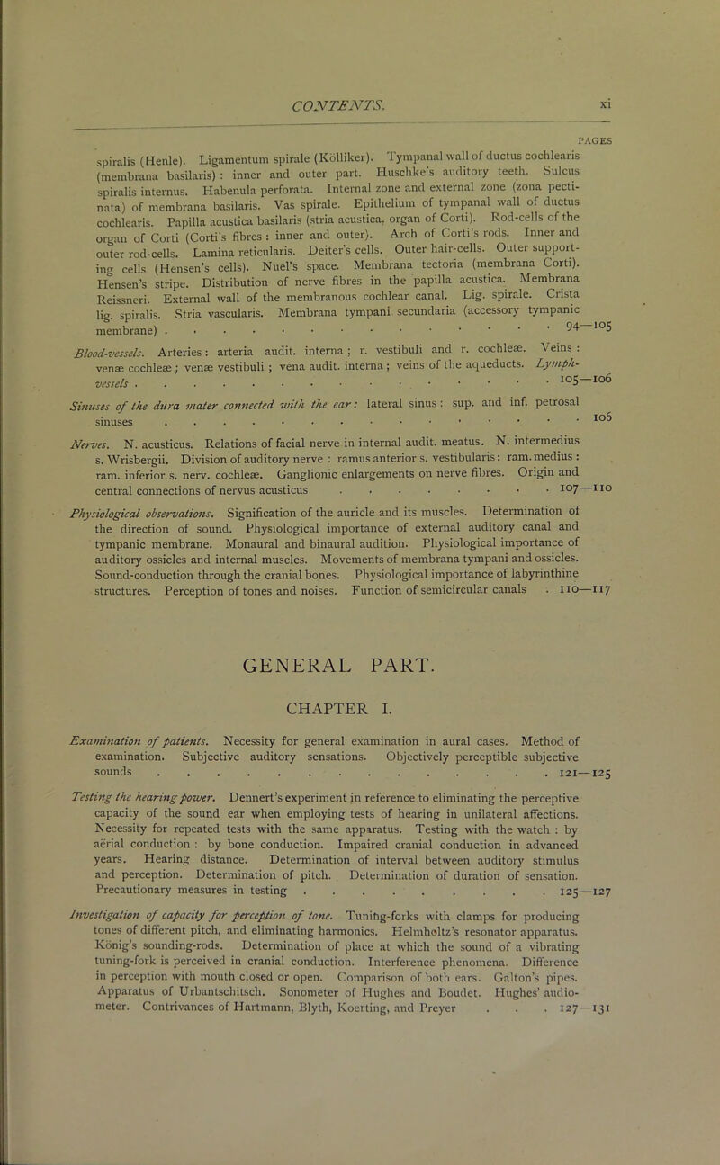 PAGES spiralis (Henle). Ligamentum spirale (Kolliker). Tympanal wall of ductus cochlearis (membrana basilaris) : inner and outer part. Huschke s auditoiy teeth. Sulcus spiralis internus. Habenula perforata. Internal zone and external zone (zona pecti- nata) of membrana basilaris. Vas spirale. Epithelium of tympanal wall of ductus cochlearis. Papilla acustica basilaris (stria acustica. organ of Corti). Rod-cells of the organ of Corti (Corti’s fibres : inner and outer). Arch of Corti’s rods. Inner and outer rod-cells. Lamina reticularis. Deiter’s cells. Outer hair-cells. Outer support- ing cells (Hensen’s cells). Nuel’s space. Membrana tectoria (membrana Corti). Hensen’s stripe. Distribution of nerve fibres in the papilla acustica. Membrana Reissneri. External wall of the membranous cochlear canal. Lig. spirale. Crista lig. spiralis. Stria vascularis. Membrana tympani secundaria (accessory tympanic membrane) . • • • • • • • • • • ’ ' • 94 105 Blood-vessels. Arteries: arteria audit, interna; r. vestibuli and r. cochleae. Veins: venae cochleae ; venae vestibuli ; vena audit, interna ; veins of the aqueducts. Lymph- vessels Sinuses of the dura mater connected with the ear: lateral sinus : sup. and inf. petrosal sinuses .......•••••••• io^ Nerves. N. acusticus. Relations of facial nerve in internal audit, meatus. N. intermedius s. Wrisbergii. Division of auditory nerve : ramus anterior s. vestibularis: ram. medius : ram. inferior s. nerv. cochleae. Ganglionic enlargements on nerve fibres. Origin and central connections of nervus acusticus ......•• 107 110 Physiological observations. Signification of the auricle and its muscles. Determination of the direction of sound. Physiological importance of external auditory canal and tympanic membrane. Monaural and binaural audition. Physiological importance of auditory ossicles and internal muscles. Movements of membrana tympani and ossicles. Sound-conduction through the cranial bones. Physiological importance of labyrinthine structures. Perception of tones and noises. Function of semicircular canals . no—117 GENERAL PART. CHAPTER I. Examination of patients. Necessity for general examination in aural cases. Method of examination. Subjective auditory sensations. Objectively perceptible subjective sounds 121—125 Testing the hearing power. Dennert’s experiment in reference to eliminating the perceptive capacity of the sound ear when employing tests of hearing in unilateral affections. Necessity for repeated tests with the same apparatus. Testing with the watch : by aerial conduction : by bone conduction. Impaired cranial conduction in advanced years. Hearing distance. Determination of interval between auditory stimulus and perception. Determination of pitch. Determination of duration of sensation. Precautionary measures in testing ......... 125—127 Investigation of capacity for perception of tone. Tuning-forks with clamps for producing tones of different pitch, and eliminating harmonics. Helmholtz’s resonator apparatus. Konig’s sounding-rods. Determination of place at which the sound of a vibrating tuning-fork is perceived in cranial conduction. Interference phenomena. Difference in perception with mouth closed or open. Comparison of both ears. Gabon's pipes. Apparatus of Urbantschitsch. Sonometer of Hughes and Boudet. Hughes’ audio- meter. Contrivances of Hartmann, Blyth, Koerting, and Preyer . . . 127 —131