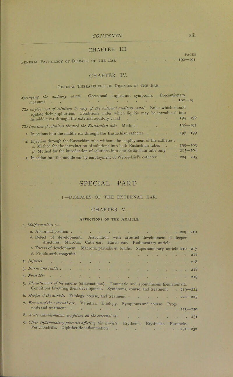 CHAPTER HI. General Pathology of Diseases of the Ear PAGES 190—191 CHAPTER IV. General Therapeutics of Diseases of the Ear. Svrinnm the auditory canal. Occasional unpleasant symptoms. Precautionary The employment of solutions by way of the external auditory canal. Rules which should regulate their application. Conditions under which liquids may be introduced into the middle ear through the external auditory canal 194—*96 The injection of solutions through the Eustachian tube. Methods .... 196—197 1. Injections into the middle ear through the Eustachian catheter .... 197—199 2. Injection through the Eustachian tube without the employment of the catheter : a. Method for the introduction of solutions into both Eustachian tubes . • 199—2°3 ft. Method for the introduction of solutions into one Eustachian tube only . 203—204 3. Injection into the middle ear by employment of Weber-Liel’s catheter . . 204—205 SPECIAL PART. I.—DISEASES OF THE EXTERNAL EAR. CHAPTER V. Affections of the Auricle. 1. Malformations :— a. Abnormal position ............ 209—210 b. Defect of development. Association with arrested development of deeper structures. Microtia. Cat’s ear. Hare's ear. Rudimentary auricle. c. Excess of development. Macrotia partialis et totalis. Supernumerary auricle 210—217 d. Fistula auris congenita . . . . . . . . . . . .217 2. Injuries . . . . . . . . . . . . . . .218 3. Burns and scalds .............. 218 4. Frost-bite 219 5. Blood-tumour of the auricle (othsematoma). Traumatic and spontaneous haematomata. Conditions favouring their development. Symptoms, course, and treatment . 219—224 6. Herpes of the auricle. Etiology, course, and treatment 7. Eczema of the external ear. Varieties. Etiology. Symptoms and course. Prog- nosis and treatment ..... 224— 225 225— 230 8. Acute exanthematous eruptions on the external ear 9. Other inflammatory processes affecting the auricle. Erythema. Erysipelas. Perichondritis. Diphtheritic inflammation • 231 Furuncle. 231—232