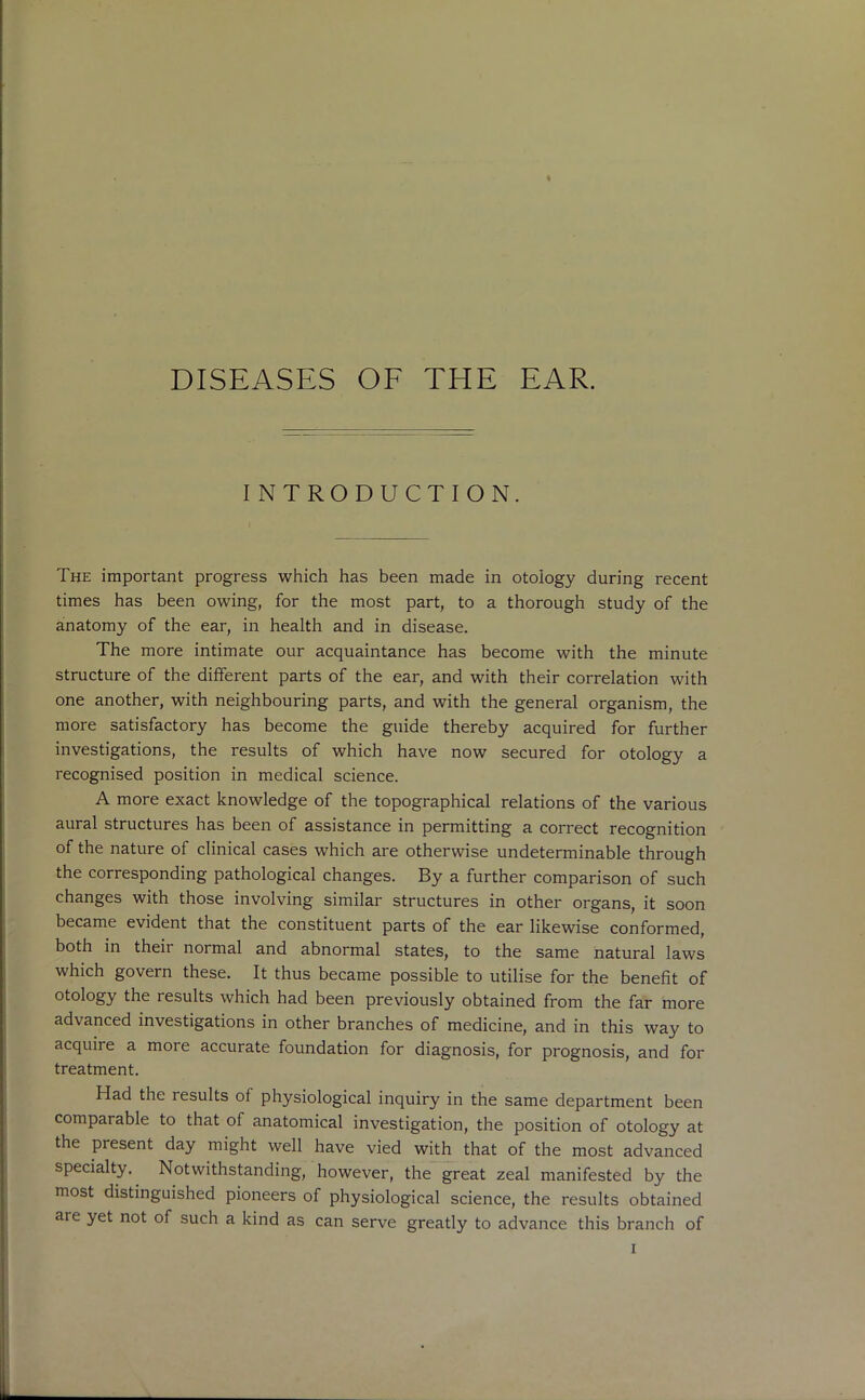 DISEASES OF THE EAR. INTRODUCTION. The important progress which has been made in otoiogy during recent times has been owing, for the most part, to a thorough study of the anatomy of the ear, in health and in disease. The more intimate our acquaintance has become with the minute structure of the different parts of the ear, and with their correlation with one another, with neighbouring parts, and with the general organism, the more satisfactory has become the guide thereby acquired for further investigations, the results of which have now secured for otology a recognised position in medical science. A more exact knowledge of the topographical relations of the various aural structures has been of assistance in permitting a correct recognition of the nature of clinical cases which are otherwise undeterminable through the corresponding pathological changes. By a further comparison of such changes with those involving similar structures in other organs, it soon became evident that the constituent parts of the ear likewise conformed, both in their normal and abnormal states, to the same natural laws which govern these. It thus became possible to utilise for the benefit of otology the results which had been previously obtained from the far more advanced investigations in other branches of medicine, and in this way to acquire a more accurate foundation for diagnosis, for prognosis, and for treatment. Had the results of physiological inquiry in the same department been comparable to that of anatomical investigation, the position of otology at the present day might well have vied with that of the most advanced specialty. Notwithstanding, however, the great zeal manifested by the most distinguished pioneers of physiological science, the results obtained are yet not of such a kind as can serve greatly to advance this branch of