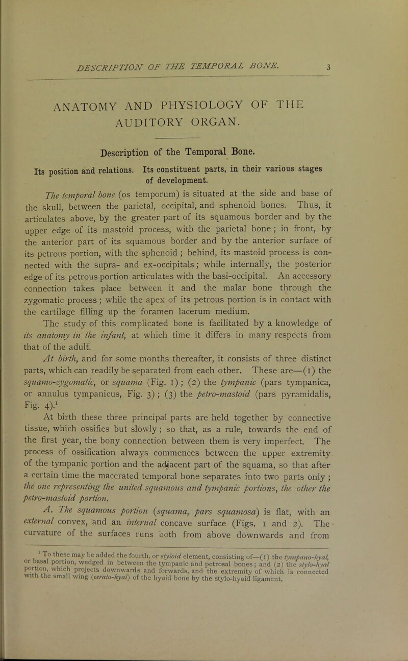 ANATOMY AND PHYSIOLOGY OF THE AUDITORY ORGAN. Description of the Temporal Bone. Its position and relations. Its constituent parts, in their various stages of development. The temporal bone (os temporum) is situated at the side and base of the skull, between the parietal, occipital, and sphenoid bones. Thus, it articulates above, by the greater part of its squamous border and by the upper edge of its mastoid process, with the parietal bone; in front, by the anterior part of its squamous border and by the anterior surface of its petrous portion, with the sphenoid ; behind, its mastoid process is con- nected with the supra- and ex-occipitals; while internally, the posterior edge of its petrous portion articulates with the basi-occipital. An accessory connection takes place between it and the malar bone through the zygomatic process; while the apex of its petrous portion is in contact with the cartilage filling up the foramen lacerum medium. The study of this complicated bone is facilitated by a knowledge of its anatomy in the infant, at which time it differs in many respects from that of the adult. At birth, and for some months thereafter, it consists of three distinct parts, which can readily be separated from each other. These are—(i) the squamo-zygomatic, or squama (Fig. i) ; (2) the tympanic (pars tympanica, or annulus tympanicus, Fig. 3) ; (3) the petro-mastoid (pars pyramidalis, Hg. 4)-1 At birth these three principal parts are held together by connective tissue, which ossifies but slowly ; so that, as a rule, towards the end of the first year, the bony connection between them is very imperfect. The process of ossification always commences between the upper extremity of the tympanic portion and the adjacent part of the squama, so that after a certain time the macerated temporal bone separates into two parts only ; the one representing the united squamous and tympanic portions, the other the petro-mastoid portion. A. The squamous portion (squama, pars squamosa) is flat, with an external convex, and an internal concave surface (Figs. I and 2). The • curvature of the surfaces runs both from above downwards and from 1 T° these may be added the fourth, or styloid element, consisting of—(1) the tympano-hyal, or asal portion, wedged in between the tympanic and petrosal bones; and (2) the styto-hyal L., Le’ which projects downwards and lorwards, and the extremity of which is connected with the small wing (cera/o-hyal) of the hyoid bone by the stylo-hyoid ligament.