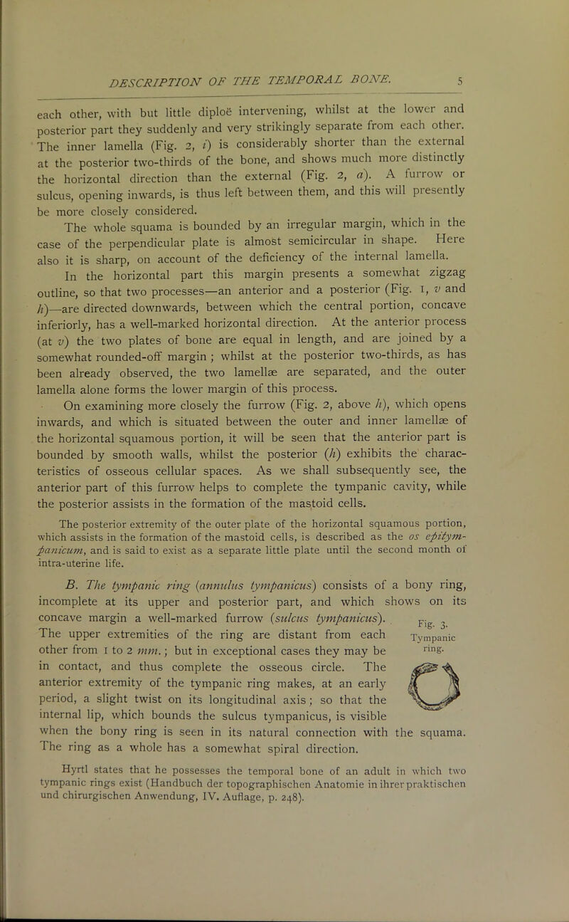 each other, with but little diploe intervening, whilst at the lower and posterior part they suddenly and very strikingly separate from each othei. The inner lamella (Fig. 2, i) is considerably shortei than the external at the posterior two-thirds of the bone, and shows much more distinctly the horizontal direction than the external (Fig. 2, a). A furrow or sulcus, opening inwards, is thus left between them, and this will piesently be more closely considered. The whole squama is bounded by an irregular margin, which in the case of the perpendicular plate is almost semicircular in shape. Heie also it is sharp, on account of the deficiency of the internal lamella. In the horizontal part this margin presents a somewhat zigzag outline, so that two processes—an anterior and a posterior (Fig. 1, v and Ji)—are directed downwards, between which the central portion, concave inferiorly, has a well-marked horizontal direction. At the anterior process (at v) the two plates of bone are equal in length, and are joined by a somewhat rounded-off margin ; whilst at the posterior two-thirds, as has been already observed, the two lamellae are separated, and the outer lamella alone forms the lower margin of this process. On examining more closely the furrow (Fig. 2, above h), which opens inwards, and which is situated between the outer and inner lamellae of the horizontal squamous portion, it will be seen that the anterior part is bounded by smooth walls, whilst the posterior (Ji) exhibits the charac- teristics of osseous cellular spaces. As we shall subsequently see, the anterior part of this furrow helps to complete the tympanic cavity, while the posterior assists in the formation of the mastoid cells. The posterior extremity of the outer plate of the horizontal squamous portion, which assists in the formation of the mastoid cells, is described as the os epitym- panicum, and is said to exist as a separate little plate until the second month ol intra-uterine life. B. The tympanic ring (annulus tympanicus) consists of a bony ring, incomplete at its upper and posterior part, and which shows on its concave margin a well-marked furrow (sulcus tympanicus). The upper extremities of the ring are distant from each other from 1 to 2 mm.; but in exceptional cases they may be in contact, and thus complete the osseous circle. The anterior extremity of the tympanic ring makes, at an early period, a slight twist on its longitudinal axis; so that the internal lip, which bounds the sulcus tympanicus, is visible when the bony ring is seen in its natural connection with the squama. 1 he ring as a whole has a somewhat spiral direction. Hyrtl states that he possesses the temporal bone of an adult in which two tympanic rings exist (Handbuch der topographischcn Anatomic in ihrer praktischen und chirurgischen Anwendung, IV. Auflage, p. 248).