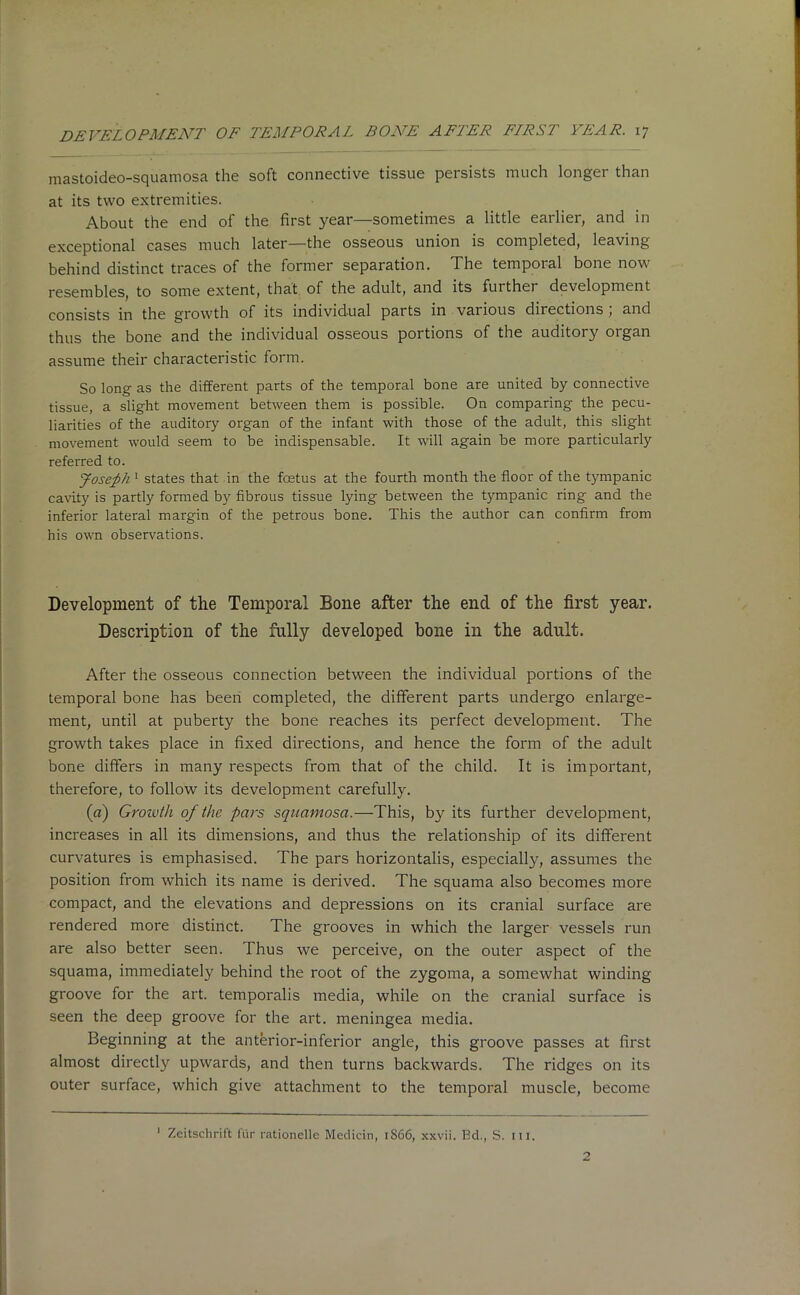 mastoideo-squamosa the soft connective tissue persists much longer than at its two extremities. About the end of the first year—sometimes a little earlier, and in exceptional cases much later—the osseous union is completed, leaving behind distinct traces of the former separation. The temporal bone now resembles, to some extent, that of the adult, and its further development consists in the growth of its individual parts in various directions , and thus the bone and the individual osseous portions of the auditory organ assume their characteristic form. So long as the different parts of the temporal bone are united by connective tissue, a slight movement between them is possible. On comparing the pecu- liarities of the auditory organ of the infant with those of the adult, this slight movement would seem to be indispensable. It will again be more particularly referred to. Joseph 1 states that in the foetus at the fourth month the floor of the tympanic cavity is partly formed by fibrous tissue lying between the tympanic ring and the inferior lateral margin of the petrous bone. This the author can confirm from his own observations. Development of the Temporal Bone after the end of the first year. Description of the fully developed bone in the adult. After the osseous connection between the individual portions of the temporal bone has been completed, the different parts undergo enlarge- ment, until at puberty the bone reaches its perfect development. The growth takes place in fixed directions, and hence the form of the adult bone differs in many respects from that of the child. It is important, therefore, to follow its development carefully. (a) Growth of the pars squamosa.—This, by its further development, increases in all its dimensions, and thus the relationship of its different curvatures is emphasised. The pars horizontalis, especially, assumes the position from which its name is derived. The squama also becomes more compact, and the elevations and depressions on its cranial surface are rendered more distinct. The grooves in which the larger vessels run are also better seen. Thus we perceive, on the outer aspect of the squama, immediately behind the root of the zygoma, a somewhat winding groove for the art. temporalis media, while on the cranial surface is seen the deep groove for the art. meningea media. Beginning at the anterior-inferior angle, this groove passes at first almost directly upwards, and then turns backwards. The ridges on its outer surface, which give attachment to the temporal muscle, become 1 Zeitschrift fur rationelle Medicin, 1866, xxvii. Bd., S. ill. 2