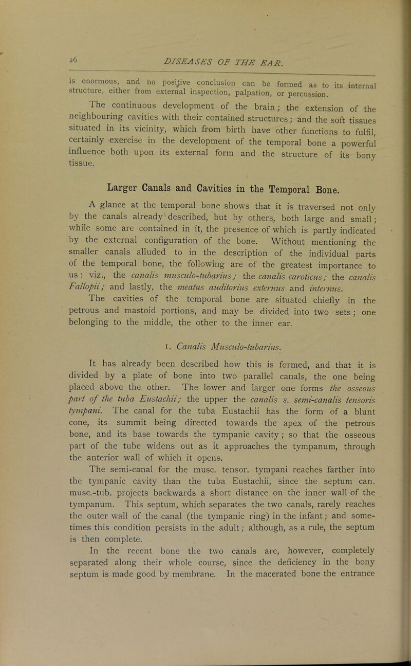 is enormous, and no positive conclusion can be formed as to its internal structure, either from external inspection, palpation, or percussion. The continuous development of the brain; the extension of the neighbouring cavities with their contained structures; and the soft tissues situated in its vicinity, which from birth have other functions to fulfil, certainly exercise in the development of the temporal bone a powerful influence both upon its external form and the structure of its bony tissue. Larger Canals and Cavities in the Temporal Bone. A glance at the temporal bone shows that it is traversed not only by the canals already described, but by others, both large and small; while some are contained in it, the presence of which is partly indicated by the external configuration of the bone. Without mentioning the smaller canals alluded to in the description of the individual parts of the temporal bone, the following are of the greatest importance to us : viz., the canalis musculo-tubarius; the ccmalis caroticus; the canalis Fallopn; and lastly, the meatus auditorius extevnus and internus. The cavities of the temporal bone are situated chiefly in the petrous and mastoid portions, and may be divided into two sets; one belonging to the middle, the other to the inner ear. i. Canalis Musculo-tubarius. It has already been described how this is formed, and that it is divided by a plate of bone into two parallel canals, the one being placed above the other. The lower and larger one forms the osseous part of the tuba Eustachii; the upper the canalis s. semi-canalis tensoris tympani. The canal for the tuba Eustachii has the form of a blunt cone, its summit being directed towards the apex of the petrous bone, and its base towards the tympanic cavity ; so that the osseous part of the tube widens out as it approaches the tympanum, through the anterior wall of which it opens. The semi-canal for the muse, tensor, tympani reaches farther into the tympanic cavity than the tuba Eustachii, since the septum can. musc.-tub. projects backwards a short distance on the inner wall of the tympanum. This septum, which separates the two canals, rarely reaches the outer wall of the canal (the tympanic ring) in the infant; and some- times this condition persists in the adult; although, as a rule, the septum is then complete. In the recent bone the two canals are, however, completely separated along their whole course, since the deficiency in the bony septum is made good by membrane. In the macerated bone the entrance