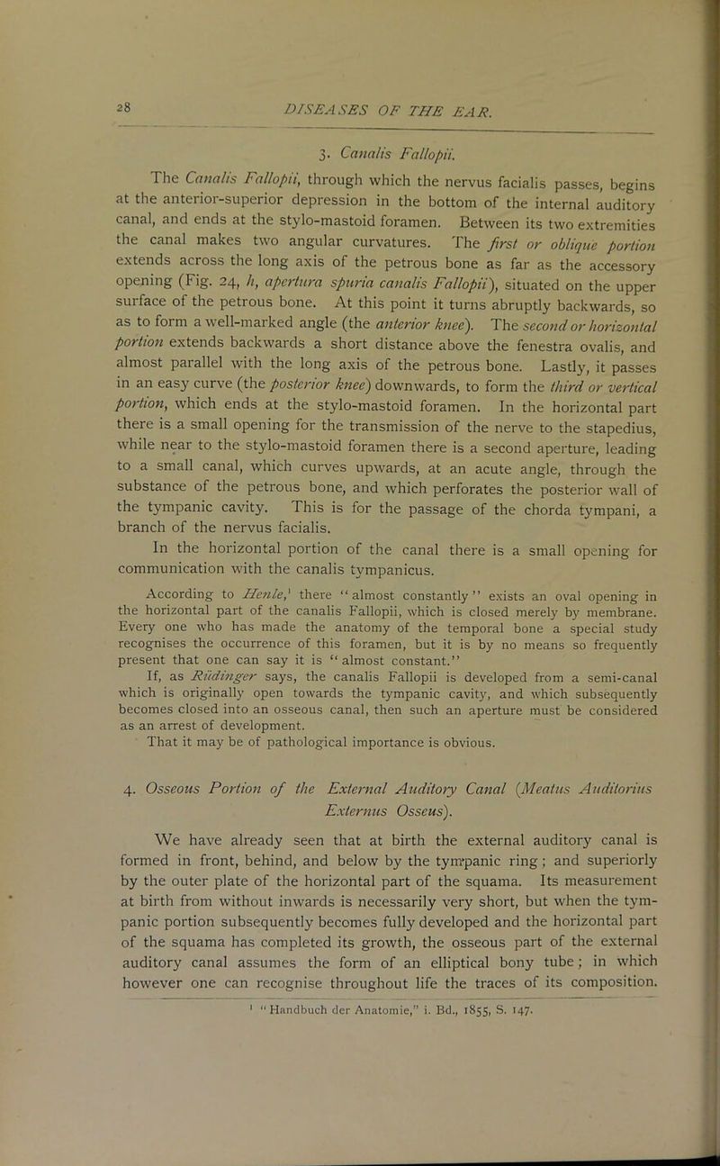 3. Canalis Fallopii. The Canalis Fallopii, through which the nervus facialis passes, begins at the anterior-superior depression in the bottom of the internal auditory canal, and ends at the stylo-mastoid foramen. Between its two extremities the canal makes two angular curvatures. The first or oblique portion extends across the long axis of the petrous bone as far as the accessory opening (Fig. 24, h, apcrtura spuria canalis Fallopii), situated on the upper surface of the petrous bone. At this point it turns abruptly backwards, so as to form a well-marked angle (the anterior knee). The second or horizontal portion extends backwards a short distance above the fenestra ovalis, and almost parallel with the long axis of the petrous bone. Lastly, it passes in an easyr curve (the posterior knee) downwards, to form the third or vertical portion, which ends at the stylo-mastoid foramen. In the horizontal part there is a small opening for the transmission of the nerve to the stapedius, while near to the stylo-mastoid foramen there is a second aperture, leading to a small canal, which curves upwards, at an acute angle, through the substance of the petrous bone, and which perforates the posterior wall of the tympanic cavity. This is for the passage of the chorda tympani, a branch of the nervus facialis. In the horizontal portion of the canal there is a small opening for communication with the canalis tympanicus. According to Heiile,' there “almost constantly” exists an oval opening in the horizontal part of the canalis Fallopii, which is closed merely by membrane. Every one who has made the anatomy of the temporal bone a special study recognises the occurrence of this foramen, but it is by no means so frequently present that one can say it is “ almost constant.” If, as Riidinger says, the canalis Fallopii is developed from a semi-canal which is originally open towards the tympanic cavity, and which subsequently becomes closed into an osseous canal, then such an aperture must be considered as an arrest of development. That it may be of pathological importance is obvious. 4. Osseous Portion of the External Auditory Canal (Meatus Auditorius Externus Osscus). We have already seen that at birth the external auditory canal is formed in front, behind, and below by the tyrr/panic ring; and superiorly by the outer plate of the horizontal part of the squama. Its measurement at birth from without inwards is necessarily very short, but when the tym- panic portion subsequently becomes fully developed and the horizontal part of the squama has completed its growth, the osseous part of the external auditory canal assumes the form of an elliptical bony tube; in which however one can recognise throughout life the traces of its composition. 1 “Handbuch der Anatomie,” i. Bd., 1855, S. 147-