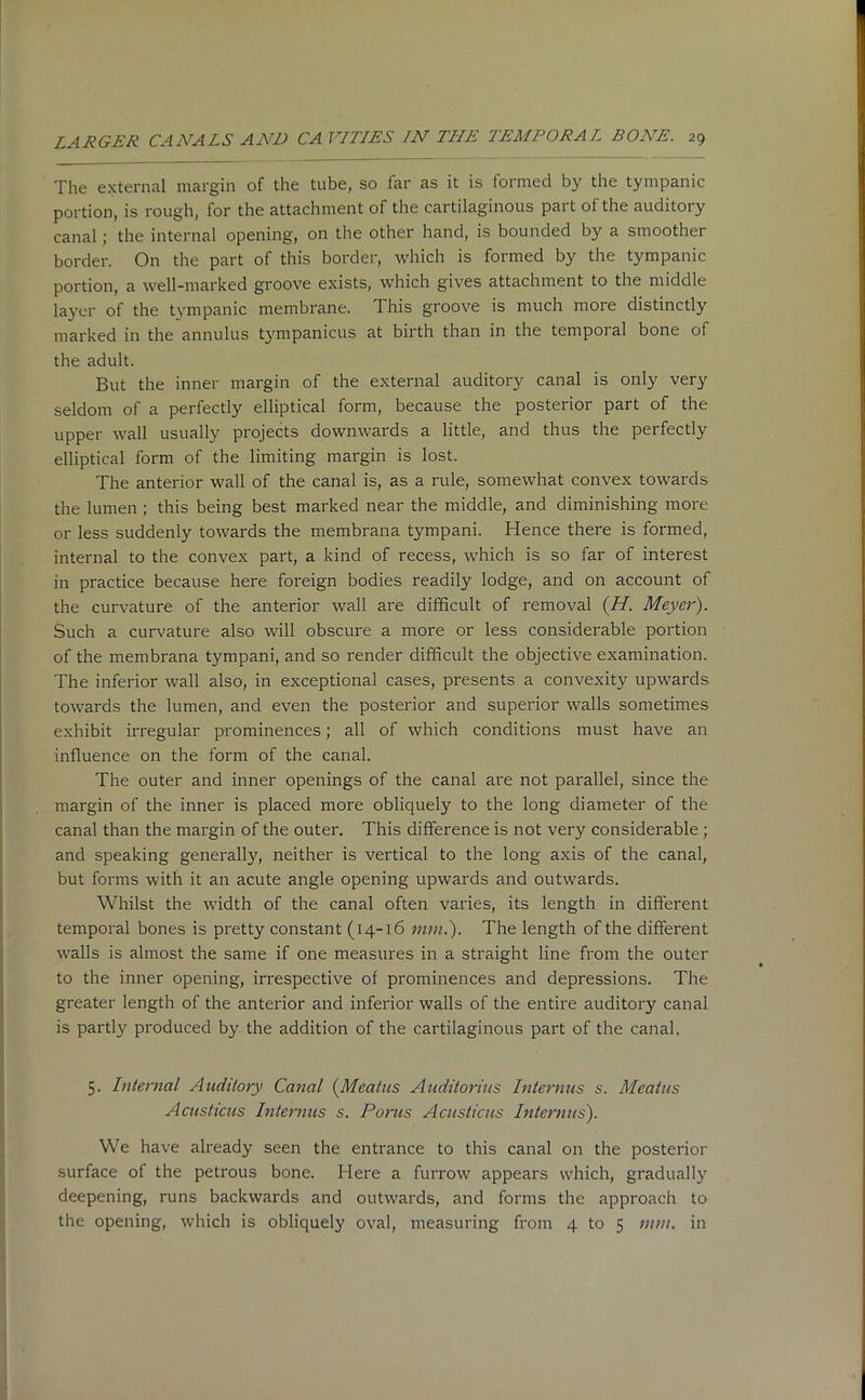 The external margin of the tube, so far as it is formed by the tympanic portion, is rough, for the attachment of the cartilaginous part of the auditory canal; the internal opening, on the other hand, is bounded by a smoother border. On the part of this border, which is formed by the tympanic portion, a well-marked groove exists, which gives attachment to the middle layer of the tympanic membrane. This groove is much more distinctly marked in the annulus tympanicus at birth than in the tempoi al bone of the adult. But the inner margin of the external auditory canal is only very seldom of a perfectly elliptical form, because the posterior part of the upper wall usually projects downwards a little, and thus the perfectly elliptical form of the limiting margin is lost. The anterior wall of the canal is, as a rule, somewhat convex towards the lumen ; this being best marked near the middle, and diminishing more or less suddenly towards the membrana tympani. Hence there is formed, internal to the convex part, a kind of recess, which is so far of interest in practice because here foreign bodies readily lodge, and on account of the curvature of the anterior wall are difficult of removal {H. Meyer). Such a curvature also will obscure a more or less considerable portion of the membrana tympani, and so render difficult the objective examination. The inferior wall also, in exceptional cases, presents a convexity upwards towards the lumen, and even the posterior and superior walls sometimes exhibit irregular prominences; all of which conditions must have an influence on the form of the canal. The outer and inner openings of the canal are not parallel, since the margin of the inner is placed more obliquely to the long diameter of the canal than the margin of the outer. This difference is not very considerable ; and speaking generally, neither is vertical to the long axis of the canal, but forms with it an acute angle opening upwards and outwards. Whilst the width of the canal often varies, its length in different temporal bones is pretty constant (14-16 mm.). The length of the different walls is almost the same if one measures in a straight line from the outer to the inner opening, irrespective of prominences and depressions. The greater length of the anterior and inferior walls of the entire auditory canal is partly produced by the addition of the cartilaginous part of the canal, 5. Internal Auditory Canal (Meatus Auditorius Interims s. Meatus Acusticus Interims s. Porus Acusticus Interims). We have already seen the entrance to this canal on the posterior surface of the petrous bone. Here a furrow appears which, gradually deepening, runs backwards and outwards, and forms the approach to the opening, which is obliquely oval, measuring from 4 to 5 nun. in