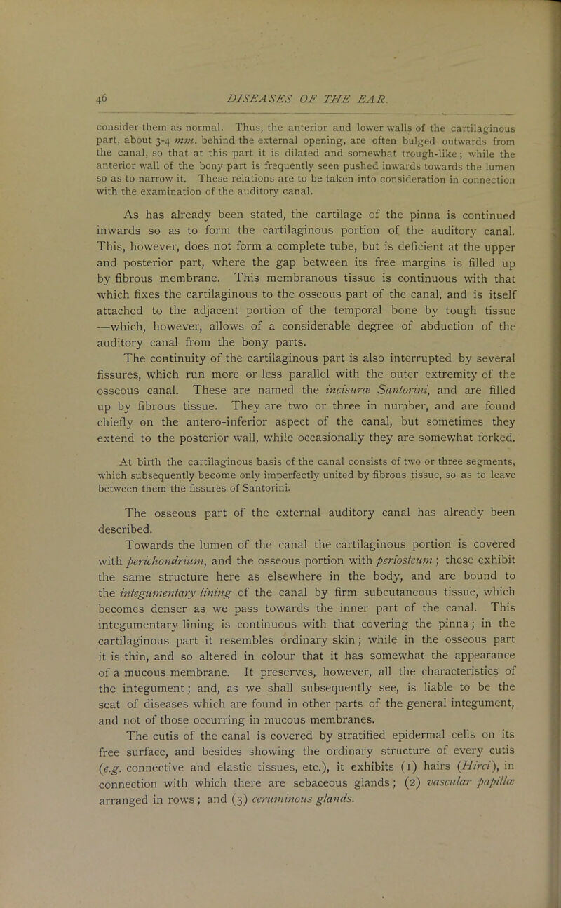 consider them as normal. Thus, the anterior and lower walls of the cartilaginous part, about 3-4 mm. behind the external opening, are often bulged outwards from the canal, so that at this part it is dilated and somewhat trough-like; while the anterior wall of the bony part is frequently seen pushed inwards towards the lumen so as to narrow it. These relations are to be taken into consideration in connection with the examination of the auditory canal. As has already been stated, the cartilage of the pinna is continued inwards so as to form the cartilaginous portion of the auditory canal. This, however, does not form a complete tube, but is deficient at the upper and posterior part, where the gap between its free margins is filled up by fibrous membrane. This membranous tissue is continuous with that which fixes the cartilaginous to the osseous part of the canal, and is itself attached to the adjacent portion of the temporal bone by tough tissue —which, however, allows of a considerable degree of abduction of the auditory canal from the bony parts. The continuity of the cartilaginous part is also interrupted by several fissures, which run more or less parallel with the outer extremity of the osseous canal. These are named the incisurce Santorini, and are filled up by fibrous tissue. They are two or three in number, and are found chiefly on the antero-inferior aspect of the canal, but sometimes they extend to the posterior wall, while occasionally they are somewhat forked. At birth the cartilaginous basis of the canal consists of two or three segments, which subsequently become only imperfectly united by fibrous tissue, so as to leave between them the fissures of Santorini. The osseous part of the external auditory canal has already been described. Towards the lumen of the canal the cartilaginous portion is covered with perichondrium, and the osseous portion with periosteum ; these exhibit the same structure here as elsewhere in the body, and are bound to the integumentary lining of the canal by firm subcutaneous tissue, which becomes denser as we pass towards the inner part of the canal. This integumentary lining is continuous with that covering the pinna; in the cartilaginous part it resembles ordinary skin; while in the osseous part it is thin, and so altered in colour that it has somewhat the appearance of a mucous membrane. It preserves, however, all the characteristics of the integument; and, as we shall subsequently see, is liable to be the seat of diseases which are found in other parts of the general integument, and not of those occurring in mucous membranes. The cutis of the canal is covered by stratified epidermal cells on its free surface, and besides showing the ordinary structure of every cutis (e.g. connective and elastic tissues, etc.), it exhibits (1) hairs (Him), in connection with which there are sebaceous glands; (2) vascular papdlce arranged in rows; and (3) ceruminous glands.