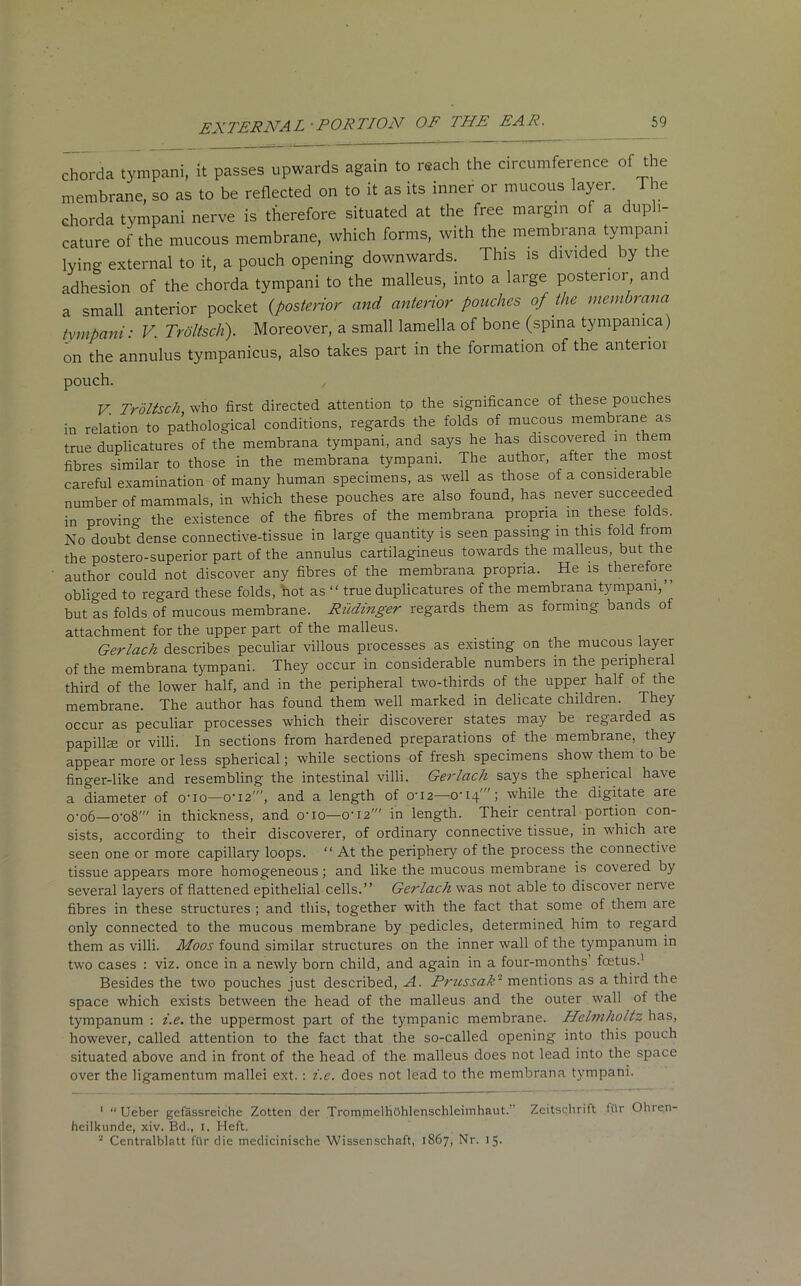 chorda tympani, it passes upwards again to reach the circumference of the membrane, so as to be reflected on to it as its inner or mucous layer. The chorda tympani nerve is therefore situated at the free margin of a dupli- cate of the mucous membrane, which forms, with the membrana tympani lying external to it, a pouch opening downwards. This is divided by the adhesion of the chorda tympani to the malleus, into a large posterior anc a small anterior pocket {posterior and anterior pouches of the membrana tympani: V. Trdltsch). Moreover, a small lamella of bone (spina tympamca) on the annulus tympanicus, also takes part in the formation of the anterior pouch. , V. Trdltsch who first directed attention to the significance of these pouches in relation to pathological conditions, regards the folds of mucous membrane as true duplicatures of the membrana tympani, and says he has discovered m them fibres similar to those in the membrana tympani. The author, after the most careful examination of many human specimens, as well as those of a considerable number of mammals, in which these pouches are also found, has never succeeded in proving the existence of the fibres of the membrana propria m these folds. No doubt dense connective-tissue in large quantity is seen passing m this fold from the postero-superior part of the annulus cartilagineus towards the malleus, but the author could not discover any fibres of the membrana propria. He is therefore obliged to regard these folds, hot as “ true duplicatures of the membrana tympani,” but as folds of mucous membrane. Riidinger regards them as forming bands of attachment for the upper part of the malleus. Gerlach describes peculiar villous processes as existing on the mucous layer of the membrana tympani. They occur in considerable numbers m the peripheral third of the lower half, and in the peripheral two-thirds of the upper half of the membrane. The author has found them well marked in delicate children. They occur as peculiar processes which their discoverer states may be regarded as papilke or villi. In sections from hardened preparations of the membrane, they appear more or less spherical; while sections of fresh specimens show them to be finger-like and resembling the intestinal villi. Gerlach says the spherical ha\e a diameter of o'io—0-I2', and a length of o-i2—O'lq'; while the digitate are o'o6—o'o8' in thickness, and o-io—o-i2' in length. Their central portion con- sists, according to their discoverer, of ordinary connective tissue, in which aie seen one or more capillary loops. “ At the periphery of the process the connective tissue appears more homogeneous ; and like the mucous membrane is covered by several layers of flattened epithelial cells.” Gerlach was not able to discover nerve fibres in these structures ; and this, together with the fact that some of them are only connected to the mucous membrane by pedicles, determined him to regard them as villi. Moos found similar structures on the inner wall of the tympanum in two cases : viz. once in a newly born child, and again in a four-months foetus.1 2 Besides the two pouches just described, A. Prussak■ mentions as a third the space which exists between the head of the malleus and the outer wall of the tympanum : i.e. the uppermost part of the tympanic membrane. Helmholtz has, however, called attention to the fact that the so-called opening into this pouch situated above and in front of the head of the malleus does not lead into the space over the ligamentum mallei ext. : i.e. does not lead to the membrana tympani. 1 “ Ueber gefassreiche Zotten der TrommelhOhlenschleimhaut. Zeitschritt l.ttr Ohren- hcilkunde, xiv. Bd., I. Heft. 2 Centralblatt ftlr die medicinische Wissenschaft, 1867, Nr. 15.