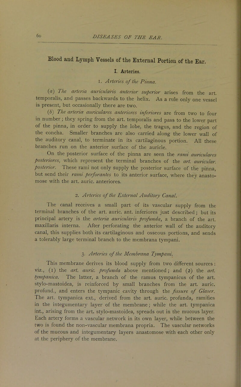 Blood and Lymph Vessels of the External Portion of the Ear. I. Arteries. i. Arteries of the Pinna. (a) The artcria auricularis anterior superior arises from the art. temporalis, and passes backwards to the helix. As a rule only one vessel is present, but occasionally there are two. {b) The arterice auriculares anteriores inferiores are from two to four in number; they spring from the art. temporalis and pass to the lower part of the pinna, in order to supply the lobe, the tragus, and the region of the concha. Smaller branches are also carried along the lower wall of the auditory canal, to terminate in its cartilaginous portion. All these branches run on the anterior surface of the auricle. On the posterior surface of the pinna are seen the rami auriculares posteriores, which represent the terminal branches of the art. auricular, posterior. These rami not only Supply the posterior surface of the pinna, but send their rami perforantes to its anterior surface, where the}' anasto- mose with the art. auric, anteriores. 2. Arteries of the External Auditory Canal. The canal receives a small part of its vascular supply from the terminal branches of the art. auric, ant. inferiores just described; but its principal artery is the arteria auricularis profunda, a branch of the art. maxillaris interna. After perforating the anterior wall of the auditory canal, this supplies both its cartilaginous and osseous portions, and sends a tolerably large terminal branch to the membrana tympani. 3. Arteries of the Membrana Tympani. This membrane derives its blood supply from two different sources : viz., (1) the art. auric, profunda above mentioned; and (2) the art. tympanica. The latter, a branch of the ramus tympanicus of the art. stylo-mastoidea, is reinforced by small branches from the art. auric, profund., and enters the tympanic cavity through the fissure of Glaser. The art. tympanica ext., derived from the art. auric, profunda, ramifies in the integumentary layer of the membrane; while the art. tympanica int., arising from the art. stylo-mastoidea, spreads out in the mucous layer. Each artery forms a vascular network in its own layer, while between the two is found the non-vascular membrana propria. The vascular networks of the mucous and integumentary layers anastomose with each other only at the periphery of the membrane.