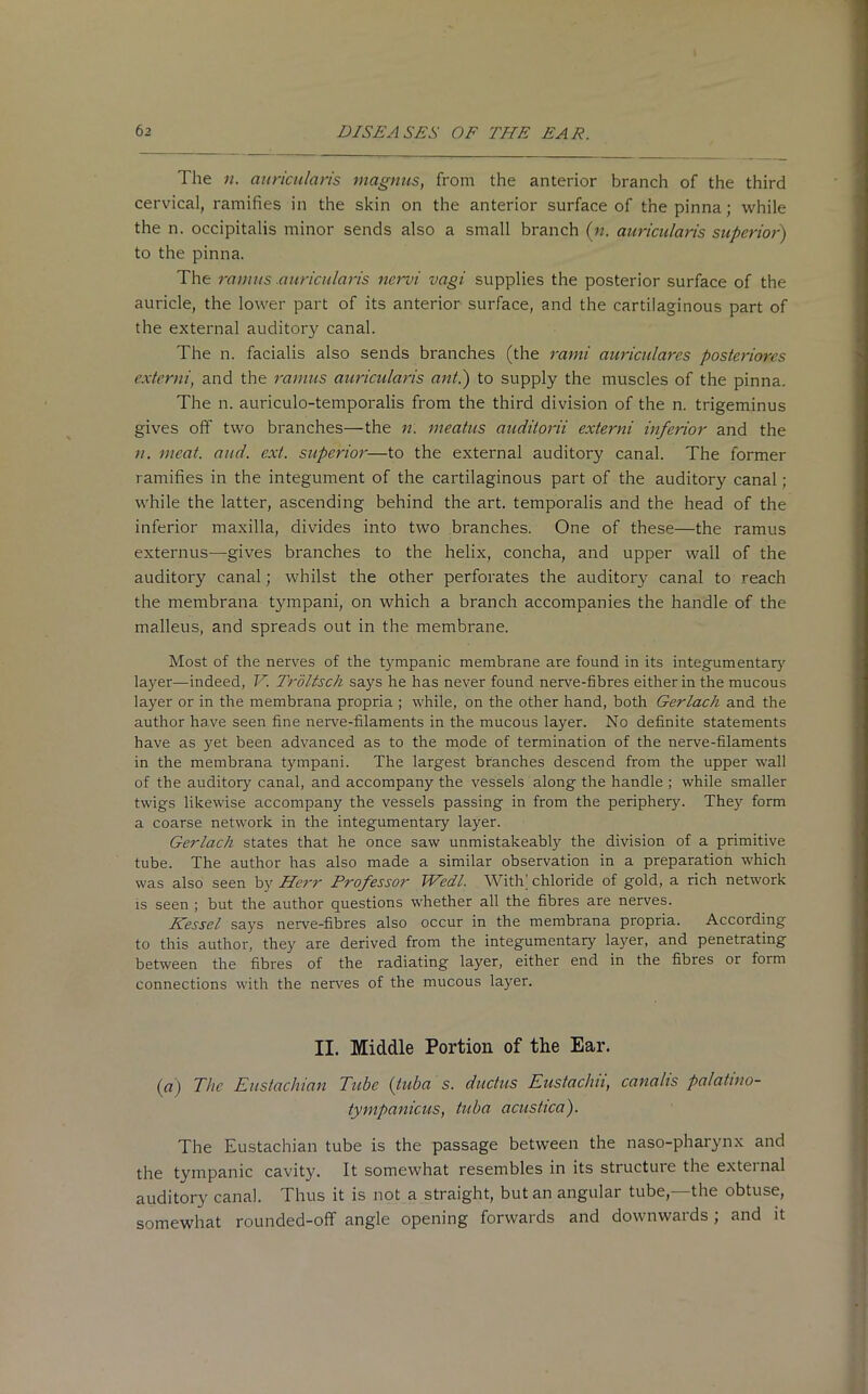 The n. auricularis magnus, from the anterior branch of the third cervical, ramifies in the skin on the anterior surface of the pinna; while the n. occipitalis minor sends also a small branch (n. auricularis superior) to the pinna. The ramus .auricularis nervi vagi supplies the posterior surface of the auricle, the lower part of its anterior surface, and the cartilaginous part of the external auditory canal. The n. facialis also sends branches (the rami auriculares posteriores extcrni, and the ramus auricularis ant.) to supply the muscles of the pinna. The n. auriculo-temporalis from the third division of the n. trigeminus gives off two branches—the n. meatus auditorii externi inferior and the n. meat. and. ext. superior—to the external auditory canal. The former ramifies in the integument of the cartilaginous part of the auditory canal ; while the latter, ascending behind the art. temporalis and the head of the inferior maxilla, divides into two branches. One of these—the ramus externus—gives branches to the helix, concha, and upper wall of the auditory canal; whilst the other perforates the auditory canal to reach the membrana tympani, on which a branch accompanies the handle of the malleus, and spreads out in the membrane. Most of the nerves of the tympanic membrane are found in its integumentary layer—indeed, V. Troltsch says he has never found nerve-fibres either in the mucous layer or in the membrana propria ; while, on the other hand, both Gerlach and the author have seen fine nerve-filaments in the mucous layer. No definite statements have as yet been advanced as to the mode of termination of the nerve-filaments in the membrana tympani. The largest branches descend from the upper wall of the auditory canal, and accompany the vessels along the handle ; while smaller twigs likewise accompany the vessels passing in from the periphery. They form a coarse network in the integumentary layer. Gerlach states that he once saw unmistakeably the division of a primitive tube. The author has also made a similar observation in a preparation which was also seen by Herr Professor THedl. With’ chloride of gold, a rich network is seen ; but the author questions whether all the fibres are nerves. Kessel says nerve-fibres also occur in the membrana propria. According to this author, they are derived from the integumentary layer, and penetiating between the fibres of the radiating layer, either end in the fibres or form connections with the nerves of the mucous layer. II. Middle Portion of the Ear. (a) The Eustachian Tube (tuba s. ductus Eustaclui, canahs palatmo- tympanicus, tuba acustica). The Eustachian tube is the passage between the naso-pharynx and the tympanic cavity. It somewhat resembles in its structure the external auditory canal. Thus it is not a straight, but an angular tube,—the obtuse, somewhat rounded-off angle opening forwards and downwards; and it