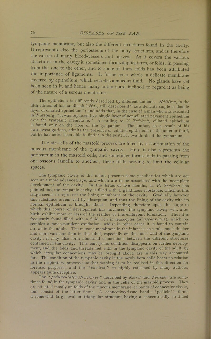tympanic membrane, but also the different structures found in the cavity. It represents also the periosteum of the bony structures, and is therefore the carrier of many blood-vessels and nerves. As it covers the various structures in the cavity it sometimes forms duplicatures, or folds, in passing from the one to the other, and to some of these folds has been attributed the importance of ligaments. It forms as a whole a delicate membrane covered by epithelium, which secretes a mucous fluid. No glands have yet been seen in it, and hence many authors are inclined to regard it as being of the nature of a serous membrane. The epithelium is differently described by different authors. Kolliker, in the fifth edition of his handbook (1867), still describes it “ as a delicate single or double layer of ciliated epithelium ; and adds that, in the case of a man who was executed in Wurzburg, “ it was replaced by a single layer of non-ciliated pavement epithelium over the tympanic membrane.” According to V. Troltsch, ciliated epithelium is found only on the floor of the tympanum. The author, as a result of his own investigations, admits the presence of ciliated epithelium in the anterior third, but he has never been able to find it in the posterior two-thirds of the tympanum. The air-cells of the mastoid process are lined by a continuation of the mucous membrane of the tympanic cavity. Here it also represents the periosteum in the mastoid cells, and sometimes forms folds in passing from one osseous lamella to another; these folds serving to limit the cellular spaces. The tympanic cavity of the infant presents some peculiarities which are not seen at a more advanced age, and which are to be associated with the incomplete development of the cavity. In the foetus of five months, as V. Troltsch has pointed out, the tympanic cavity is filled with a gelatinous substance, which at this stage seems to represent the lining membrane of the cavity. Gradually however this substance is removed by absorption, and thus the lining of the cavity with its normal epithelium is brought about. Depending therefore upon the stage to which this course of development has advanced, the tympanic cavity will, after birth, exhibit more or less of the residue of this embryonic formation. Thus it is frequently found filled with a fluid rich in leucocytes (Kutscharianz), which re- sembles a muco-purulent exudation ; whilst in other cases it is found to contain air, as in the adult. The mucous-membrane in the infant is, as a rule, much thicker and more vascular than in the adult, especially on the inner wall of the tympanic cavity; it may also form abnormal connections between the different structures contained in the cavity. This embryonic condition disappears on further develop- ment, and the folds and threads met with in the tympanic cavity of the adult, by which irregular connections may be brought about, are in this way accounted for. The condition of the tympanic cavity in the newly born child bears no relation to the respiratory process; so that nothing is to be realised in this direction for forensic purposes; and the “ ear-test,” so highly esteemed by many authors, appears quite deceptive. The “pedunculated structures,” described by Kessel. aud Politzer, are some- times found in the tympanic cavity and in the cells of the mastoid process. They are situated mostly on folds of the mucous membrane, or bands of connective tissue, and consist of the latter tissue. A connective-tissue band—“pedicle”—forms a somewhat large oval or triangular structure, having a concentrically stratified
