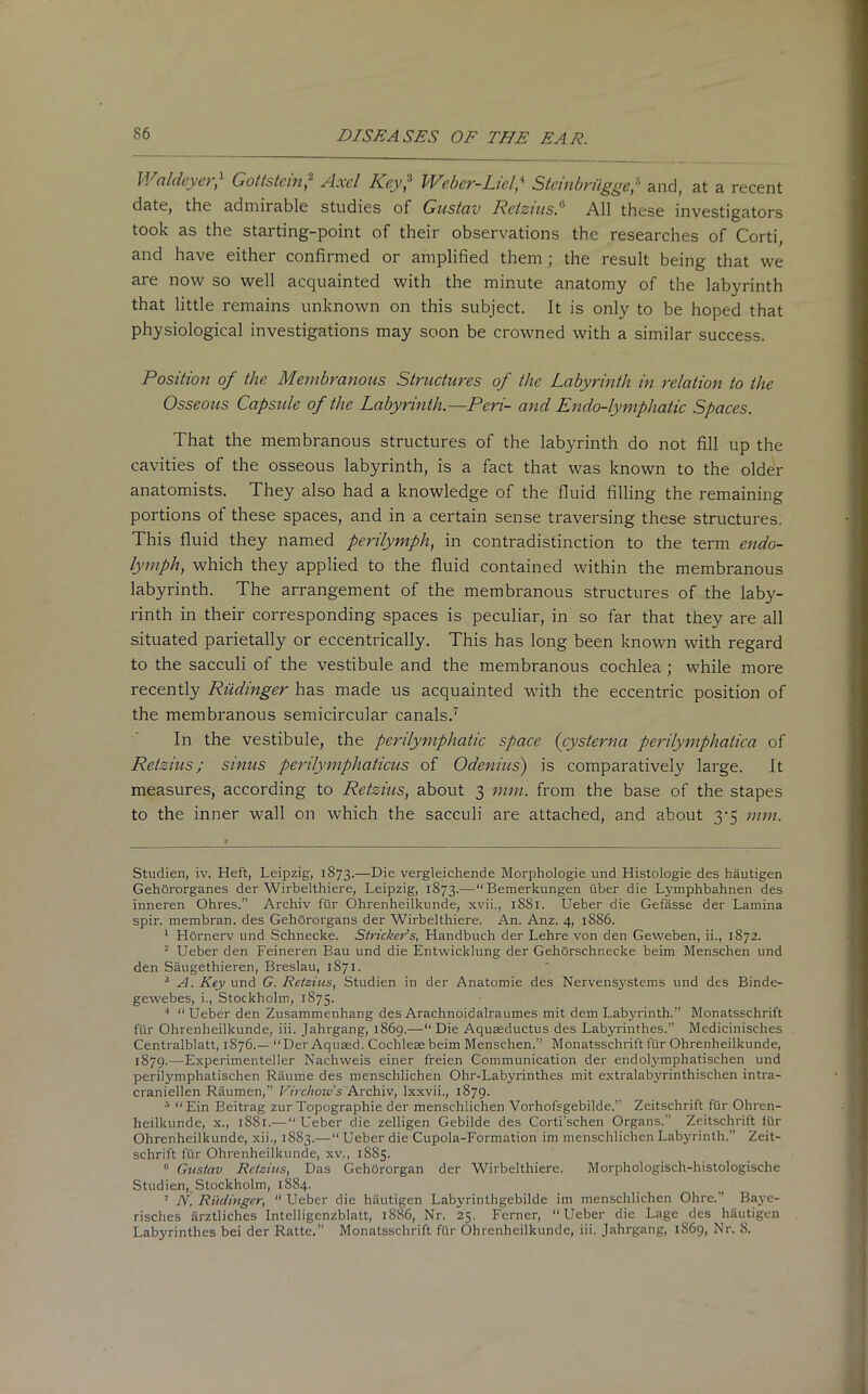 Waldeyer,* 1 Gottstein2 3 4 5 * Axel Key2 Weber-Licl' Steinbrilgge,a and, at a recent date, the admirable studies of Gustav Retzius/’ All these investigators took as the starting-point of their observations the researches of Corti, and have either confirmed or amplified them ; the result being that we are now so well acquainted with the minute anatomy of the labyrinth that little remains unknown on this subject. It is only to be hoped that physiological investigations may soon be crowned with a similar success. Position of the Membranous Structures of the Labyrinth in relation to the Osseous Capsule of the Labyrinth.—Peri- and Endo-lymphatic Spaces. That the membranous structures of the labyrinth do not fill up the cavities of the osseous labyrinth, is a fact that was known to the older anatomists. They also had a knowledge of the fluid filling the remaining portions of these spaces, and in a certain sense traversing these structures. This fluid they named perilymph, in contradistinction to the term endo- lymph, which they applied to the fluid contained within the membranous labyrinth. The arrangement of the membranous structures of the laby- rinth in their corresponding spaces is peculiar, in so far that they are all situated parietally or eccentrically. This has long been known with regard to the sacculi of the vestibule and the membranous cochlea ; while more recently Riidinger has made us acquainted with the eccentric position of the membranous semicircular canals.7 In the vestibule, the perdymphatic space (cysterna perilymphatica of Retzius; sinus perilymphaticus of Odeums') is comparatively large. It measures, according to Retzius, about 3 mm. from the base of the stapes to the inner wall on which the sacculi are attached, and about 3-5 mm. Studien, iv. Heft, Leipzig, 1873.—Die vergleichende Morphologie und Histologie des hautigen Gehororganes der Wirbelthiere, Leipzig, 1873.—“Bemerkungen iiber die Lymphbahnen des inneren Ohres.” Archiv fur Ohrenheilkunde, xvii., 1881. Ueber die Gefasse der Lamina spir. membran. des Gehororgans der Wirbelthiere. An. Anz. 4, 18S6. 1 Hornerv und Schnecke. Strieker’s, Handbuch der Lehre von den Geweben, ii., 1872. 2 Ueber den Feineren Bau und die Entwicklung der Gehorsehneeke beim Menschen und den Saugethieren, Breslau, 1871 - 3 A. Key und G. Retzius, Studien in der Anatomie des Nervensystems und des Binde- gewebes, i., Stockholm, 1875. 4 “Ueber den Zusammenhang des Arachnoid alraumes mit dem Labyrinth.” Monatsschrift fur Ohrenheilkunde, iii. Jahrgang, 1869.—“ Die Aquceductus des Labyrinthes.” Medicinisches Centralblatt, 1876.— “Der Aquced. Cochleae beim Menschen.” Monatsschrift lur Ohrenheilkunde, 1879.—Experimenteller Nachweis einer freien Communication der endolymphatischen und perilymphatischen Raume des menschlichen Ohr-Labyrinthes mit extralabyrinthischen intra- craniellen Raumen,” Virchow’s Archiv, lxxvii., 1879. 5 “Ein Beitrag zur Topographie der menschlichen Vorhofsgebilde.” Zeitschrift fur Ohren- heilkunde, x., 1881.— “Ueber die zelligen Gebilde des Corti'schen Organs.” Zeitschrift fur Ohrenheilkunde, xii., 1883.— Ueber die Cupola-Formation im menschlichen Labyrinth.” Zeit- schrift fur Ohrenheilkunde, xv., 1885. 11 Gustav Retzius, Das GehOrorgan der Wirbelthiere. Morphologisch-histologische Studien, Stockholm, 1884. 7 N. Riidinger, “ Ueber die hautigen Labyrinthgebilde im menschlichen Ohre.” Baye- risches arztliches Intelligenzblatt, 1886, Nr. 25. Fcrner, “Ueber die Lage des hautigen Labyrinthes bei der Ratte.” Monatsschrift fur Ohrenheilkunde, iii. Jahrgang, 1S69, Nr. 8.