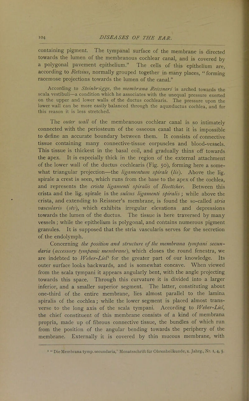 containing pigment. The tympanal surface of the membrane is directed towards the lumen of the membranous cochlear canal, and is covered by a polygonal pavement epithelium.” The cells of this epithelium are, according to Reizius, normally grouped together in many places, “forming racemose projections towards the lumen of the canal.” According to Steinbrilgge, the vie7nbrana Reiss7ieri is arched towards the scala vestibuli—a condition which he associates with the unequal pressure exerted on the upper and lower walls of the ductus cochlearis. The pressure upon the lower wall can be more easily balanced through the aquseductus cochlea, and for this reason it is less stretched. The outer wall of the membranous cochlear canal is so intimately connected with the periosteum of the osseous canal that it is impossible to define an accurate boundary between them. It consists of connective tissue containing many connective-tissue corpuscles and blood-vessels. This tissue is thickest in the basal coil, and gradually thins off towards the apex. It is especially thick in the region of the external attachment of the lower wall of the ductus cochlearis (Fig. 50), forming here a some- what triangular projection—the ligamentum spirale (lis). Above the lig. spirale a crest is seen, which runs from the base to the apex of the cochlea, and represents the crista ligamenti spiralis of Boettcher. Between this crista and the lig. spirale is the sulcus ligamenti spiralis; while above the crista, and extending to Reissner’s membrane, is found the so-called stria vascularis (stv), which exhibits irregular elevations and depressions towards the lumen of the ductus. The tissue is here traversed by many vessels; while the epithelium is polygonal, and contains numerous pigment granules. It is supposed that the stria vascularis serves for the secretion of the endolymph. Concerning the position and structure of the membrana tympani secun- daria (accessory tympanic membrane), which closes the round fenestra, we are indebted to Weber-Liel1 for the greater part of our knowledge. Its outer surface looks backwards, and is somewhat concave. When viewed from the scala tympani it appears angularly bent, with the angle projecting towards this space. Through this curvature it is divided into a larger inferior, and a smaller superior segment. The latter, constituting about one-third of the entire membrane, lies almost parallel to the lamina spiralis of the cochlea; while the lower segment is placed almost trans- verse to the long axis of the scala tympani. According to Weber-Liel, the chief constituent of this membrane consists of a kind of membrana propria, made up of fibrous connective tissue, the bundles of which run from the position of the angular bending towards the periphery of the membrane. Externally it is covered by thin mucous membrane, with 1 “ Die Membrana tymp.secundaria, Monatsschrift fur Ohrenheilkunde, x. Jahrg., Nr. I, 4, 5-