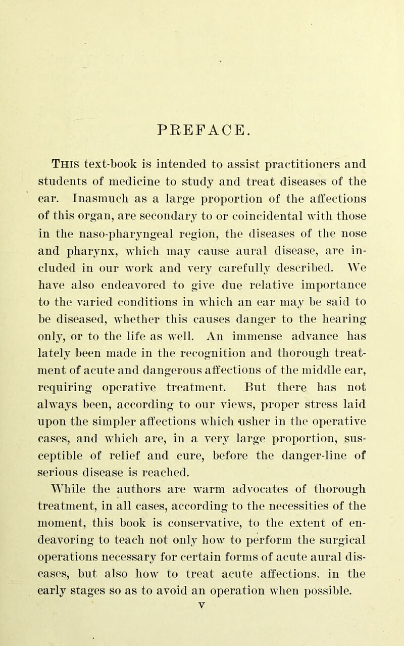 PREFACE. This text-book is intended to assist practitioners and students of medicine to study and treat diseases of the ear. Inasmuch as a large proportion of the affections of this organ, are secondary to or coincidental with those in the naso-pharyngeal region, the diseases of the nose and pharynx, which may cause aural disease, are in- cluded in our work and very carefully described. We have also endeavored to give due relative importance to the varied conditions in which an ear may be said to be diseased, whether this causes danger to the hearing only, or to the life as well. An immense advance has lately been made in the recognition and thorough treat- ment of acute and dangerous affections of the middle ear, requiring operative treatment. But there has not always been, according to our views, proper stress laid upon the simpler affections which usher in the operative cases, and which are, in a very large proportion, sus- ceptible of relief and cure, before the danger-line of serious disease is reached. While the authors are warm advocates of thorough treatment, in all cases, according to the necessities of the moment, this book is conservative, to the extent of en- deavoring to teach not only how to perform the surgical operations necessary for certain forms of acute aural dis- eases, but also how to treat acute affections, in the early stages so as to avoid an operation when possible.