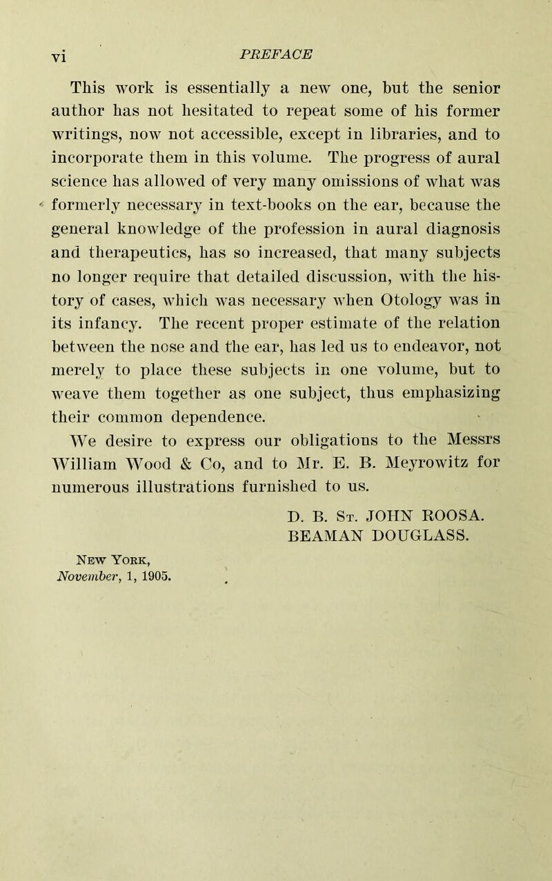 This work is essentially a new one, but the senior author has not hesitated to repeat some of his former writings, now not accessible, except in libraries, and to incorporate them in this volume. The progress of aural science has allowed of very many omissions of what was formerly necessary in text-books on the ear, because the general knowledge of the profession in aural diagnosis and therapeutics, has so increased, that many subjects no longer require that detailed discussion, with the his- tory of cases, which was necessary when Otology was in its infancy. The recent proper estimate of the relation between the nose and the ear, has led us to endeavor, not merely to place these subjects in one volume, but to weave them together as one subject, thus emphasizing their common dependence. We desire to express our obligations to the Messrs William Wood & Co, and to Mr. E. B. Meyrowitz for numerous illustrations furnished to us. D. B. St. JOHN ROOSA. BEAMAN DOUGLASS. New York, November, 1, 1905.