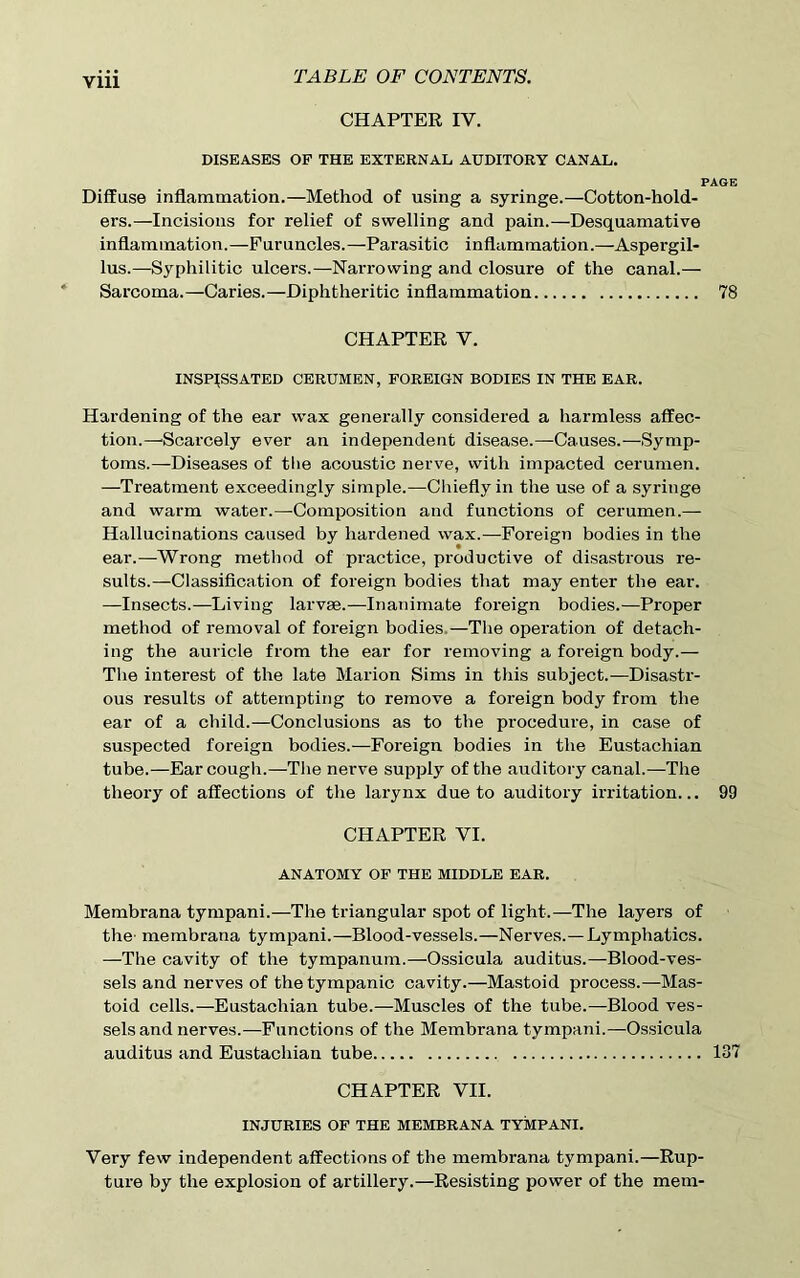 Vlll CHAPTER IV. DISEASES OF THE EXTERNAL AUDITORY CANAL. PAGE Diffuse inflammation.—Method of using a syringe.—Cotton-hold- ers.—Incisions for relief of swelling and pain.—Desquamative inflammation.—Furuncles.—Parasitic inflammation.—Aspergil- lus.—Syphilitic ulcers.—Narrowing and closure of the canal.— Sarcoma.—Caries.—Diphtheritic inflammation 78 CHAPTER V. INSPISSATED CERUMEN, FOREIGN BODIES IN THE EAR. Hardening of the ear wax generally considered a harmless affec- tion.—Scarcely ever an independent disease.—Causes.—Symp- toms.—Diseases of tlie acoustic nerve, with impacted cerumen. —Treatment exceedingly simple.—Chiefly in the use of a syringe and warm water.—Composition and functions of cerumen.— Hallucinations caused by hardened wax.—Foreign bodies in the ear.—Wrong method of practice, productive of disastrous re- sults.—Classification of foreign bodies that may enter the ear. —Insects.—Living larvae.—Inanimate foreign bodies.—Proper method of removal of foreign bodies —The operation of detach- ing the auricle from the ear for removing a foreign body.— The interest of the late Marion Sims in this subject.—Disastr- ous results of attempting to remove a foreign body from the ear of a child.—Conclusions as to the procedure, in case of suspected foreign bodies.—Foreign bodies in the Eustachian tube.—Ear cough.—The nerve supply of the auditory canal.—The theory of affections of the larynx due to auditory irritation... 99 CHAPTER VI. ANATOMY OF THE MIDDLE EAR. Membrana tympani.—The triangular spot of light.—The layers of the' membrana tympani.—Blood-vessels.—Nerves.—Lymphatics. —The cavity of the tympanum.—Ossicula auditus.—Blood-ves- sels and nerves of the tympanic cavity.—Mastoid process.—Mas- toid cells.—Eustachian tube.—Muscles of the tube.—Blood ves- sels and nerves.—Functions of the Membrana tympani.—Ossicula auditus and Eustachian tube 137 CHAPTER VII. INJURIES OF THE MEMBRANA TYMPANI. Very few independent affections of the membrana tympani.—Rup- ture by the explosion of artillery.—Resisting power of the mem-