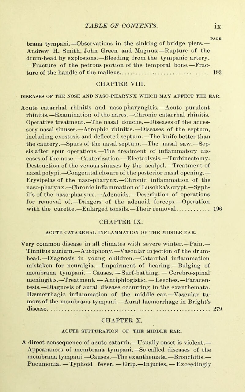 brana tyrapani.—Observations in the sinking of bridge piers.— Andrew H. Smith, John Green and Magnus.—Rupture of the drum-head by explosions.—Bleeding from the tympanic artery. —Fracture of the petrous portion of the temporal bone.—Frac- ture of the handle of the malleus 183 CHAPTER VIII. DISEASES OF THE NOSE AND NASO-PHARYNX WHICH MAY AFFECT THE EAR. Acute catarrhal rhinitis and naso-pharvngitis.—Acute purulent rhinitis.—Examination of the nares.—Chronic catarrhal rhinitis. Operative treatment.—The nasal douche.—Diseases of the acces- sory nasal sinuses.—Atrophic rhinitis.—Diseases of the septum, including exostosis and deflected septum.—The knife better than the cautery.—Spurs of the nasal septum.—The nasal saw.—Sep- sis after spur operations.—The treatment of inflammatory dis- eases of the nose.—Cauterization.—Electrolysis.—Turbinectomy. Destruction of the venous sinuses by the scalpel.—Treatment of nasal polypi.—Congenital closure of the posterior nasal opening.— Erysipelas of the naso-pharynx.—Chronic inflammation of the naso-phaiynx.—Chronic inflammation of Luschka’s crypt.—Syph- ilis of the naso-pharynx.—Adenoids.—Description of operations for removal of.—Dangers of the adenoid forceps.—Operation with the curette.—Enlarged tonsils.—Their removal 196 CHAPTER IX. ACUTE CATARRHAL INFLAMMATION OF THE MIDDLE EAR. Very common disease in all climates with severe winter.—Pain.— Tinnitus aurium.—Autophony.—Vascular injection of the drum- head.—Diagnosis in young children.—Catarrhal inflammation mistaken for neuralgia.—Impairment of hearing.—Bulging of membrana tympani.— Causes.—Surf-bathing. — Cerebro-spinal meningitis.—Treatment. — Antiphlogistic. —-Leeches.—Paracen- tesis.—Diagnosis of aural disease occurring in the exanthemata. Haemorrhagic inflammation of the middle ear.—Vascular tu- mors of the membrana tympani.—Aural haemorrhage in Bright’s disease 279 CHAPTER X. ACUTE SUPPURATION OF THE MIDDLE EAR. A direct consequence of acute catarrh.—Usually onset is violent.— Appearances of membrana tympani.—So-called diseases of the membrana tympani.—Causes.—The exanthemata.—Bronchitis.— Pneumonia. — Typhoid fever. — Grip.—Injuries, — Exceedingly